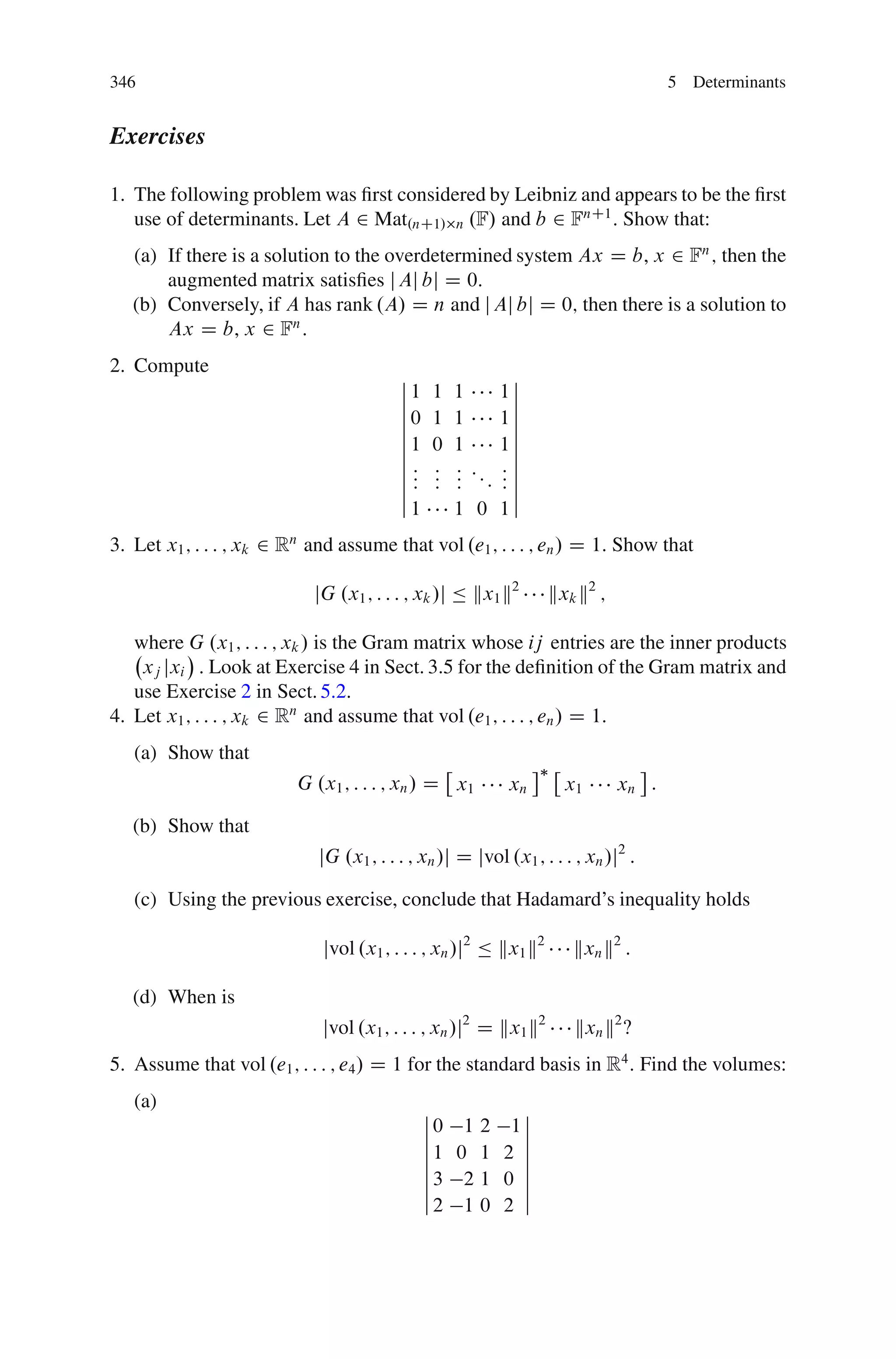 346                                                                                 5 Determinants


Exercises

1. The following problem was ﬁrst considered by Leibniz and appears to be the ﬁrst
   use of determinants. Let A 2 Mat.nC1/ n .F/ and b 2 FnC1 : Show that:
   (a) If there is a solution to the overdetermined system Ax D b, x 2 Fn ; then the
       augmented matrix satisﬁes j Aj bj D 0:
   (b) Conversely, if A has rank .A/ D n and j Aj bj D 0; then there is a solution to
       Ax D b, x 2 Fn :
2. Compute
                                          ˇ                ˇ
                                          ˇ1   1   1      1ˇ
                                          ˇ                ˇ
                                          ˇ0   1   1      1ˇ
                                          ˇ                ˇ
                                          ˇ1   0   1      1ˇ
                                          ˇ                ˇ
                                          ˇ:   :   : ::   :ˇ
                                          ˇ:   :   : :    :ˇ
                                          ˇ:   :   :      :ˇ
                                          ˇ1       1 0    1ˇ
3. Let x1 ; : : : ; xk 2 Rn and assume that vol .e1 ; : : : ; en / D 1: Show that

                            jG .x1 ; : : : ; xk /j Ä kx1 k2       kxk k2 ;

   where G .x1 ; : : : ; xk / is the Gram matrix whose ij entries are the inner products
    xj jxi : Look at Exercise 4 in Sect. 3.5 for the deﬁnition of the Gram matrix and
   use Exercise 2 in Sect. 5.2.
4. Let x1 ; : : : ; xk 2 Rn and assume that vol .e1 ; : : : ; en / D 1:
   (a) Show that
                          G .x1 ; : : : ; xn / D x1         xn       x1      xn :

   (b) Show that
                             jG .x1 ; : : : ; xn /j D jvol .x1 ; : : : ; xn /j2 :

   (c) Using the previous exercise, conclude that Hadamard’s inequality holds

                             jvol .x1 ; : : : ; xn /j2 Ä kx1 k2       kxn k2 :

   (d) When is
                             jvol .x1 ; : : : ; xn /j2 D kx1 k2        kxn k2 ‹
5. Assume that vol .e1 ; : : : ; e4 / D 1 for the standard basis in R4 : Find the volumes:
   (a)                                         ˇ        ˇ
                                               ˇ0 1 2 1ˇ
                                               ˇ        ˇ
                                               ˇ1 0 1 2 ˇ
                                               ˇ        ˇ
                                               ˇ3 2 1 0 ˇ
                                               ˇ        ˇ
                                               ˇ2 1 0 2 ˇ
 