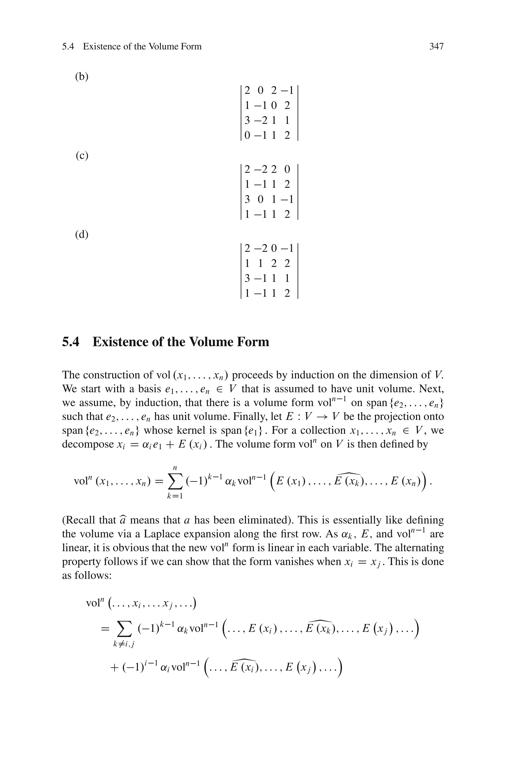 5.4 Existence of the Volume Form                                                                                 347


   (b)                                                ˇ        ˇ
                                                      ˇ2 0 2 1ˇ
                                                      ˇ        ˇ
                                                      ˇ1 1 0 2 ˇ
                                                      ˇ        ˇ
                                                      ˇ3 2 1 1 ˇ
                                                      ˇ        ˇ
                                                      ˇ0 1 1 2 ˇ

   (c)                                                ˇ        ˇ
                                                      ˇ2 2 2 0 ˇ
                                                      ˇ        ˇ
                                                      ˇ1 1 1 2 ˇ
                                                      ˇ        ˇ
                                                      ˇ3 0 1 1ˇ
                                                      ˇ        ˇ
                                                      ˇ1 1 1 2 ˇ

   (d)                                                ˇ        ˇ
                                                      ˇ2 2 0 1ˇ
                                                      ˇ        ˇ
                                                      ˇ1 1 2 2 ˇ
                                                      ˇ        ˇ
                                                      ˇ3 1 1 1 ˇ
                                                      ˇ        ˇ
                                                      ˇ1 1 1 2 ˇ



5.4 Existence of the Volume Form

The construction of vol .x1 ; : : : ; xn / proceeds by induction on the dimension of V:
We start with a basis e1 ; : : : ; en 2 V that is assumed to have unit volume. Next,
we assume, by induction, that there is a volume form voln 1 on span fe2 ; : : : ; en g
such that e2 ; : : : ; en has unit volume. Finally, let E W V ! V be the projection onto
span fe2 ; : : : ; en g whose kernel is span fe1 g : For a collection x1 ; : : : ; xn 2 V , we
decompose xi D ˛i e1 C E .xi / : The volume form voln on V is then deﬁned by


  vol .x1 ; : : : ; xn / D
      n
                             X
                             n
                                   . 1/k       1
                                                   ˛k voln   1                     1                       Á
                                                                 E .x1 / ; : : : ; E .xk /; : : : ; E .xn / :
                             kD1


(Recall that b means that a has been eliminated). This is essentially like deﬁning
               a
the volume via a Laplace expansion along the ﬁrst row. As ˛k ; E; and voln 1 are
linear, it is obvious that the new voln form is linear in each variable. The alternating
property follows if we can show that the form vanishes when xi D xj . This is done
as follows:

     voln : : : ; xi ; : : : xj ; : : :

        D
            X
                   . 1/k 1 ˛k voln         1                              1
                                                   : : : ; E .xi / ; : : : ; E .xk /; : : : ; E xj ; : : :
                                                                                                             Á

            k¤i;j


           C . 1/i      1
                            ˛i voln   1             1
                                          : : : ; E .xi /; : : : ; E xj ; : : :
                                                                                   Á
 