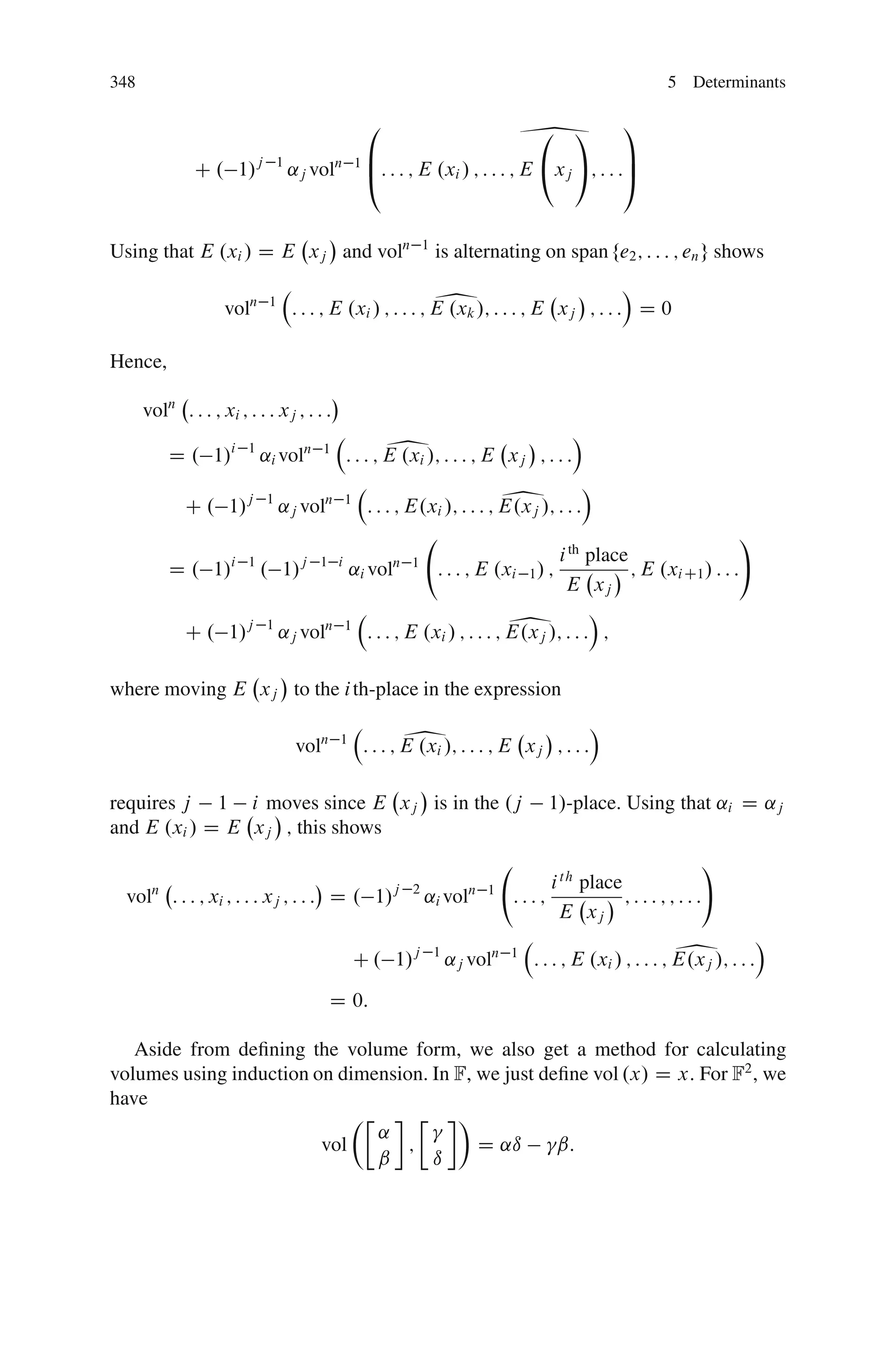 348                                                                                                        5 Determinants

                                                    0
                                                                                    3              1
                                                   1B                                            C
               C . 1/j           1
                                     ˛j voln        @: : : ; E .xi / ; : : : ; E       xj ; : : :A



Using that E .xi / D E xj and voln                            1
                                                                  is alternating on span fe2 ; : : : ; en g shows

                    voln      1                                   1                         Á
                                     : : : ; E .xi / ; : : : ; E .xk /; : : : ; E xj ; : : : D 0

Hence,

      voln : : : ; xi ; : : : xj ; : : :

           D . 1/i       1
                             ˛i voln     1              1
                                               : : : ; E .xi /; : : : ; E xj ; : : :
                                                                                          Á


             C . 1/j         1
                                  ˛j voln      1                                1
                                                    : : : ; E.xi /; : : : ; E.xj /; : : :
                                                                                            Á

                                                                                                                        !
                                                                 i th place
           D . 1/ . 1/
                     i 1
                               ˛i vol j 1 i             n 1
                                            : : : ; E .xi 1 / ;             ; E .xi C1 / : : :
                                                                  E xj
                                                                       Á
            C . 1/j 1 ˛j voln 1 : : : ; E .xi / ; : : : ; E.xj /; : : : ;       1
where moving E xj to the i th-place in the expression

                                     voln    1            1
                                                    : : : ; E .xi /; : : : ; E xj ; : : :
                                                                                              Á


requires j 1 i moves since E xj is in the .j                                          1/-place. Using that ˛i D ˛j
and E .xi / D E xj ; this shows
                                                                                                                 !
                                                                                     i t h place
 vol : : : ; xi ; : : : xj ; : : : D . 1/
       n                                                j 2
                                                              ˛i vol     n 1
                                                                                :::;             ;:::;;:::
                                                                                      E xj

                                                   C . 1/j        1
                                                                      ˛j voln   1                            1
                                                                                    : : : ; E .xi / ; : : : ; E.xj /; : : :
                                                                                                                              Á


                                            D 0:

   Aside from deﬁning the volume form, we also get a method for calculating
volumes using induction on dimension. In F, we just deﬁne vol .x/ D x: For F2 , we
have
                             ÂÄ      Ä Ã
                                ˛
                         vol       ;        D ˛ı      ˇ:
                                ˇ     ı
 