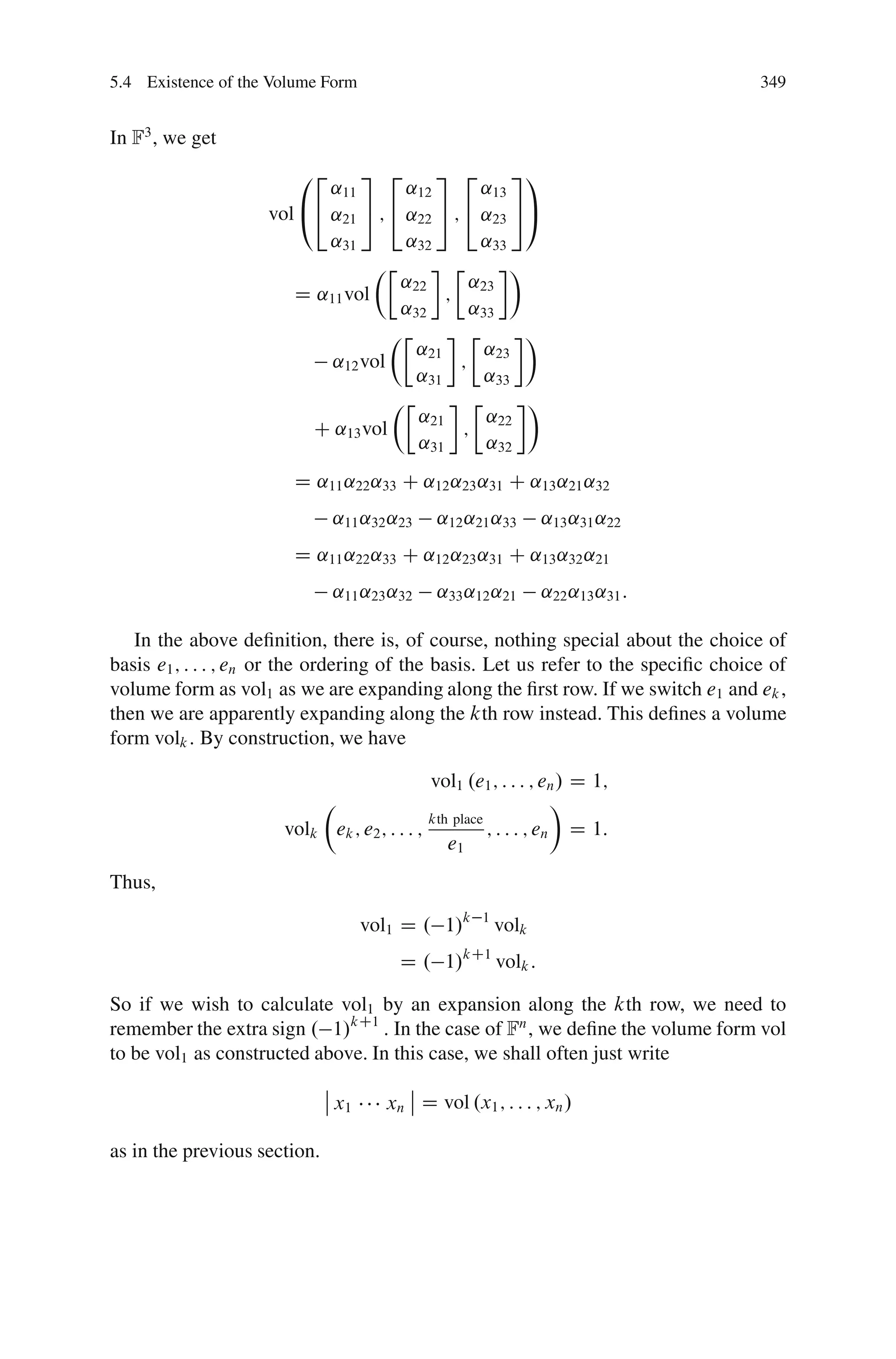 5.4 Existence of the Volume Form                                                     349


In F3 , we get
                        02     3 2       3 2         31
                           ˛11       ˛12        ˛13
                    vol @4 ˛21 5 ; 4 ˛22 5 ; 4 ˛23 5A
                           ˛31       ˛32        ˛33
                                 ÂÄ        Ä        Ã
                                    ˛22       ˛
                       D ˛11 vol          ; 23
                                    ˛32       ˛33
                                   ÂÄ          Ä      Ã
                                      ˛21        ˛23
                           ˛12 vol          ;
                                      ˛31        ˛33
                                   ÂÄ          Ä      Ã
                                      ˛21        ˛22
                         C ˛13 vol           ;
                                      ˛31        ˛32
                        D ˛11 ˛22 ˛33 C ˛12 ˛23 ˛31 C ˛13 ˛21 ˛32
                               ˛11 ˛32 ˛23    ˛12 ˛21 ˛33          ˛13 ˛31 ˛22
                        D ˛11 ˛22 ˛33 C ˛12 ˛23 ˛31 C ˛13 ˛32 ˛21
                               ˛11 ˛23 ˛32    ˛33 ˛12 ˛21          ˛22 ˛13 ˛31 :

   In the above deﬁnition, there is, of course, nothing special about the choice of
basis e1 ; : : : ; en or the ordering of the basis. Let us refer to the speciﬁc choice of
volume form as vol1 as we are expanding along the ﬁrst row. If we switch e1 and ek ,
then we are apparently expanding along the kth row instead. This deﬁnes a volume
form volk : By construction, we have

                                             vol1 .e1 ; : : : ; en / D 1;
                          Â                                        Ã
                                             kth place
                      volk ek ; e2 ; : : : ;           ; : : : ; en D 1:
                                                e1
Thus,

                                     vol1 D . 1/k     1
                                                          volk
                                         D . 1/    kC1
                                                          volk :

So if we wish to calculate vol1 by an expansion along the kth row, we need to
remember the extra sign . 1/kC1 : In the case of Fn , we deﬁne the volume form vol
to be vol1 as constructed above. In this case, we shall often just write
                              ˇ           ˇ
                              ˇ x1     xn ˇ D vol .x1 ; : : : ; xn /

as in the previous section.
 