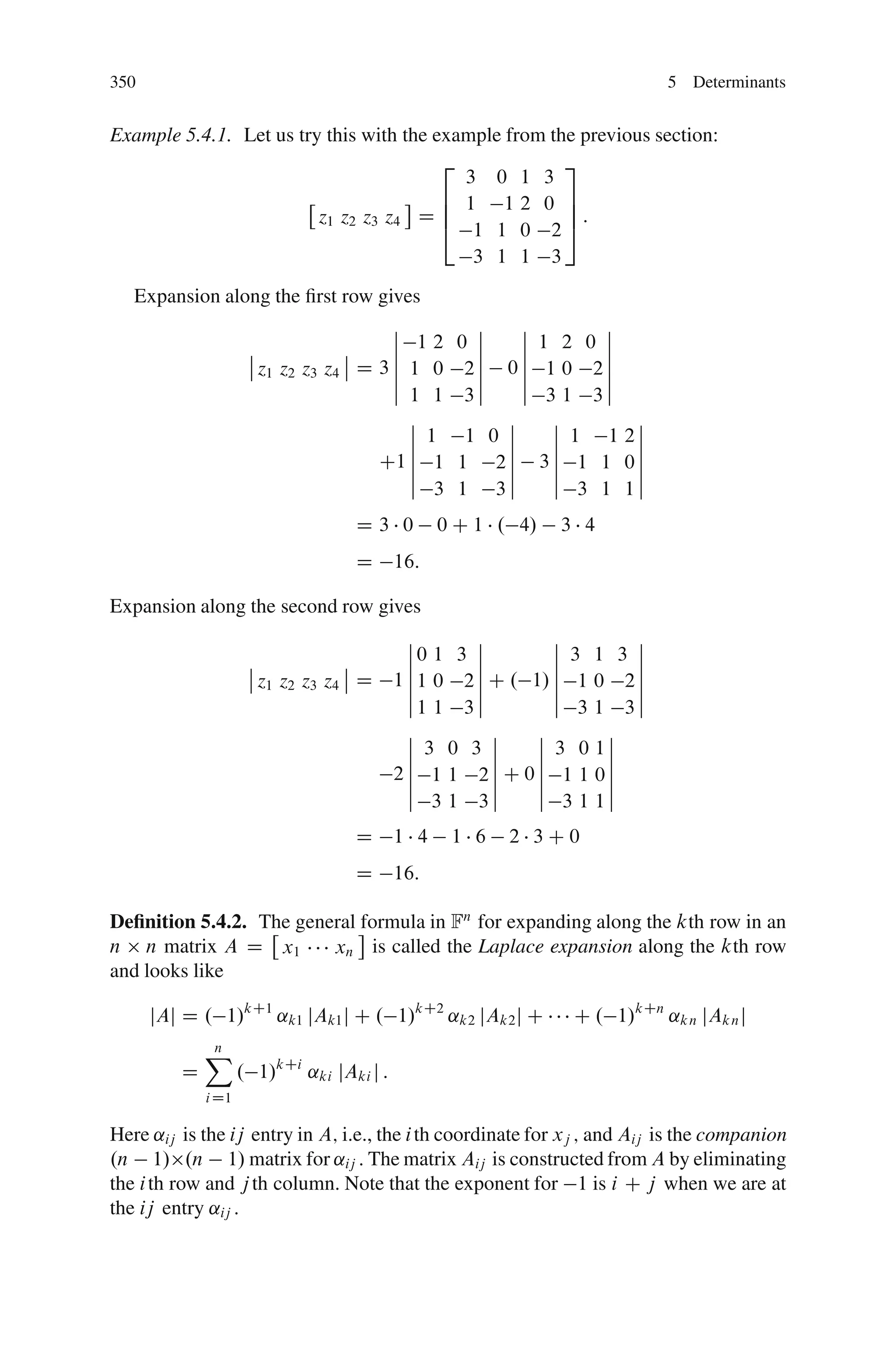 350                                                                          5 Determinants


Example 5.4.1. Let us try this with the example from the previous section:
                                         2             3
                                           3 0 1 3
                                         6 1 12 0 7
                         z1 z2 z3 z4 D 6 4 1 1 0 25:
                                                       7

                                                    3 1 1     3
   Expansion along the ﬁrst row gives
                                    ˇ               ˇ     ˇ       ˇ
                                    ˇ 12          0 ˇ     ˇ 1 2 0 ˇ
                ˇ             ˇ     ˇ               ˇ     ˇ       ˇ
                ˇ z1 z2 z3 z4 ˇ D 3 ˇ 1 0          2ˇ   0ˇ 1 0 2ˇ
                                    ˇ               ˇ     ˇ       ˇ
                                    ˇ 1 1          3ˇ     ˇ 3 1 3ˇ
                                      ˇ                 ˇ    ˇ      ˇ
                                      ˇ 1           1 0 ˇ    ˇ 1 1 2ˇ
                                      ˇ                 ˇ    ˇ      ˇ
                                  C1 ˇ 1
                                      ˇ            1 2ˇ 3ˇ 1 1 0ˇ
                                                        ˇ    ˇ      ˇ
                                      ˇ 3          1 3ˇ      ˇ 3 1 1ˇ

                                   D3 0          0 C 1 . 4/   3 4
                                   D       16:

Expansion along the second row gives
                                             ˇ       ˇ        ˇ       ˇ
                                             ˇ0 1 3 ˇ         ˇ 3 1 3 ˇ
                     ˇ             ˇ         ˇ       ˇ        ˇ       ˇ
                     ˇ z1 z2 z3 z4 ˇ D     1 ˇ 1 0 2 ˇ C . 1/ ˇ 1 0 2 ˇ
                                             ˇ       ˇ        ˇ       ˇ
                                             ˇ1 1 3ˇ          ˇ 3 1 3ˇ
                                             ˇ         ˇ    ˇ      ˇ
                                             ˇ 3 0 3 ˇ      ˇ 3 0 1ˇ
                                             ˇ         ˇ    ˇ      ˇ
                                           2ˇ 1 1 2ˇ C 0ˇ 1 1 0ˇ
                                             ˇ         ˇ    ˇ      ˇ
                                             ˇ 3 1 3ˇ       ˇ 3 1 1ˇ

                                   D       1 4    1 6   2 3C0
                                   D       16:

Deﬁnition 5.4.2. The general formula in Fn for expanding along the kth row in an
n n matrix A D x1        xn is called the Laplace expansion along the kth row
and looks like

      jAj D . 1/kC1 ˛k1 jAk1 j C . 1/kC2 ˛k2 jAk2 j C             C . 1/kCn ˛k n jAk n j
             X
             n
         D          . 1/kCi ˛ki jAki j :
             i D1

Here ˛ij is the ij entry in A; i.e., the i th coordinate for xj ; and Aij is the companion
.n 1/ .n 1/ matrix for ˛ij : The matrix Aij is constructed from A by eliminating
the i th row and j th column. Note that the exponent for 1 is i C j when we are at
the ij entry ˛ij :
 