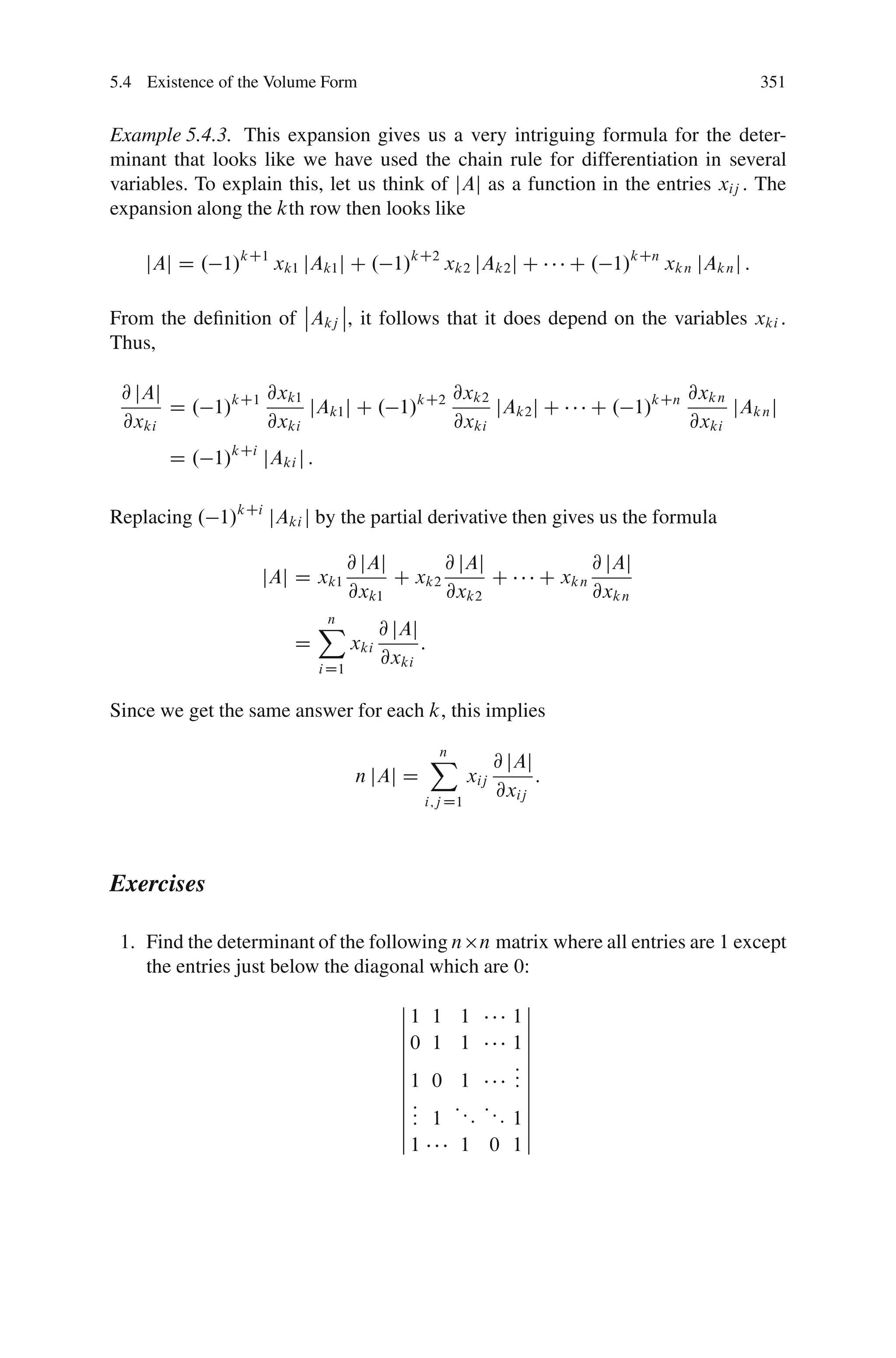 5.4 Existence of the Volume Form                                                                     351


Example 5.4.3. This expansion gives us a very intriguing formula for the deter-
minant that looks like we have used the chain rule for differentiation in several
variables. To explain this, let us think of jAj as a function in the entries xij : The
expansion along the kth row then looks like

    jAj D . 1/kC1 xk1 jAk1 j C . 1/kC2 xk2 jAk2 j C                       C . 1/kCn xk n jAk n j :
                      ˇ    ˇ
From the deﬁnition of ˇAkj ˇ, it follows that it does depend on the variables xki :
Thus,

 @ jAj           @xk1                  @xk2                                                @xk n
       D . 1/kC1      jAk1 j C . 1/kC2      jAk2 j C                           C . 1/kCn         jAk n j
 @xki            @xki                  @xki                                                @xki
       D . 1/kCi jAki j :

Replacing . 1/kCi jAki j by the partial derivative then gives us the formula

                                   @ jAj       @ jAj                           @ jAj
                   jAj D xk1             C xk2       C                C xk n
                                   @xk1        @xk2                            @xk n
                            X
                            n
                                         @ jAj
                       D           xki         :
                            i D1
                                         @xki

Since we get the same answer for each k, this implies

                                                   X
                                                   n
                                                                @ jAj
                                    n jAj D               xij         :
                                                 i;j D1
                                                                @xij



Exercises

 1. Find the determinant of the following n n matrix where all entries are 1 except
    the entries just below the diagonal which are 0:
                                            ˇ               ˇ
                                            ˇ1     1 1     1ˇ
                                            ˇ               ˇ
                                            ˇ0     1 1     1ˇ
                                            ˇ               ˇ
                                            ˇ              :ˇ
                                            ˇ1     0 1     :ˇ
                                                           :ˇ
                                            ˇ
                                            ˇ:       :: :: ˇ
                                            ˇ:     1 : : 1ˇ
                                            ˇ:              ˇ
                                            ˇ1        1 0 1ˇ
 