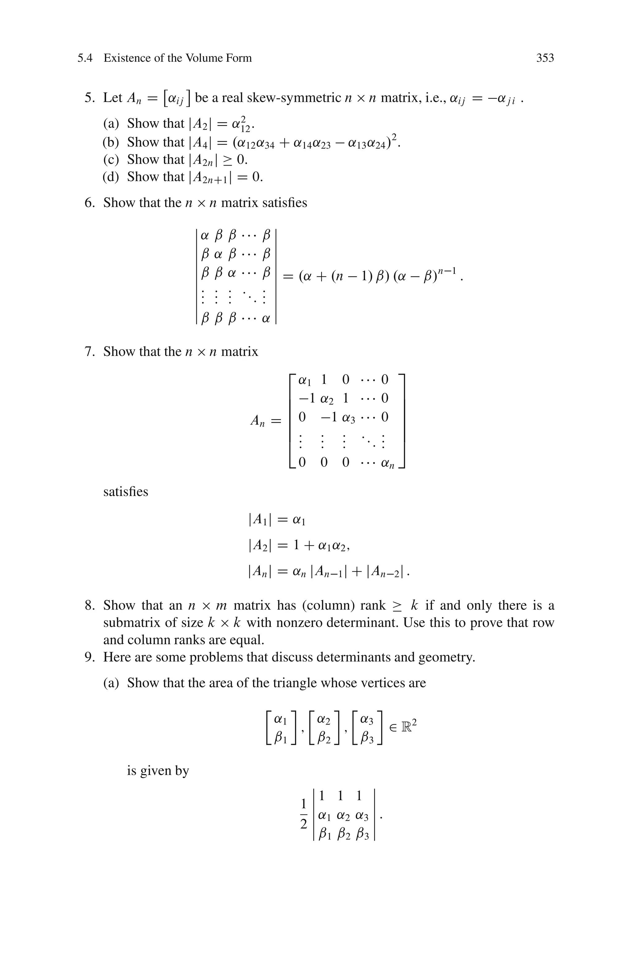 5.4 Existence of the Volume Form                                                               353


 5. Let An D ˛ij be a real skew-symmetric n               n matrix, i.e., ˛ij D       ˛j i .
    (a)   Show that jA2 j D ˛12 :
                             2

    (b)   Show that jA4 j D .˛12 ˛34 C ˛14 ˛23        ˛13 ˛24 /2 .
    (c)   Show that jA2n j 0:
    (d)   Show that jA2nC1 j D 0:
 6. Show that the n      n matrix satisﬁes
                        ˇ              ˇ
                        ˇ˛   ˇˇ      ˇˇ
                        ˇ              ˇ
                        ˇˇ   ˛ˇ      ˇˇ
                        ˇ              ˇ
                        ˇˇ   ˇ˛      ˇ ˇ D .˛ C .n
                        ˇ              ˇ                1/ ˇ/ .˛        ˇ/n   1
                                                                                  :
                        ˇ:   :: ::   : ˇ
                        ˇ:   :: :    : ˇ
                        ˇ:   ::      : ˇ
                        ˇˇ   ˇˇ      ˛ˇ

 7. Show that the n      n matrix
                                          2                       3
                                        ˛1        1 0        0
                                      6 1         ˛2 1       0    7
                                      6                           7
                                      6                           7
                                 An D 6 0          1 ˛3      0    7
                                      6:          : : ::     :    7
                                      4::         : :
                                                  : :    :   :
                                                             :    5
                                              0   0 0        ˛n

    satisﬁes
                                 jA1 j D ˛1
                                 jA2 j D 1 C ˛1 ˛2 ;
                                 jAn j D ˛n jAn 1 j C jAn 2 j :

 8. Show that an n m matrix has (column) rank          k if and only there is a
    submatrix of size k k with nonzero determinant. Use this to prove that row
    and column ranks are equal.
 9. Here are some problems that discuss determinants and geometry.
    (a) Show that the area of the triangle whose vertices are
                                     Ä        Ä     Ä
                                         ˛1     ˛2    ˛
                                            ;      ; 3           2 R2
                                         ˇ1     ˇ2    ˇ3

          is given by
                                               ˇ          ˇ
                                               ˇ1 1 1 ˇ
                                              1ˇ          ˇ
                                               ˇ ˛1 ˛2 ˛3 ˇ :
                                               ˇ
                                              2ˇ          ˇ
                                                 ˇ1 ˇ2 ˇ3 ˇ
 