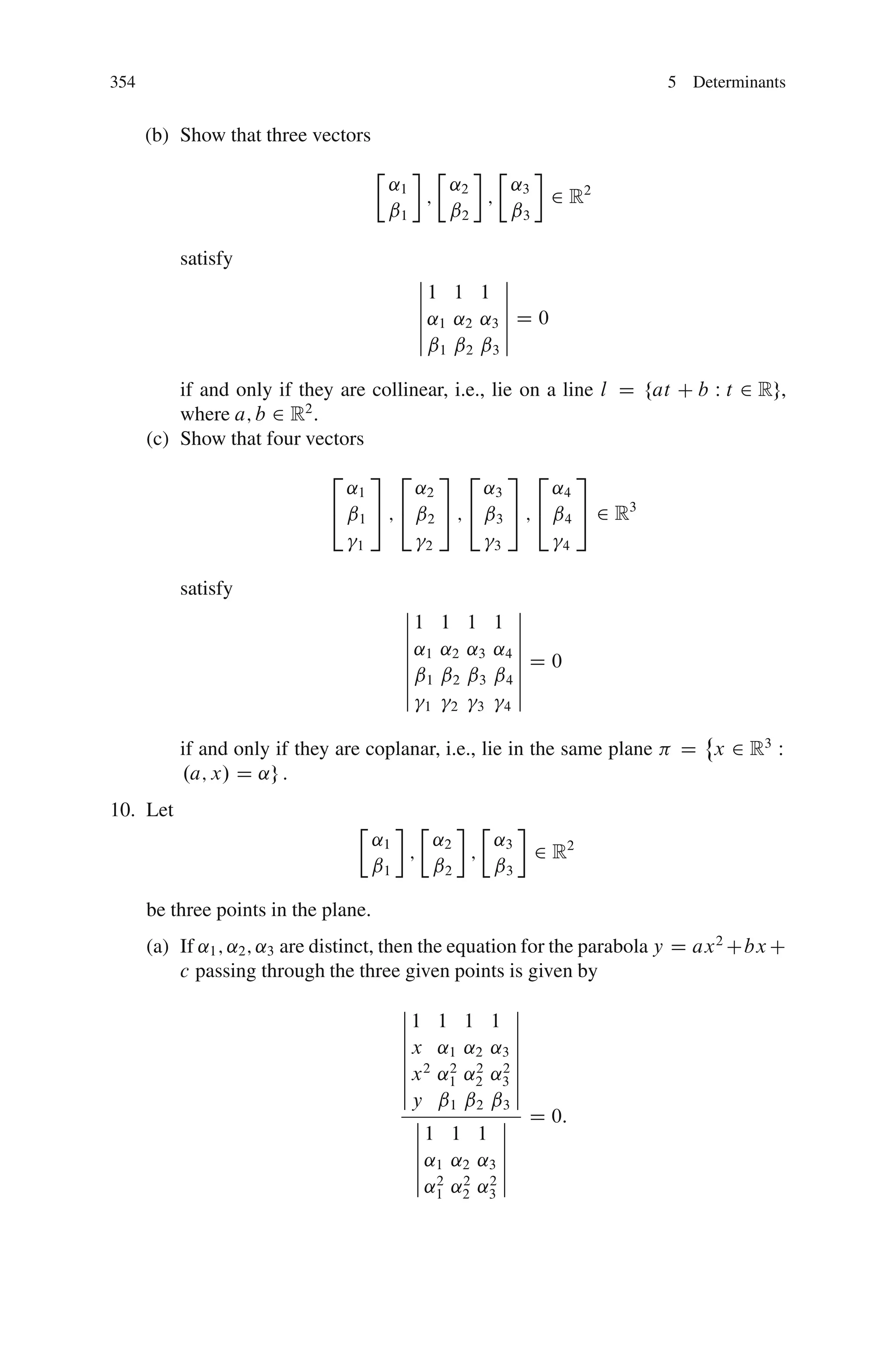 354                                                                       5 Determinants


      (b) Show that three vectors
                                      Ä       Ä    Ä
                                          ˛1    ˛    ˛
                                             ; 2 ; 3              2 R2
                                          ˇ1    ˇ2   ˇ3

          satisfy
                                            ˇ          ˇ
                                            ˇ1 1 1 ˇ
                                            ˇ          ˇ
                                            ˇ ˛1 ˛2 ˛3 ˇ D 0
                                            ˇ          ˇ
                                            ˇˇ ˇ ˇ ˇ
                                               1 2 3

          if and only if they are collinear, i.e., lie on a line l D fat C b W t 2 Rg,
          where a; b 2 R2 :
      (c) Show that four vectors
                             2    3 2 3 2 3 2 3
                               ˛1       ˛2       ˛3       ˛4
                             4 ˇ1 5 ; 4 ˇ2 5 ; 4 ˇ3 5 ; 4 ˇ4 5 2 R3
                                 1           2           3         4


          satisfy
                                           ˇ             ˇ
                                           ˇ1 1 1 1 ˇ
                                           ˇ             ˇ
                                           ˇ ˛1 ˛2 ˛3 ˛4 ˇ
                                           ˇ             ˇ
                                           ˇ ˇ1 ˇ2 ˇ3 ˇ4 ˇ D 0
                                           ˇ             ˇ
                                           ˇ             ˇ
                                             1   2   3       4
                                                                            ˚
          if and only if they are coplanar, i.e., lie in the same plane    D x 2 R3 W
          .a; x/ D ˛g :
10. Let
                                 Ä         Ä     Ä
                                      ˛1     ˛2    ˛
                                         ;      ; 3              2 R2
                                      ˇ1     ˇ2    ˇ3

      be three points in the plane.
      (a) If ˛1 ; ˛2 ; ˛3 are distinct, then the equation for the parabola y D ax 2 Cbx C
          c passing through the three given points is given by
                                           ˇ              ˇ
                                           ˇ1 1 1 1 ˇ
                                           ˇ              ˇ
                                           ˇ x ˛1 ˛2 ˛3 ˇ
                                           ˇ              ˇ
                                           ˇ x 2 ˛2 ˛2 ˛2 ˇ
                                           ˇ      1 2 3ˇ
                                           ˇy ˇ ˇ ˇ ˇ
                                                  1 2 3
                                             ˇ          ˇ D 0:
                                             ˇ1 1 1 ˇ
                                             ˇ          ˇ
                                             ˇ ˛1 ˛2 ˛3 ˇ
                                             ˇ          ˇ
                                             ˇ ˛2 ˛2 ˛2 ˇ
                                                 1 2 3
 