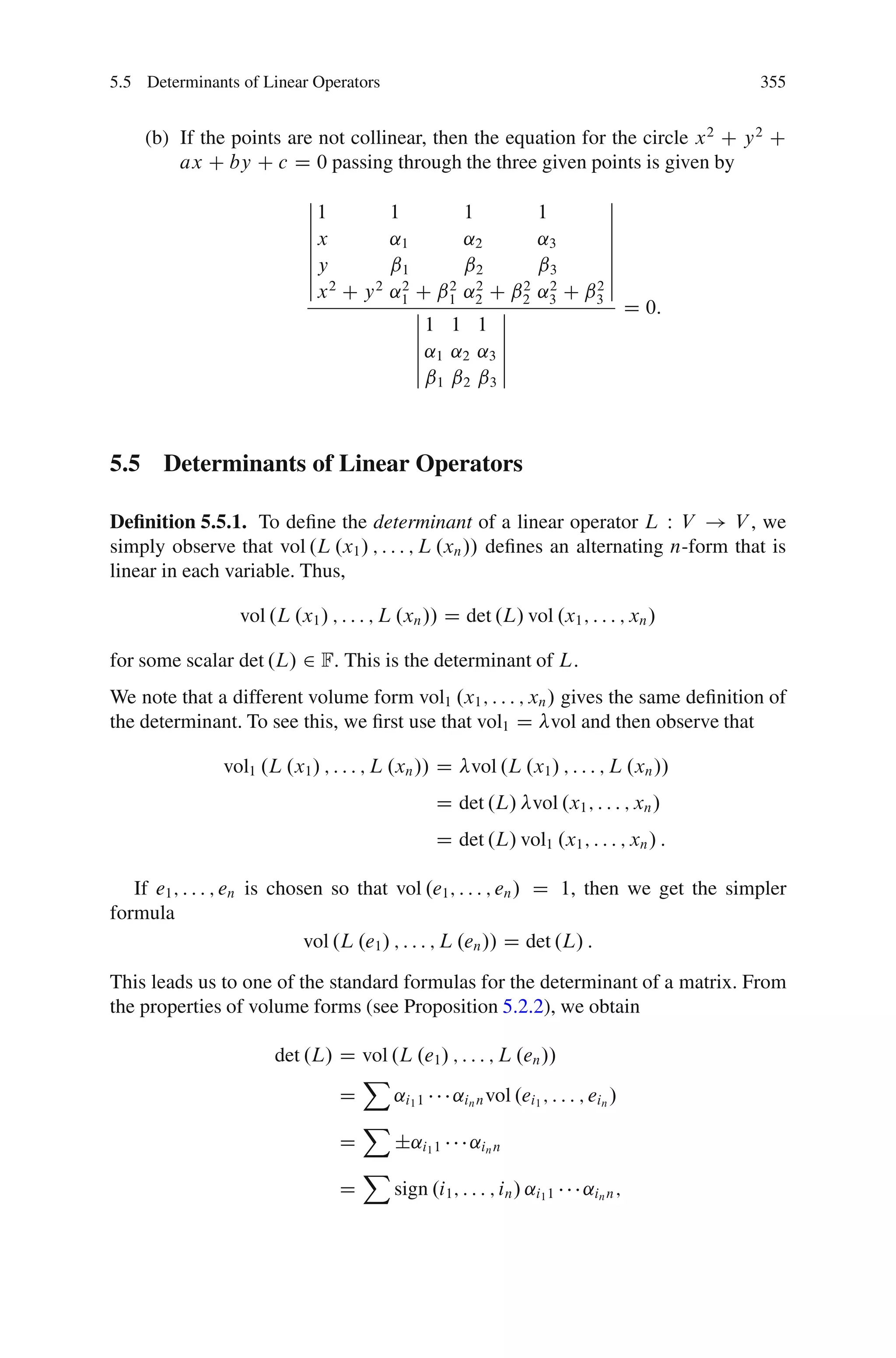 5.5 Determinants of Linear Operators                                                   355


    (b) If the points are not collinear, then the equation for the circle x 2 C y 2 C
        ax C by C c D 0 passing through the three given points is given by
                           ˇ                                          ˇ
                           ˇ1           1         1           1       ˇ
                           ˇ                                          ˇ
                           ˇx           ˛1        ˛2          ˛3      ˇ
                           ˇ                                          ˇ
                           ˇy           ˇ1        ˇ2          ˇ3      ˇ
                           ˇ                                          ˇ
                           ˇ x2 C y 2   ˛1 C ˇ1 ˛2 C ˇ2
                                          2      2 2     2      2   2ˇ
                                                              ˛3 C ˇ3
                                            ˇ          ˇ                    D 0:
                                            ˇ1 1 1 ˇ
                                            ˇ          ˇ
                                            ˇ ˛1 ˛2 ˛3 ˇ
                                            ˇ          ˇ
                                            ˇˇ ˇ ˇ ˇ
                                               1 2 3




5.5 Determinants of Linear Operators

Deﬁnition 5.5.1. To deﬁne the determinant of a linear operator L W V ! V , we
simply observe that vol .L .x1 / ; : : : ; L .xn // deﬁnes an alternating n-form that is
linear in each variable. Thus,

                 vol .L .x1 / ; : : : ; L .xn // D det .L/ vol .x1 ; : : : ; xn /

for some scalar det .L/ 2 F: This is the determinant of L:
We note that a different volume form vol1 .x1 ; : : : ; xn / gives the same deﬁnition of
the determinant. To see this, we ﬁrst use that vol1 D vol and then observe that

               vol1 .L .x1 / ; : : : ; L .xn // D vol .L .x1 / ; : : : ; L .xn //
                                               D det .L/ vol .x1 ; : : : ; xn /
                                               D det .L/ vol1 .x1 ; : : : ; xn / :

   If e1 ; : : : ; en is chosen so that vol .e1 ; : : : ; en / D 1, then we get the simpler
formula
                             vol .L .e1 / ; : : : ; L .en // D det .L/ :

This leads us to one of the standard formulas for the determinant of a matrix. From
the properties of volume forms (see Proposition 5.2.2), we obtain

                      det .L/ D vol .L .e1 / ; : : : ; L .en //
                                X
                              D     ˛i1 1 ˛in n vol .ei1 ; : : : ; ein /
                                X
                              D     ˙˛i1 1 ˛in n
                                X
                              D     sign .i1 ; : : : ; in / ˛i1 1 ˛in n ;
 
