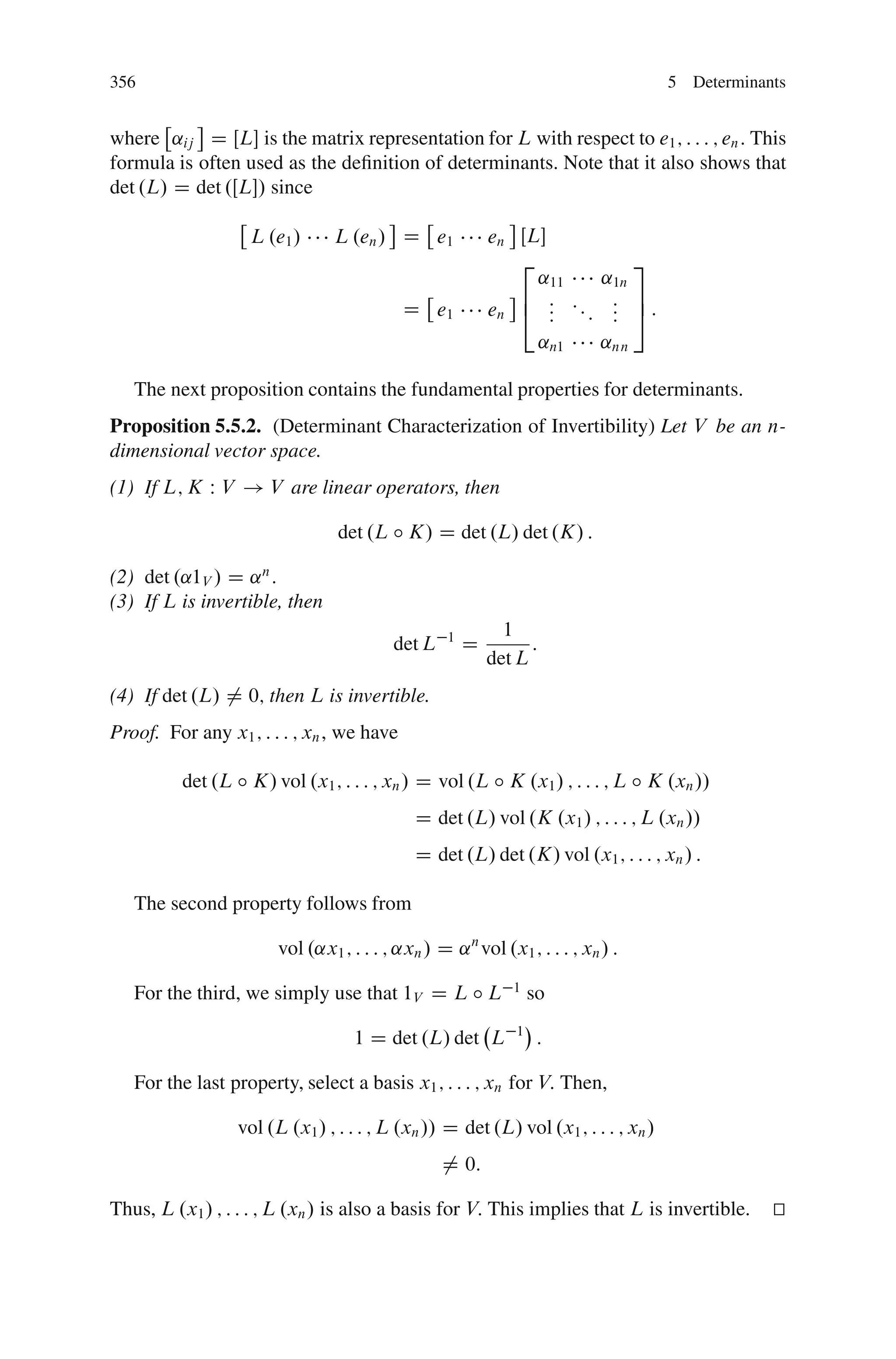 356                                                                                 5 Determinants


where ˛ij D ŒL is the matrix representation for L with respect to e1 ; : : : ; en : This
formula is often used as the deﬁnition of determinants. Note that it also shows that
det .L/ D det .ŒL/ since

                   L .e1 /      L .en / D e1              en ŒL
                                                             2                 3
                                                               ˛11         ˛1n
                                                             6 : ::         : 7:
                                           D e1           en 4 : :  :       : 5
                                                                            :
                                                               ˛n1         ˛nn

   The next proposition contains the fundamental properties for determinants.
Proposition 5.5.2. (Determinant Characterization of Invertibility) Let V be an n-
dimensional vector space.
(1) If L; K W V ! V are linear operators, then

                                det .L ı K/ D det .L/ det .K/ :

(2) det .˛1V / D ˛ n :
(3) If L is invertible, then
                                                            1
                                         det L    1
                                                      D         :
                                                          det L
(4) If det .L/ ¤ 0; then L is invertible.
Proof. For any x1 ; : : : ; xn , we have

          det .L ı K/ vol .x1 ; : : : ; xn / D vol .L ı K .x1 / ; : : : ; L ı K .xn //
                                             D det .L/ vol .K .x1 / ; : : : ; L .xn //
                                             D det .L/ det .K/ vol .x1 ; : : : ; xn / :

   The second property follows from

                       vol .˛x1 ; : : : ; ˛xn / D ˛ n vol .x1 ; : : : ; xn / :

   For the third, we simply use that 1V D L ı L              1
                                                                  so

                                   1 D det .L/ det L          1
                                                                   :

   For the last property, select a basis x1 ; : : : ; xn for V: Then,

                 vol .L .x1 / ; : : : ; L .xn // D det .L/ vol .x1 ; : : : ; xn /
                                                 ¤ 0:

Thus, L .x1 / ; : : : ; L .xn / is also a basis for V: This implies that L is invertible.       t
                                                                                                u
 