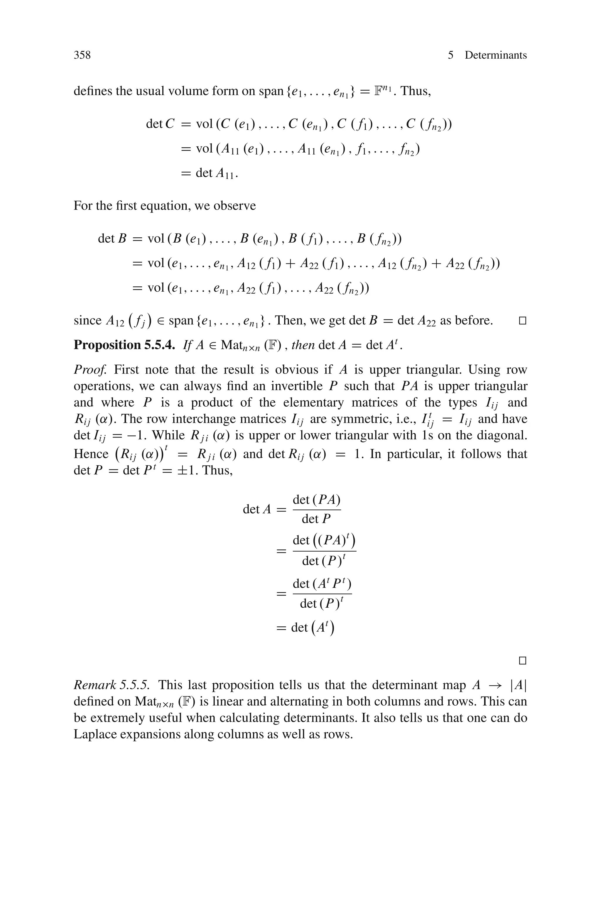 358                                                                                  5 Determinants


deﬁnes the usual volume form on span fe1 ; : : : ; en1 g D Fn1 : Thus,

                det C D vol .C .e1 / ; : : : ; C .en1 / ; C .f1 / ; : : : ; C .fn2 //
                        D vol .A11 .e1 / ; : : : ; A11 .en1 / ; f1 ; : : : ; fn2 /
                        D det A11 :

For the ﬁrst equation, we observe

      det B D vol .B .e1 / ; : : : ; B .en1 / ; B .f1 / ; : : : ; B .fn2 //
             D vol .e1 ; : : : ; en1 ; A12 .f1 / C A22 .f1 / ; : : : ; A12 .fn2 / C A22 .fn2 //
             D vol .e1 ; : : : ; en1 ; A22 .f1 / ; : : : ; A22 .fn2 //

since A12 fj 2 span fe1 ; : : : ; en1 g : Then, we get det B D det A22 as before.                 t
                                                                                                  u
Proposition 5.5.4. If A 2 Matn            n   .F/ ; then det A D det A :   t


Proof. First note that the result is obvious if A is upper triangular. Using row
operations, we can always ﬁnd an invertible P such that PA is upper triangular
and where P is a product of the elementary matrices of the types Iij and
Rij .˛/. The row interchange matrices Iij are symmetric, i.e., Iij D Iij and have
                                                                 t

det Iij D 1: While Rj i .˛/ is upper or lower triangular with 1s on the diagonal.
                t
Hence Rij .˛/ D Rj i .˛/ and det Rij .˛/ D 1: In particular, it follows that
det P D det P D ˙1: Thus,
              t


                                                    det .PA/
                                       det A D
                                                     det P
                                                    det .PA/t
                                                D
                                                      det .P /t
                                                    det .At P t /
                                                D
                                                     det .P /t
                                                D det At

                                                                                                  t
                                                                                                  u
Remark 5.5.5. This last proposition tells us that the determinant map A ! jAj
deﬁned on Matn n .F/ is linear and alternating in both columns and rows. This can
be extremely useful when calculating determinants. It also tells us that one can do
Laplace expansions along columns as well as rows.
 