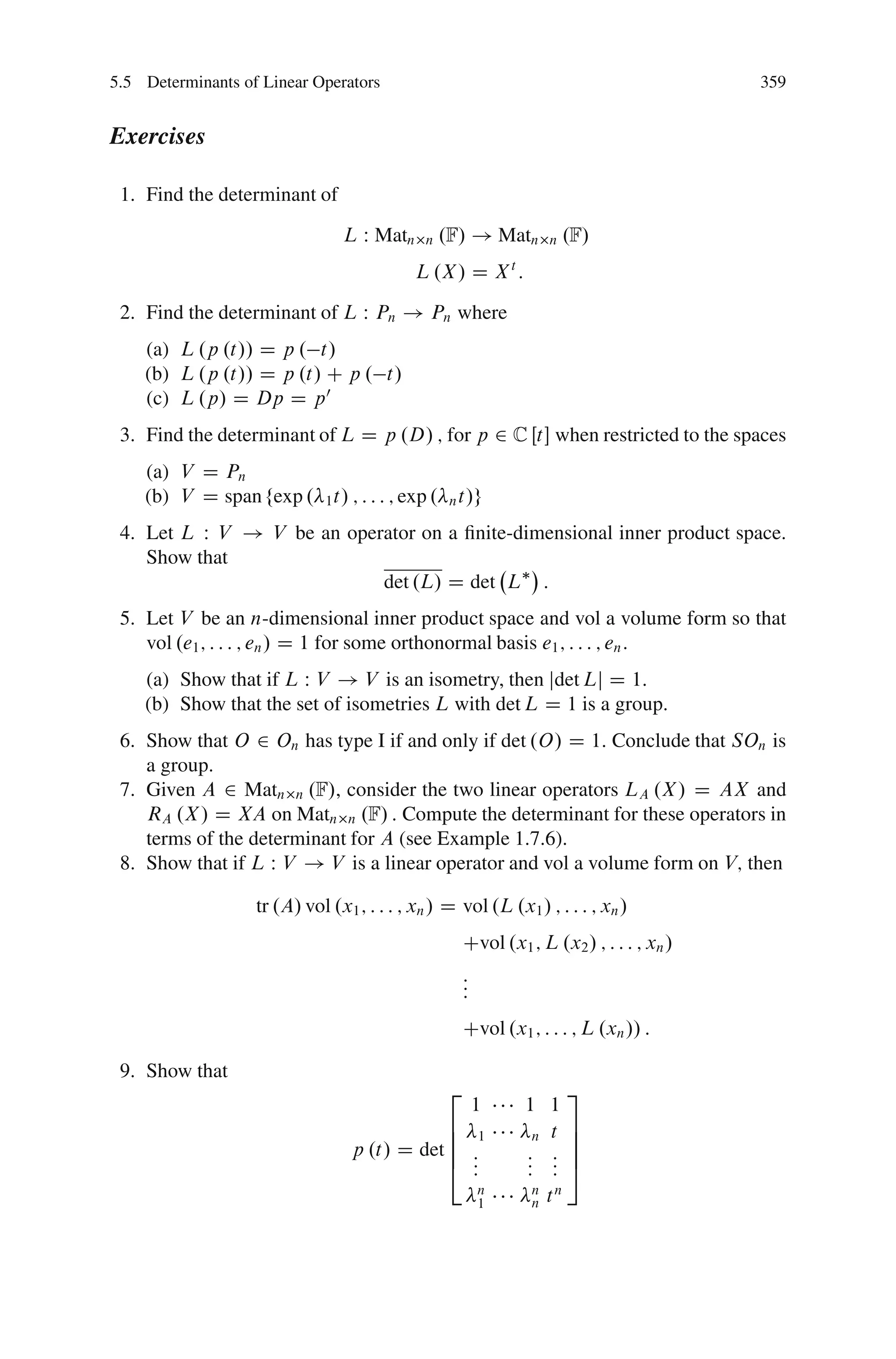 5.5 Determinants of Linear Operators                                                     359


Exercises

 1. Find the determinant of
                                L W Matn     n   .F/ ! Matn        n   .F/
                                            L .X / D X t :
 2. Find the determinant of L W Pn ! Pn where
    (a) L .p .t// D p . t/
    (b) L .p .t// D p .t/ C p . t/
    (c) L .p/ D Dp D p 0
 3. Find the determinant of L D p .D/ ; for p 2 C Œt when restricted to the spaces
    (a) V D Pn
    (b) V D span fexp . 1 t/ ; : : : ; exp .      n t/g

 4. Let L W V ! V be an operator on a ﬁnite-dimensional inner product space.
    Show that
                            det .L/ D det L :
 5. Let V be an n-dimensional inner product space and vol a volume form so that
    vol .e1 ; : : : ; en / D 1 for some orthonormal basis e1 ; : : : ; en :
    (a) Show that if L W V ! V is an isometry, then jdet Lj D 1:
    (b) Show that the set of isometries L with det L D 1 is a group.
 6. Show that O 2 On has type I if and only if det .O/ D 1: Conclude that SOn is
    a group.
 7. Given A 2 Matn n .F/, consider the two linear operators LA .X / D AX and
    RA .X / D XA on Matn n .F/ : Compute the determinant for these operators in
    terms of the determinant for A (see Example 1.7.6).
 8. Show that if L W V ! V is a linear operator and vol a volume form on V; then

                   tr .A/ vol .x1 ; : : : ; xn / D vol .L .x1 / ; : : : ; xn /
                                                     Cvol .x1 ; L .x2 / ; : : : ; xn /
                                                     :
                                                     :
                                                     :
                                                     Cvol .x1 ; : : : ; L .xn // :

 9. Show that
                                                 2                      3
                                                         1    1 1
                                              6 1              n t
                                                                        7
                                              6                         7
                                  p .t/ D det 6 :             : :       7
                                              4 :
                                                :             : :
                                                              : :       5
                                                         n     n
                                                         1     n   tn
 