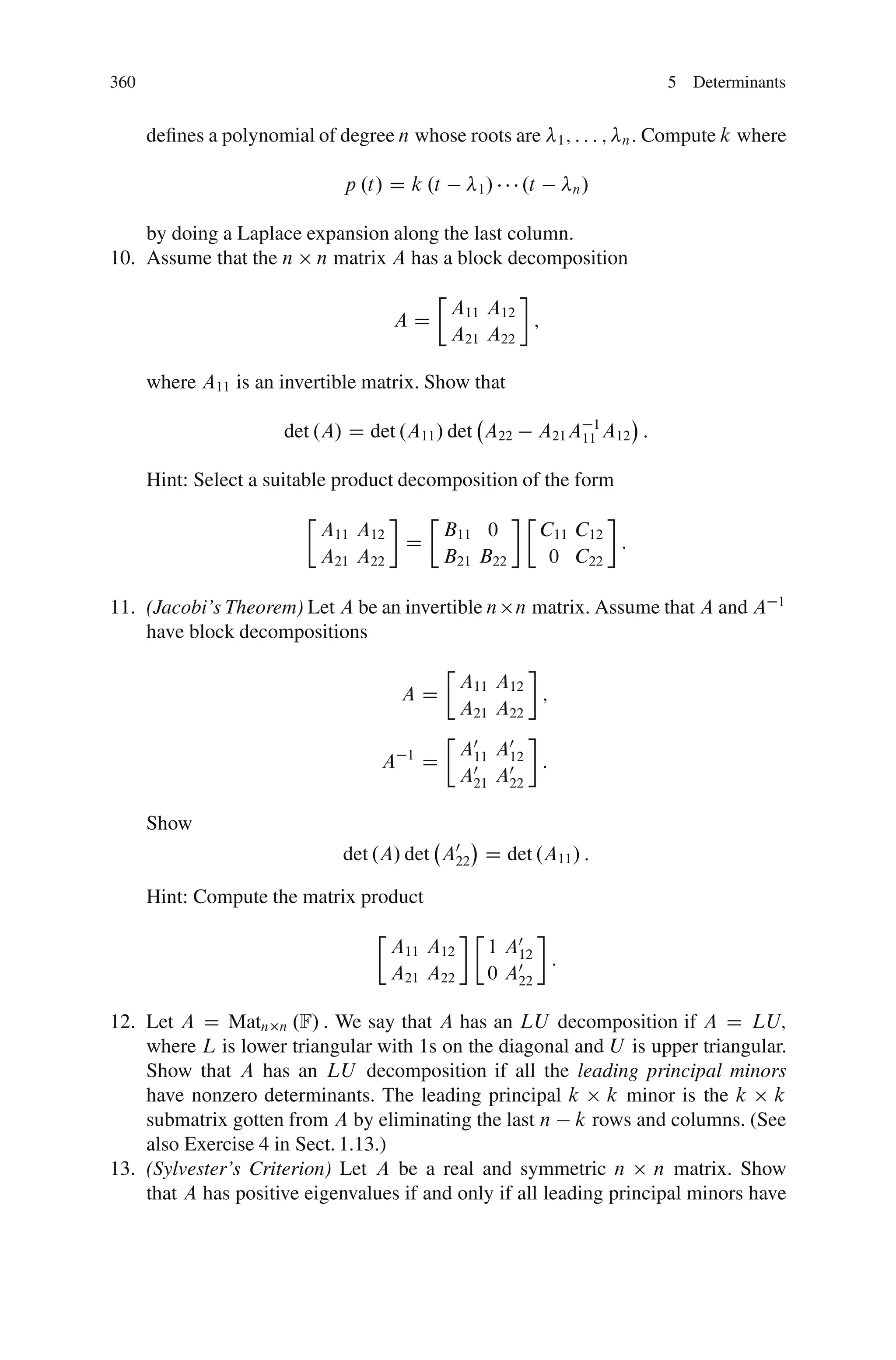 360                                                                                    5 Determinants


      deﬁnes a polynomial of degree n whose roots are              1; : : : ;   n:   Compute k where

                               p .t/ D k .t          1/     .t        n/


    by doing a Laplace expansion along the last column.
10. Assume that the n n matrix A has a block decomposition
                                            Ä
                                                A11 A12
                                       AD               ;
                                                A21 A22

      where A11 is an invertible matrix. Show that

                      det .A/ D det .A11 / det A22               A21 A111 A12 :

      Hint: Select a suitable product decomposition of the form
                         Ä                  Ä               Ä
                             A11 A12      B11 0                  C11 C12
                                        D                                :
                             A21 A22      B21 B22                 0 C22

                                                                                                    1
11. (Jacobi’s Theorem) Let A be an invertible n n matrix. Assume that A and A
    have block decompositions
                                                Ä
                                                    A11 A12
                                        AD                  ;
                                                    A21 A22
                                                Ä
                                                    A0 A0
                                   A    1
                                            D        11 12 :
                                                    A0 A0
                                                     21 22

      Show
                               det .A/ det A0 D det .A11 / :
                                            22

      Hint: Compute the matrix product
                                   Ä                 Ä
                                       A11 A12           1 A0
                                                            12 :
                                       A21 A22           0 A0
                                                            22

12. Let A D Matn n .F/ : We say that A has an LU decomposition if A D LU;
    where L is lower triangular with 1s on the diagonal and U is upper triangular.
    Show that A has an LU decomposition if all the leading principal minors
    have nonzero determinants. The leading principal k k minor is the k k
    submatrix gotten from A by eliminating the last n k rows and columns. (See
    also Exercise 4 in Sect. 1.13.)
13. (Sylvester’s Criterion) Let A be a real and symmetric n n matrix. Show
    that A has positive eigenvalues if and only if all leading principal minors have
 
