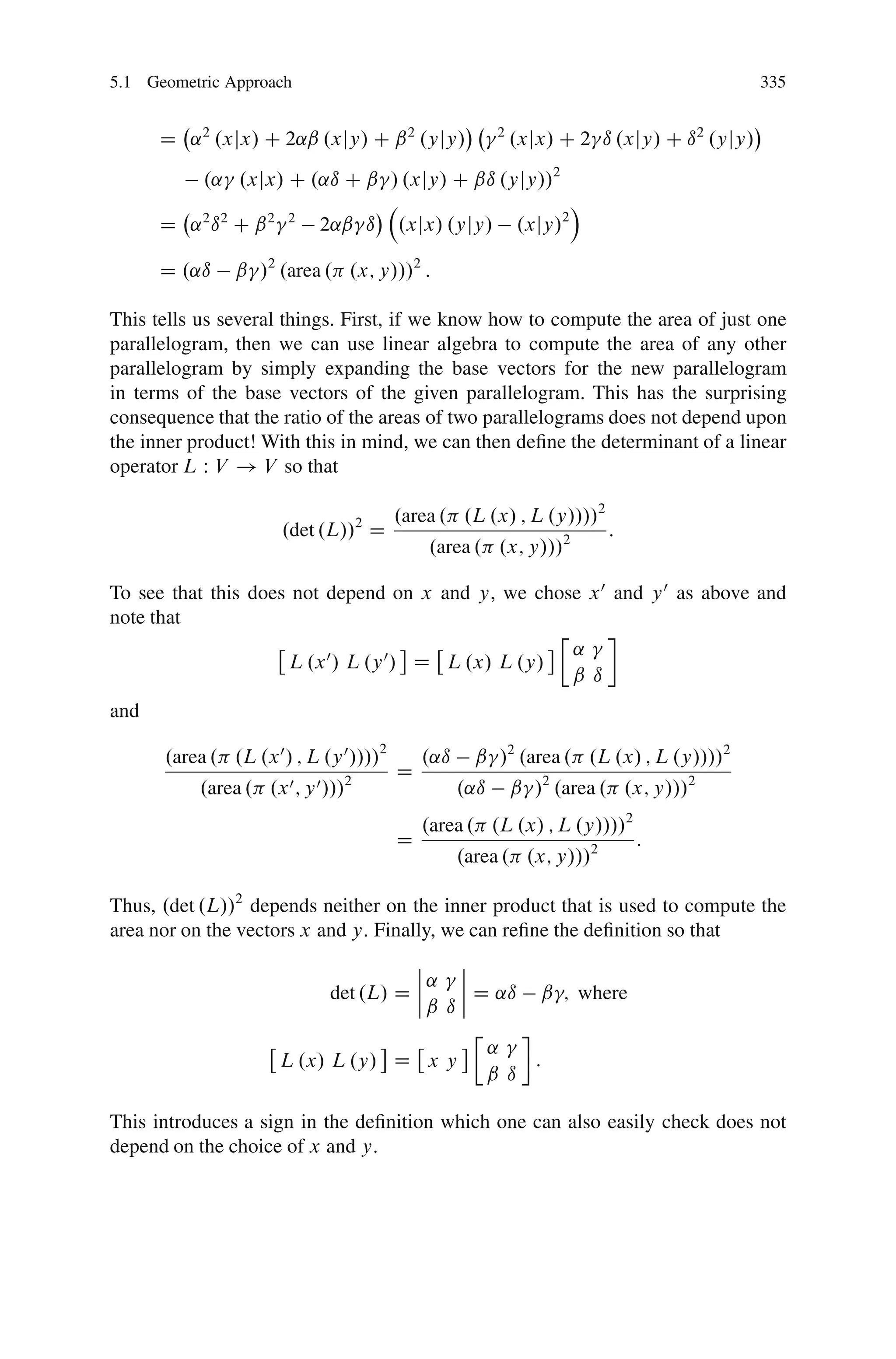 5.1 Geometric Approach                                                                       335


      D ˛ 2 .xjx/ C 2˛ˇ .xjy/ C ˇ 2 .yjy/                2
                                                             .xjx/ C 2 ı .xjy/ C ı 2 .yjy/
           .˛ .xjx/ C .˛ı C ˇ / .xjy/ C ˇı .yjy//2
                                                                      Á
      D ˛2 ı2 C ˇ2      2
                             2˛ˇ ı       .xjx/ .yjy/         .xjy/2

      D .˛ı     ˇ /2 .area . .x; y///2 :

This tells us several things. First, if we know how to compute the area of just one
parallelogram, then we can use linear algebra to compute the area of any other
parallelogram by simply expanding the base vectors for the new parallelogram
in terms of the base vectors of the given parallelogram. This has the surprising
consequence that the ratio of the areas of two parallelograms does not depend upon
the inner product! With this in mind, we can then deﬁne the determinant of a linear
operator L W V ! V so that

                                         .area . .L .x/ ; L .y////2
                       .det .L//2 D                                       :
                                             .area . .x; y///2

To see that this does not depend on x and y, we chose x 0 and y 0 as above and
note that
                                                     Ä
                                                       ˛
                     L .x 0 / L .y 0 / D L .x/ L .y/
                                                       ˇ ı
and

      .area . .L .x 0 / ; L .y 0 ////2       .˛ı     ˇ /2 .area . .L .x/ ; L .y////2
                                         D
           .area . .x 0 ; y 0 ///2                 .˛ı       ˇ /2 .area . .x; y///2
                                             .area . .L .x/ ; L .y////2
                                         D                                    :
                                                   .area . .x; y///2

Thus, .det .L//2 depends neither on the inner product that is used to compute the
area nor on the vectors x and y: Finally, we can reﬁne the deﬁnition so that
                                       ˇ    ˇ
                                       ˇ˛ ˇ
                                       ˇ
                             det .L/ D ˇ    ˇ D ˛ı ˇ ; where
                                         ˇ ıˇ
                                              Ä
                                                ˛
                       L .x/ L .y/ D x y            :
                                                ˇ ı

This introduces a sign in the deﬁnition which one can also easily check does not
depend on the choice of x and y:
 