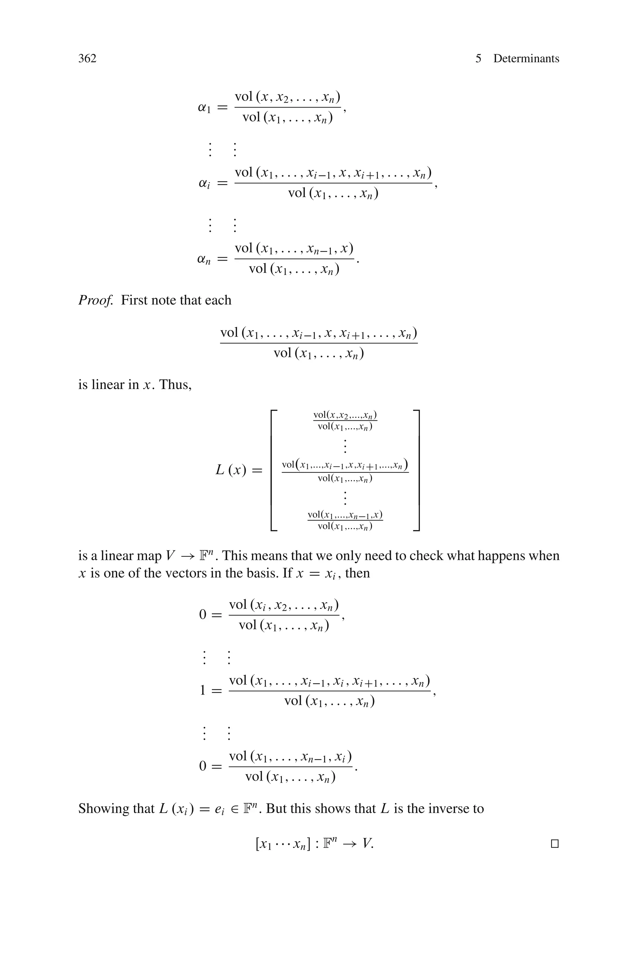 362                                                                                  5 Determinants


                                     vol .x; x2 ; : : : ; xn /
                        ˛1 D                                   ;
                                      vol .x1 ; : : : ; xn /
                             :
                             :
                             :
                             :
                             :
                             :
                             vol .x1 ; : : : ; xi 1 ; x; xi C1 ; : : : ; xn /
                        ˛i D                                                  ;
                                         vol .x1 ; : : : ; xn /
                             :
                             :
                             :
                             :
                             :
                             :
                             vol .x1 ; : : : ; xn 1 ; x/
                        ˛n D                             :
                               vol .x1 ; : : : ; xn /

Proof. First note that each

                                  vol .x1 ; : : : ; xi 1 ; x; xi C1 ; : : : ; xn /
                                              vol .x1 ; : : : ; xn /

is linear in x: Thus,
                                             2                                  3
                                                         vol.x;x2 ;:::;xn /
                                                          vol.x1 ;:::;xn /
                                         6                              7
                                         6                :
                                                          :             7
                                         6                :             7
                                         6 vol.x ;:::;x ;x;x ;:::;x / 7
                                 L .x/ D 6
                                         6
                                                1      i 1       i C1
                                                    vol.x1 ;:::;xn /
                                                                      n 7
                                                                        7
                                         6                              7
                                         6                :
                                                          :             7
                                         4                :             5
                                                       vol.x1 ;:::;xn 1 ;x/
                                                         vol.x1 ;:::;xn /


is a linear map V ! Fn : This means that we only need to check what happens when
x is one of the vectors in the basis. If x D xi ; then

                                    vol .xi ; x2 ; : : : ; xn /
                        0D                                      ;
                                     vol .x1 ; : : : ; xn /
                         :
                         : :
                           :
                         : :
                           vol .x1 ; : : : ; xi 1 ; xi ; xi C1 ; : : : ; xn /
                        1D                                                    ;
                                        vol .x1 ; : : : ; xn /
                         :
                         : :
                           :
                         : :
                           vol .x1 ; : : : ; xn 1 ; xi /
                        0D                               :
                             vol .x1 ; : : : ; xn /

Showing that L .xi / D ei 2 Fn . But this shows that L is the inverse to

                                          Œx1      xn  W Fn ! V:                                t
                                                                                                 u
 