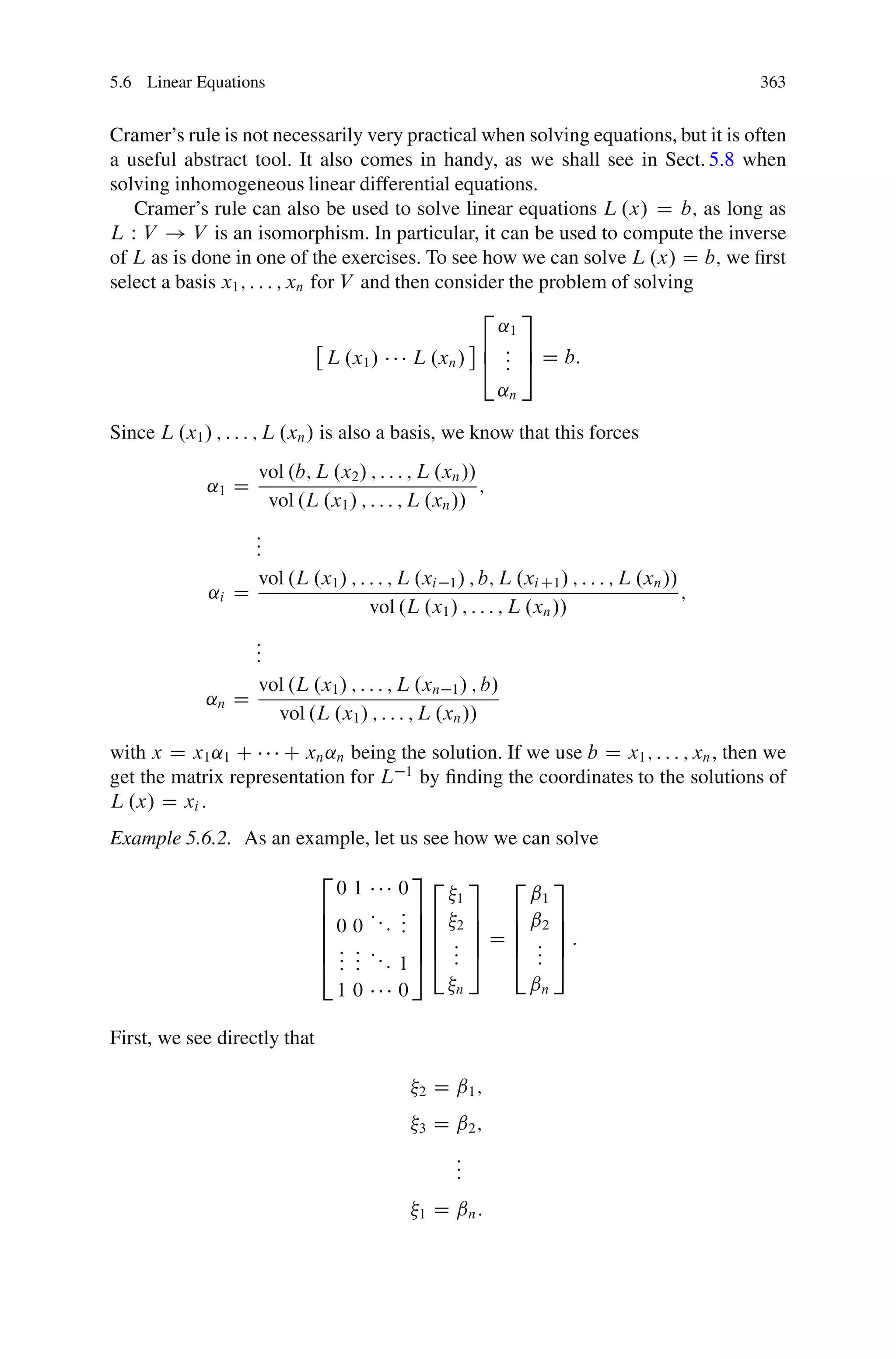 5.6 Linear Equations                                                                      363


Cramer’s rule is not necessarily very practical when solving equations, but it is often
a useful abstract tool. It also comes in handy, as we shall see in Sect. 5.8 when
solving inhomogeneous linear differential equations.
   Cramer’s rule can also be used to solve linear equations L .x/ D b; as long as
L W V ! V is an isomorphism. In particular, it can be used to compute the inverse
of L as is done in one of the exercises. To see how we can solve L .x/ D b; we ﬁrst
select a basis x1 ; : : : ; xn for V and then consider the problem of solving
                                                   2 3
                                                     ˛1
                                                   6 : 7
                                 L .x1 /   L .xn / 4 : 5 D b:
                                                      :
                                                           ˛n

Since L .x1 / ; : : : ; L .xn / is also a basis, we know that this forces
                    vol .b; L .x2 / ; : : : ; L .xn //
             ˛1 D                                      ;
                     vol .L .x1 / ; : : : ; L .xn //
                  :
                  :
                  :
                  vol .L .x1 / ; : : : ; L .xi 1 / ; b; L .xi C1 / ; : : : ; L .xn //
             ˛i D                                                                     ;
                                   vol .L .x1 / ; : : : ; L .xn //
                  :
                  :
                  :
                  vol .L .x1 / ; : : : ; L .xn 1 / ; b/
             ˛n D
                    vol .L .x1 / ; : : : ; L .xn //
with x D x1 ˛1 C     C xn ˛n being the solution. If we use b D x1 ; : : : ; xn , then we
get the matrix representation for L 1 by ﬁnding the coordinates to the solutions of
L .x/ D xi :
Example 5.6.2. As an example, let us see how we can solve
                              2             3
                                  01      0 2 1 3 2 ˇ1 3
                              6           :7
                              6 0 0 : : : : 7 6 2 7 6 ˇ2 7
                                          : 76 7 6 7
                              6
                              6: : :        76 : 7 D 6 : 7:
                                : : :: 1 5 4 : 5 4 : 5
                              4: :              :      :
                                10        0     n     ˇn

First, we see directly that

                                             2   D ˇ1 ;
                                             3   D ˇ2 ;
                                                   :
                                                   :
                                                   :
                                             1   D ˇn :
 