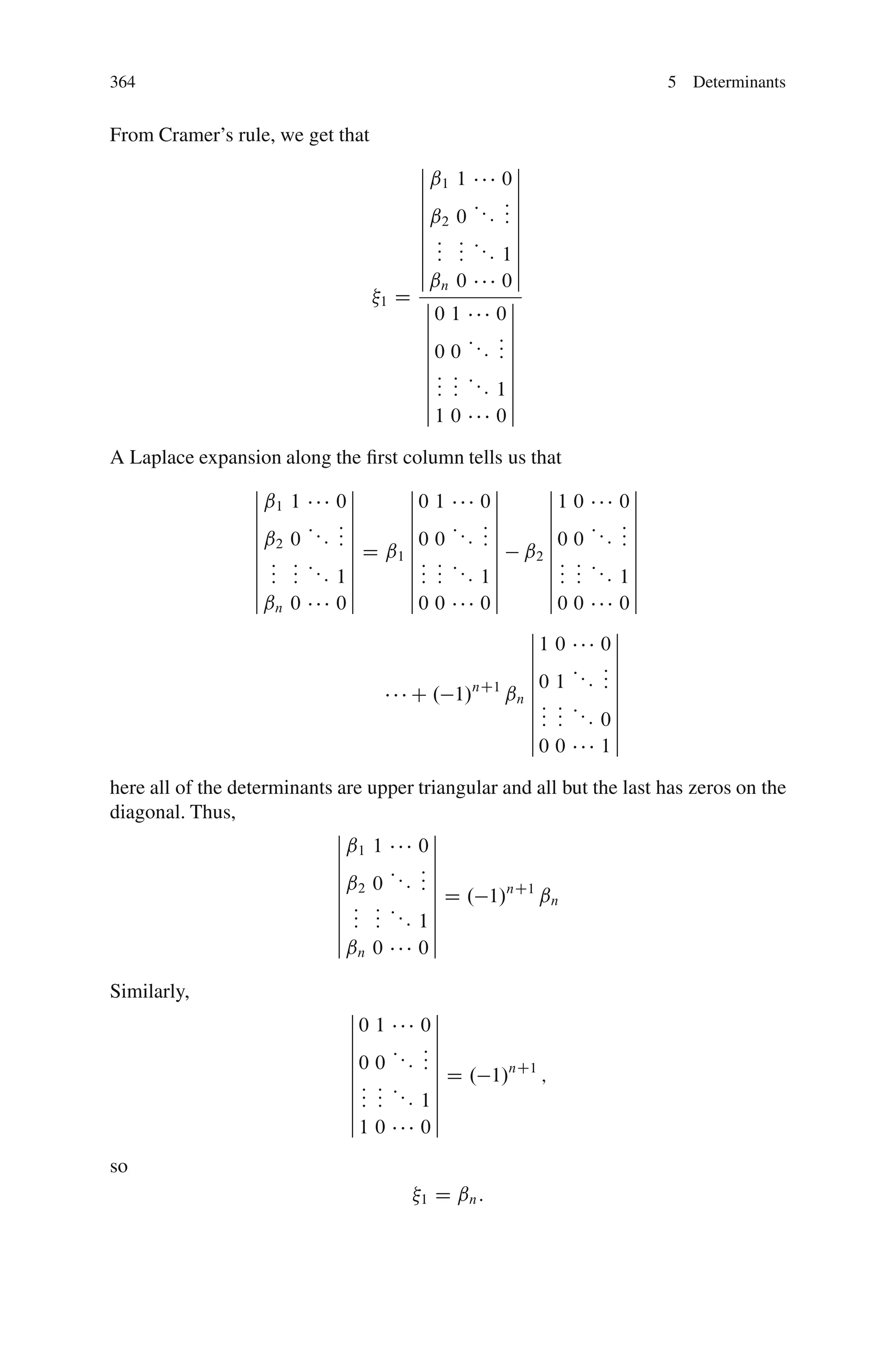 364                                                                    5 Determinants


From Cramer’s rule, we get that
                                         ˇ              ˇ
                                         ˇ ˇ1 1       0ˇ
                                         ˇ              ˇ
                                         ˇ            :ˇ
                                         ˇ ˇ2 0 : : : : ˇ
                                                      :ˇ
                                         ˇ
                                         ˇ : : :        ˇ
                                         ˇ : :
                                            : : :: 1 ˇ
                                         ˇ              ˇ
                                         ˇˇ 0         0ˇ
                                             n
                                   1   D ˇ             ˇ
                                          ˇ0 1       0ˇ
                                          ˇ            ˇ
                                          ˇ          :ˇ
                                          ˇ 0 0 ::: : ˇ
                                                     :ˇ
                                          ˇ
                                          ˇ: : :       ˇ
                                          ˇ : : :: 1 ˇ
                                          ˇ: :         ˇ
                                          ˇ1 0       0ˇ

A Laplace expansion along the ﬁrst column tells us that
                ˇ              ˇ    ˇ           ˇ     ˇ           ˇ
                ˇ ˇ1 1       0ˇ     ˇ0 1      0ˇ      ˇ1 0      0ˇ
                ˇ              ˇ    ˇ           ˇ     ˇ           ˇ
                ˇ            :ˇ     ˇ         :ˇ      ˇ          :ˇ
                ˇ ˇ2 0 : : : : ˇ
                             :ˇ     ˇ 0 0 ::: : ˇ
                                              :ˇ      ˇ 0 0 ::: : ˇ
                                                                 :ˇ
                ˇ                   ˇ                 ˇ
                ˇ : : : : ˇ D ˇ1 ˇ : : : : ˇ ˇ2 ˇ : : : : ˇ
                ˇ : : : 1ˇ          ˇ : : : 1ˇ        ˇ : : : 1ˇ
                ˇ : :          ˇ    ˇ: :        ˇ     ˇ: :        ˇ
                ˇˇ 0         0 ˇ    ˇ0 0      0 ˇ     ˇ0 0      0ˇ
                   n
                                                   ˇ           ˇ
                                                   ˇ1 0      0ˇ
                                                   ˇ           ˇ
                                                   ˇ          :ˇ
                                                   ˇ 0 1 ::: : ˇ
                                                              :ˇ
                                    C . 1/nC1 ˇn ˇ : :
                                                   ˇ : : :: ˇ
                                                   ˇ : : : 0ˇ
                                                   ˇ           ˇ
                                                   ˇ0 0      1ˇ

here all of the determinants are upper triangular and all but the last has zeros on the
diagonal. Thus,
                             ˇ              ˇ
                             ˇ ˇ1 1       0ˇ
                             ˇ              ˇ
                             ˇ            :ˇ
                             ˇ ˇ2 0 : : : : ˇ
                                          :ˇ
                             ˇ
                             ˇ : : : : ˇ D . 1/
                                                  nC1
                                                      ˇn
                             ˇ : :
                                : : : 1ˇ
                             ˇ              ˇ
                             ˇˇ 0         0ˇ
                               n

Similarly,
                              ˇ            ˇ
                              ˇ0   1      0ˇ
                              ˇ            ˇ
                              ˇ      :: : ˇ
                              ˇ0   0    : :ˇ
                                          :ˇ
                              ˇ
                                   : : : ˇ D . 1/
                                                 nC1
                              ˇ:                     ;
                              ˇ:   : : 1ˇ
                              ˇ:   :       ˇ
                              ˇ1   0      0ˇ
so
                                          1   D ˇn :
 
