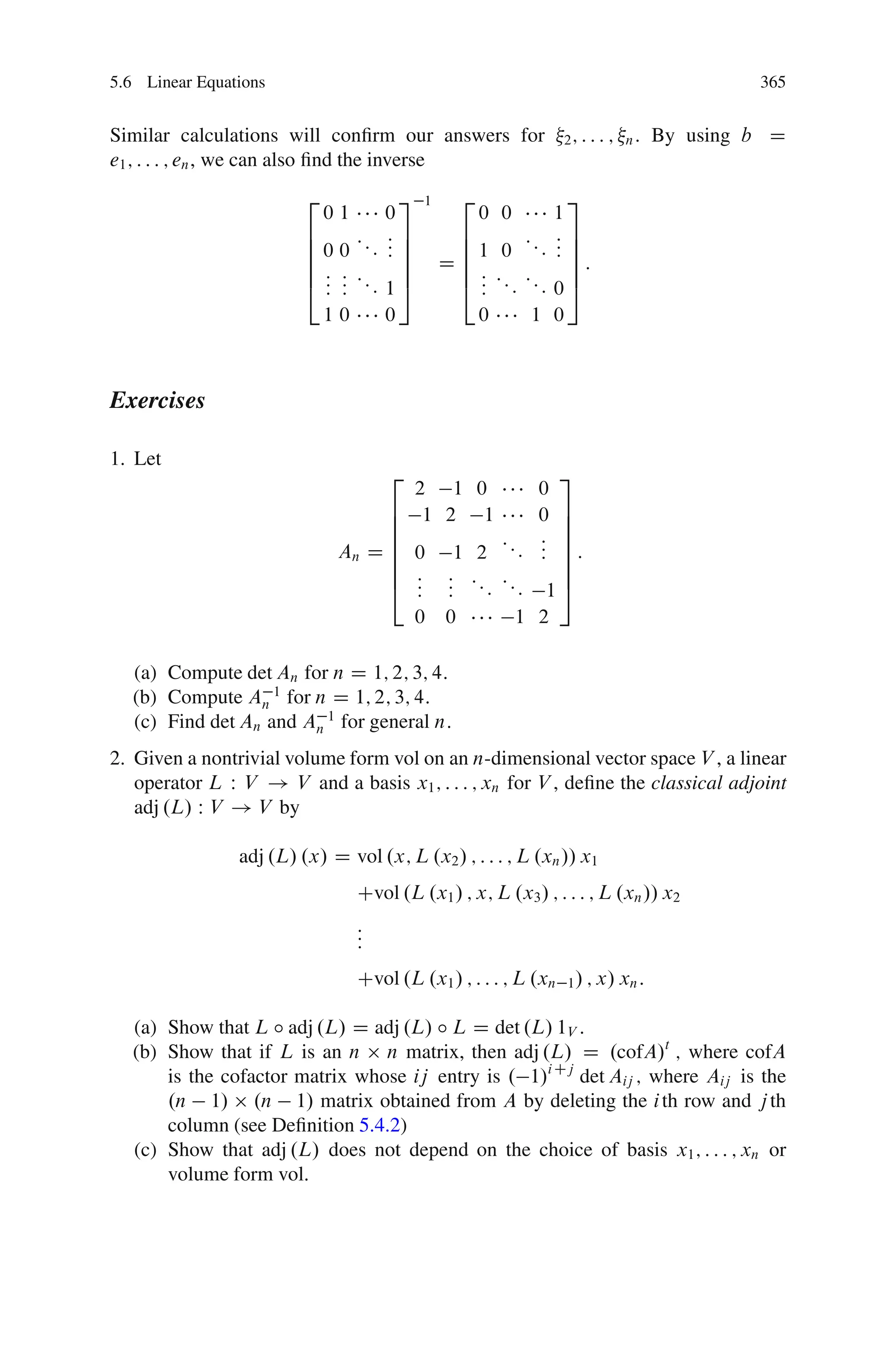5.6 Linear Equations                                                                     365


Similar calculations will conﬁrm our answers for                2; : : : ; n:   By using b D
e1 ; : : : ; en , we can also ﬁnd the inverse
                         2           3      1     2              3
                             01    0                  0 0      1
                         6         :7            6             :7
                         6 0 0 ::: : 7
                                   :7            6 1 0 :::     :7
                                                               :7
                         6                      D6:
                         6 : : :: 7              6 : :: ::       7:
                         4 : : : 15
                           : :                   4: : :        05
                           10      0               0     1     0



Exercises

1. Let
                                      2                     3
                                     2 1              0   0
                                   6 1 2               1  0 7
                                   6                        7
                                   6                 :: : 7
                              An D 6 0 1
                                   6               2      : 7:
                                                        : : 7
                                   6 : :          :: ::     7
                                   4 : :
                                     : :            : : 15
                                          0     0      1 2

  (a) Compute det An for n D 1; 2; 3; 4:
  (b) Compute An 1 for n D 1; 2; 3; 4:
  (c) Find det An and An 1 for general n:
2. Given a nontrivial volume form vol on an n-dimensional vector space V , a linear
   operator L W V ! V and a basis x1 ; : : : ; xn for V , deﬁne the classical adjoint
   adj .L/ W V ! V by

                adj .L/ .x/ D vol .x; L .x2 / ; : : : ; L .xn // x1
                                  Cvol .L .x1 / ; x; L .x3 / ; : : : ; L .xn // x2
                                  :
                                  :
                                  :
                                  Cvol .L .x1 / ; : : : ; L .xn 1 / ; x/ xn :

  (a) Show that L ı adj .L/ D adj .L/ ı L D det .L/ 1V :
  (b) Show that if L is an n n matrix, then adj .L/ D .cofA/t ; where cofA
      is the cofactor matrix whose ij entry is . 1/i Cj det Aij ; where Aij is the
      .n 1/ .n 1/ matrix obtained from A by deleting the i th row and j th
      column (see Deﬁnition 5.4.2)
  (c) Show that adj .L/ does not depend on the choice of basis x1 ; : : : ; xn or
      volume form vol:
 