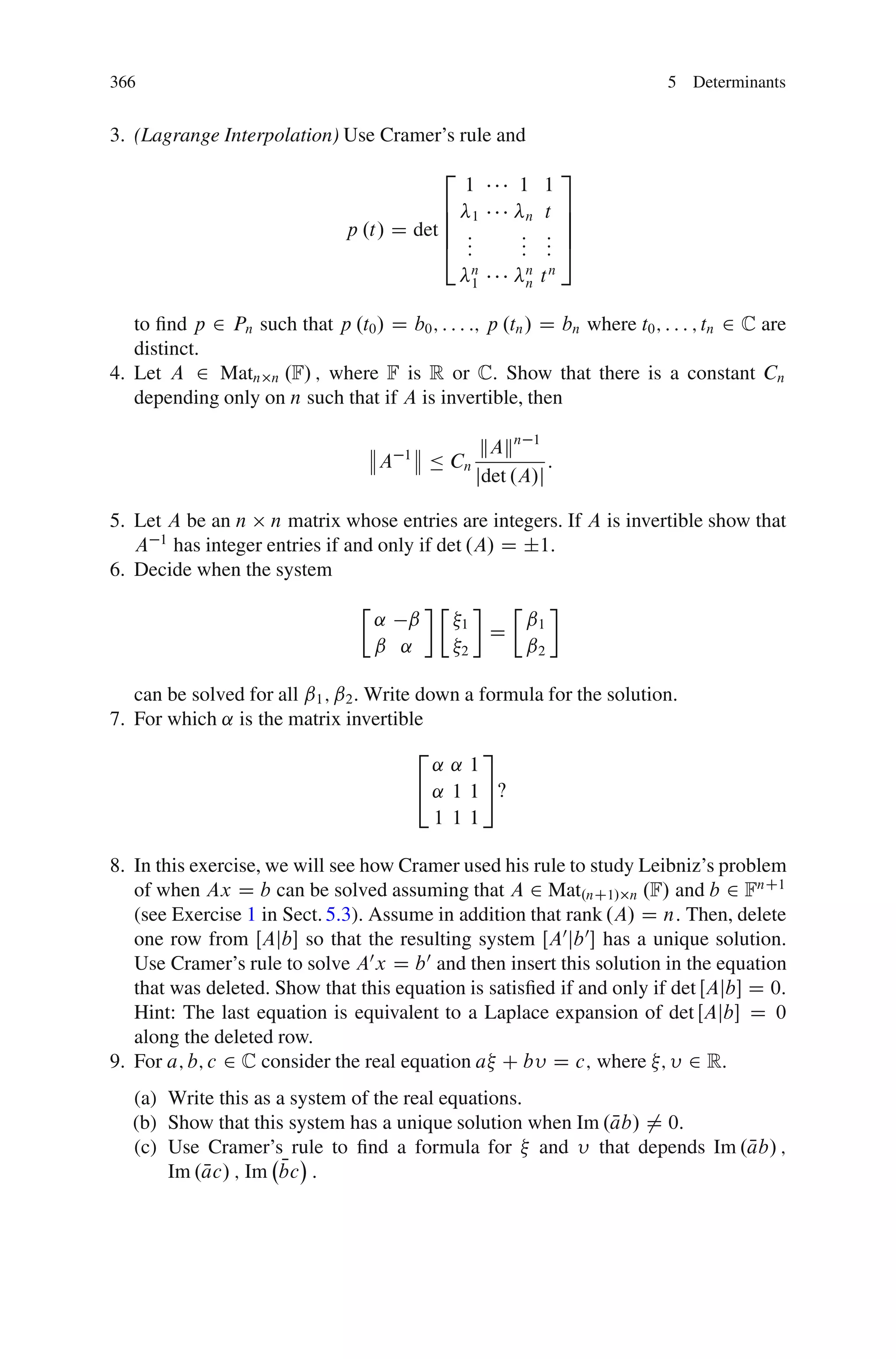 366                                                                                5 Determinants


3. (Lagrange Interpolation) Use Cramer’s rule and
                                                  2                            3
                                                      1           1 1
                                            6 1                    n t
                                                                               7
                                            6                                  7
                                p .t/ D det 6 :                   : :          7
                                            4 :
                                              :                   : :
                                                                  : :          5
                                                          n           n
                                                          1           n   tn

   to ﬁnd p 2 Pn such that p .t0 / D b0 ; : : : :; p .tn / D bn where t0 ; : : : ; tn 2 C are
   distinct.
4. Let A 2 Matn n .F/ ; where F is R or C: Show that there is a constant Cn
   depending only on n such that if A is invertible, then

                                                           kAkn 1
                                      A   1
                                               Ä Cn                 :
                                                          jdet .A/j

5. Let A be an n n matrix whose entries are integers. If A is invertible show that
   A 1 has integer entries if and only if det .A/ D ˙1:
6. Decide when the system
                                  Ä               Ä               Ä
                                      ˛ ˇ             1               ˇ1
                                                              D
                                      ˇ ˛             2               ˇ2

   can be solved for all ˇ1 ; ˇ2 . Write down a formula for the solution.
7. For which ˛ is the matrix invertible
                                              2       3
                                                ˛˛1
                                              4 ˛ 1 1 5‹
                                                1 11

8. In this exercise, we will see how Cramer used his rule to study Leibniz’s problem
   of when Ax D b can be solved assuming that A 2 Mat.nC1/ n .F/ and b 2 FnC1
   (see Exercise 1 in Sect. 5.3). Assume in addition that rank .A/ D n: Then, delete
   one row from ŒAjb so that the resulting system ŒA0 jb 0  has a unique solution.
   Use Cramer’s rule to solve A0 x D b 0 and then insert this solution in the equation
   that was deleted. Show that this equation is satisﬁed if and only if det ŒAjb D 0:
   Hint: The last equation is equivalent to a Laplace expansion of det ŒAjb D 0
   along the deleted row.
9. For a; b; c 2 C consider the real equation a C b D c; where ; 2 R:
   (a) Write this as a system of the real equations.
   (b) Show that this system has a unique solution when Im .ab/ ¤ 0:
                                                            N
                                                                     N
   (c) Use Cramer’s rule to ﬁnd a formula for and that depends Im .ab/ ;
           N          N
       Im .ac/ ; Im bc :
 