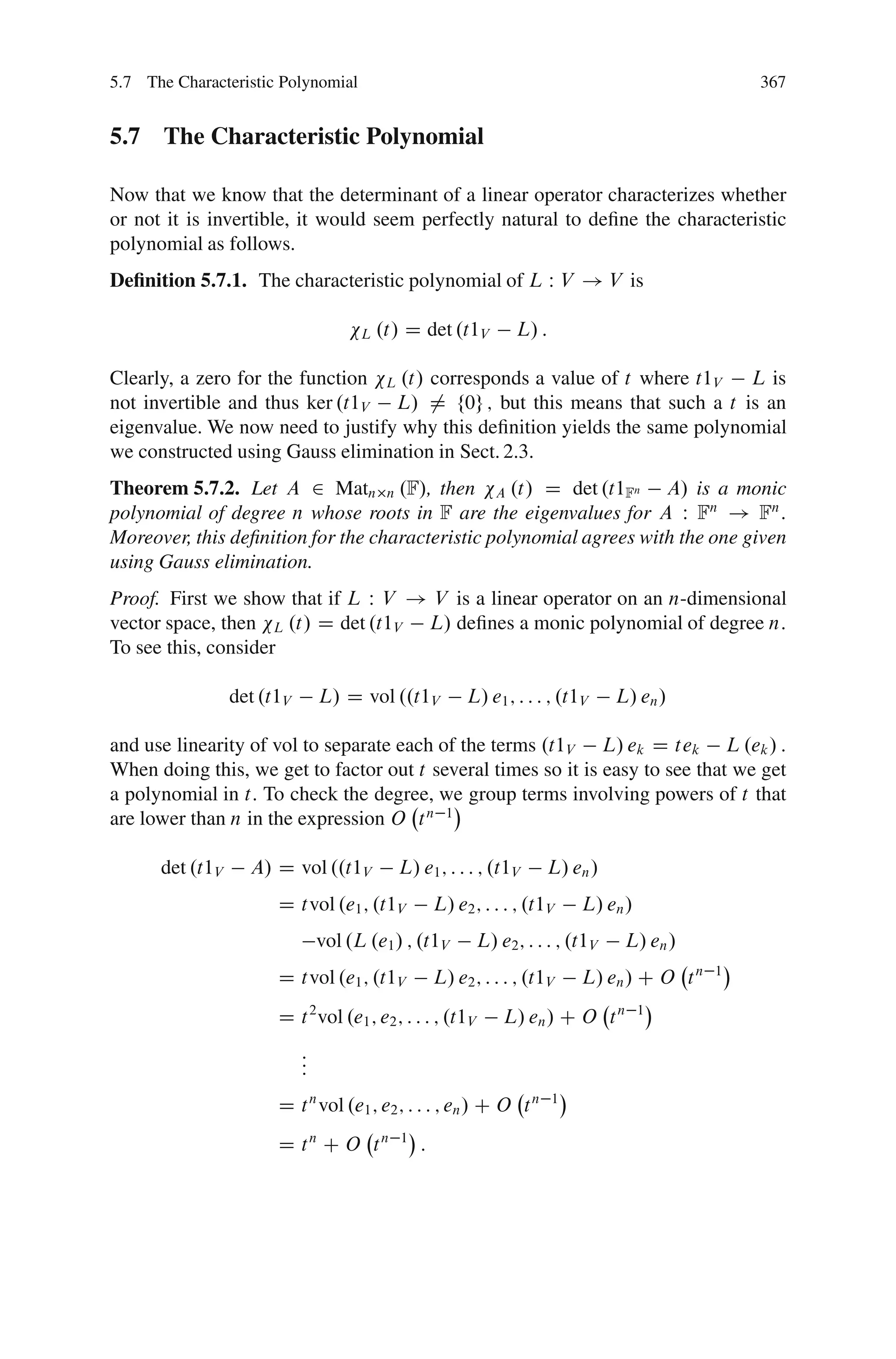 5.7 The Characteristic Polynomial                                                                  367


5.7 The Characteristic Polynomial

Now that we know that the determinant of a linear operator characterizes whether
or not it is invertible, it would seem perfectly natural to deﬁne the characteristic
polynomial as follows.
Deﬁnition 5.7.1. The characteristic polynomial of L W V ! V is

                                      L   .t/ D det .t1V          L/ :

Clearly, a zero for the function L .t/ corresponds a value of t where t1V L is
not invertible and thus ker .t1V L/ ¤ f0g ; but this means that such a t is an
eigenvalue. We now need to justify why this deﬁnition yields the same polynomial
we constructed using Gauss elimination in Sect. 2.3.
Theorem 5.7.2. Let A 2 Matn n .F/, then A .t/ D det .t1Fn A/ is a monic
polynomial of degree n whose roots in F are the eigenvalues for A W Fn ! Fn :
Moreover, this deﬁnition for the characteristic polynomial agrees with the one given
using Gauss elimination.
Proof. First we show that if L W V ! V is a linear operator on an n-dimensional
vector space, then L .t/ D det .t1V L/ deﬁnes a monic polynomial of degree n:
To see this, consider

                 det .t1V       L/ D vol ..t1V            L/ e1 ; : : : ; .t1V     L/ en /

and use linearity of vol to separate each of the terms .t1V L/ ek D tek L .ek / :
When doing this, we get to factor out t several times so it is easy to see that we get
a polynomial in t: To check the degree, we group terms involving powers of t that
are lower than n in the expression O t n 1

      det .t1V     A/ D vol ..t1V           L/ e1 ; : : : ; .t1V       L/ en /
                       D tvol .e1 ; .t1V             L/ e2 ; : : : ; .t1V    L/ en /
                                vol .L .e1 / ; .t1V         L/ e2 ; : : : ; .t1V    L/ en /
                       D tvol .e1 ; .t1V             L/ e2 ; : : : ; .t1V    L/ en / C O t n   1


                       D t 2 vol .e1 ; e2 ; : : : ; .t1V        L/ en / C O t n        1


                            :
                            :
                            :
                       D t n vol .e1 ; e2 ; : : : ; en / C O t n         1


                       D tn C O tn           1
                                                 :
 