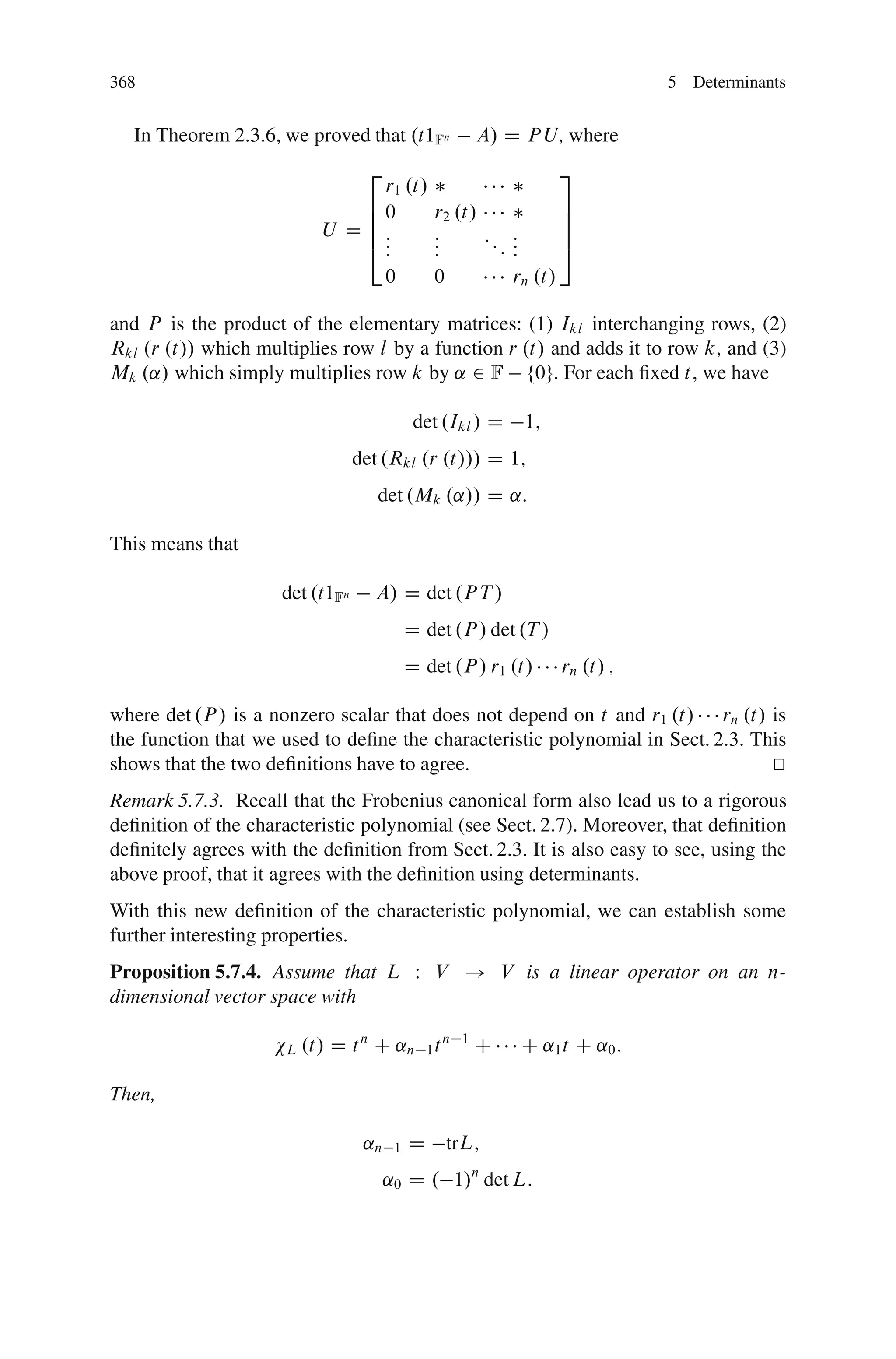368                                                                           5 Determinants


   In Theorem 2.3.6, we proved that .t1Fn              A/ D P U; where
                                  2                                3
                                  r1 .t/
                                60             r2 .t/               7
                                6                                   7
                            U D 6:             :      ::     :      7
                                4::            :
                                               :         :   :
                                                             :      5
                                       0       0             rn .t/

and P is the product of the elementary matrices: (1) Ikl interchanging rows, (2)
Rkl .r .t// which multiplies row l by a function r .t/ and adds it to row k; and (3)
Mk .˛/ which simply multiplies row k by ˛ 2 F f0g. For each ﬁxed t, we have

                                            det .Ikl / D      1;
                                 det .Rkl .r .t/// D 1;
                                    det .Mk .˛// D ˛:

This means that

                     det .t1Fn     A/ D det .P T /
                                           D det .P / det .T /
                                           D det .P / r1 .t/       rn .t/ ;

where det .P / is a nonzero scalar that does not depend on t and r1 .t/ rn .t/ is
the function that we used to deﬁne the characteristic polynomial in Sect. 2.3. This
shows that the two deﬁnitions have to agree.                                     t
                                                                                 u
Remark 5.7.3. Recall that the Frobenius canonical form also lead us to a rigorous
deﬁnition of the characteristic polynomial (see Sect. 2.7). Moreover, that deﬁnition
deﬁnitely agrees with the deﬁnition from Sect. 2.3. It is also easy to see, using the
above proof, that it agrees with the deﬁnition using determinants.
With this new deﬁnition of the characteristic polynomial, we can establish some
further interesting properties.
Proposition 5.7.4. Assume that L W V ! V is a linear operator on an n-
dimensional vector space with

                      L   .t/ D t n C ˛n 1 t n     1
                                                       C      C ˛1 t C ˛0 :

Then,

                                  ˛n   1   D    trL;
                                      ˛0 D . 1/n det L:
 