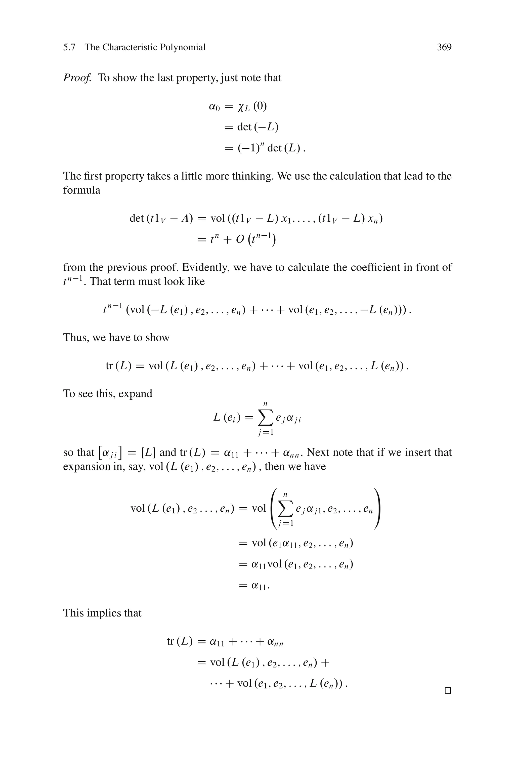 5.7 The Characteristic Polynomial                                                                        369


Proof. To show the last property, just note that

                                        ˛0 D       L   .0/
                                              D det . L/
                                              D . 1/n det .L/ :

The ﬁrst property takes a little more thinking. We use the calculation that lead to the
formula

                   det .t1V     A/ D vol ..t1V           L/ x1 ; : : : ; .t1V            L/ xn /
                                     D t CO t
                                          n            n 1



from the previous proof. Evidently, we have to calculate the coefﬁcient in front of
t n 1 : That term must look like

         tn   1
                  .vol . L .e1 / ; e2 ; : : : ; en / C        C vol .e1 ; e2 ; : : : ; L .en /// :

Thus, we have to show

          tr .L/ D vol .L .e1 / ; e2 ; : : : ; en / C              C vol .e1 ; e2 ; : : : ; L .en // :

To see this, expand
                                                       X
                                                       n
                                         L .ei / D            ej ˛j i
                                                       j D1

so that ˛j i D ŒL and tr .L/ D ˛11 C                  C ˛nn : Next note that if we insert that
expansion in, say, vol .L .e1 / ; e2 ; : : : ; en / ; then we have
                                                             0                                 1
                                                                 X
                                                                 n
                   vol .L .e1 / ; e2 : : : ; en / D vol @               ej ˛j1 ; e2 ; : : : ; en A
                                                                 j D1

                                                 D vol .e1 ˛11 ; e2 ; : : : ; en /
                                                 D ˛11 vol .e1 ; e2 ; : : : ; en /
                                                 D ˛11 :

This implies that

                              tr .L/ D ˛11 C           C ˛nn
                                     D vol .L .e1 / ; e2 ; : : : ; en / C
                                              C vol .e1 ; e2 ; : : : ; L .en // :
                                                                                                          t
                                                                                                          u
 