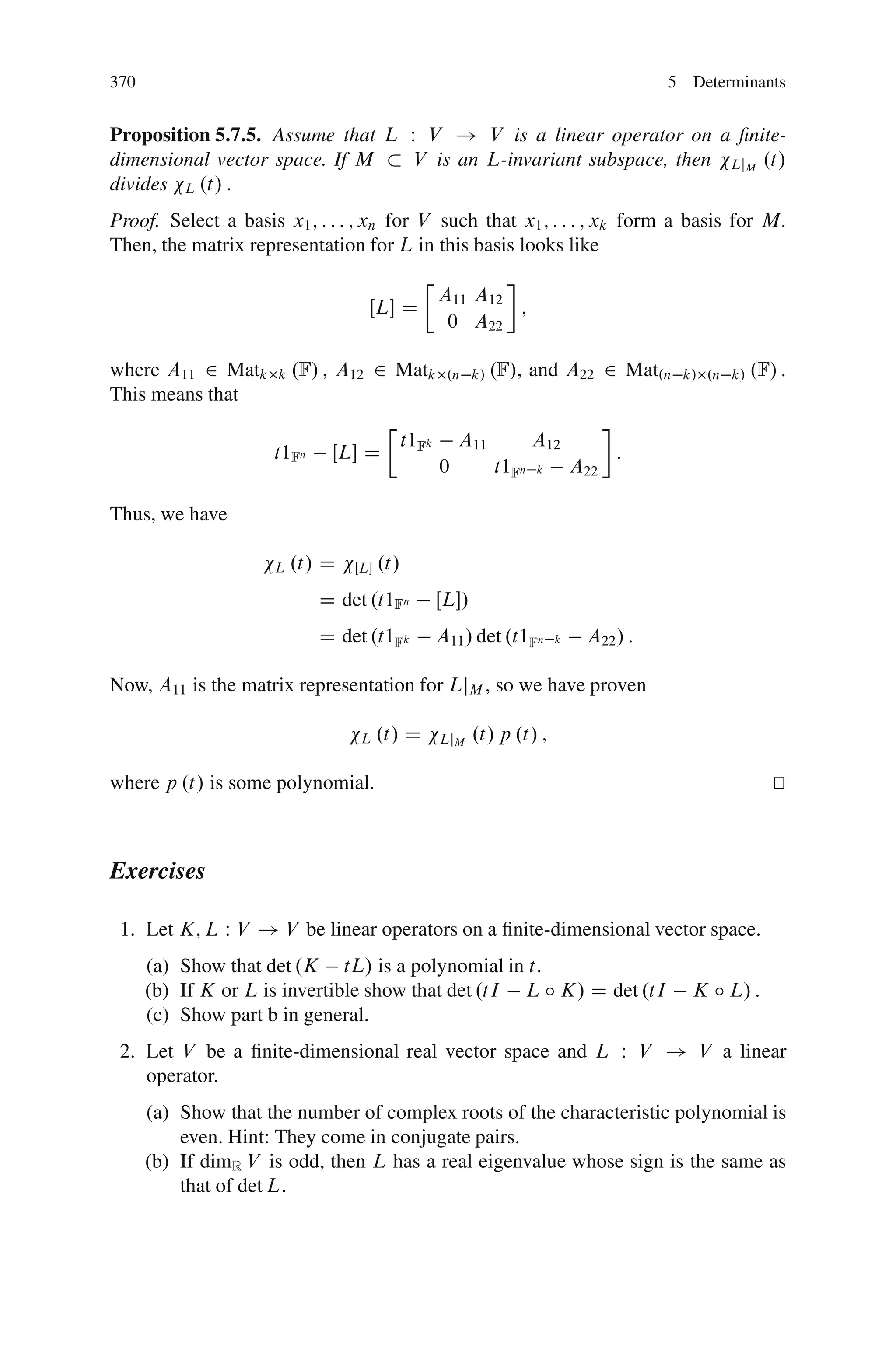 370                                                                                      5 Determinants


Proposition 5.7.5. Assume that L W V ! V is a linear operator on a ﬁnite-
dimensional vector space. If M   V is an L-invariant subspace, then LjM .t/
divides L .t/ :
Proof. Select a basis x1 ; : : : ; xn for V such that x1 ; : : : ; xk form a basis for M:
Then, the matrix representation for L in this basis looks like
                                                Ä
                                                     A11 A12
                                    ŒL D                    ;
                                                      0 A22

where A11 2 Matk      k   .F/ ; A12 2 Matk            .n k/ .F/,      and A22 2 Mat.n     k/ .n k/   .F/ :
This means that
                                         Ä
                                              t1Fk       A11          A12
                     t1Fn     ŒL D                                                 :
                                                     0         t1Fn   k       A22

Thus, we have

                     L    .t/ D   ŒL   .t/
                             D det .t1Fn             ŒL/
                             D det .t1Fk             A11 / det .t1Fn      k    A22 / :

Now, A11 is the matrix representation for LjM , so we have proven

                                   L    .t/ D        LjM    .t/ p .t/ ;

where p .t/ is some polynomial.                                                                         t
                                                                                                        u



Exercises

 1. Let K; L W V ! V be linear operators on a ﬁnite-dimensional vector space.
      (a) Show that det .K tL/ is a polynomial in t:
      (b) If K or L is invertible show that det .tI L ı K/ D det .tI                       K ı L/ :
      (c) Show part b in general.
 2. Let V be a ﬁnite-dimensional real vector space and L W V ! V a linear
    operator.
      (a) Show that the number of complex roots of the characteristic polynomial is
          even. Hint: They come in conjugate pairs.
      (b) If dimR V is odd, then L has a real eigenvalue whose sign is the same as
          that of det L:
 