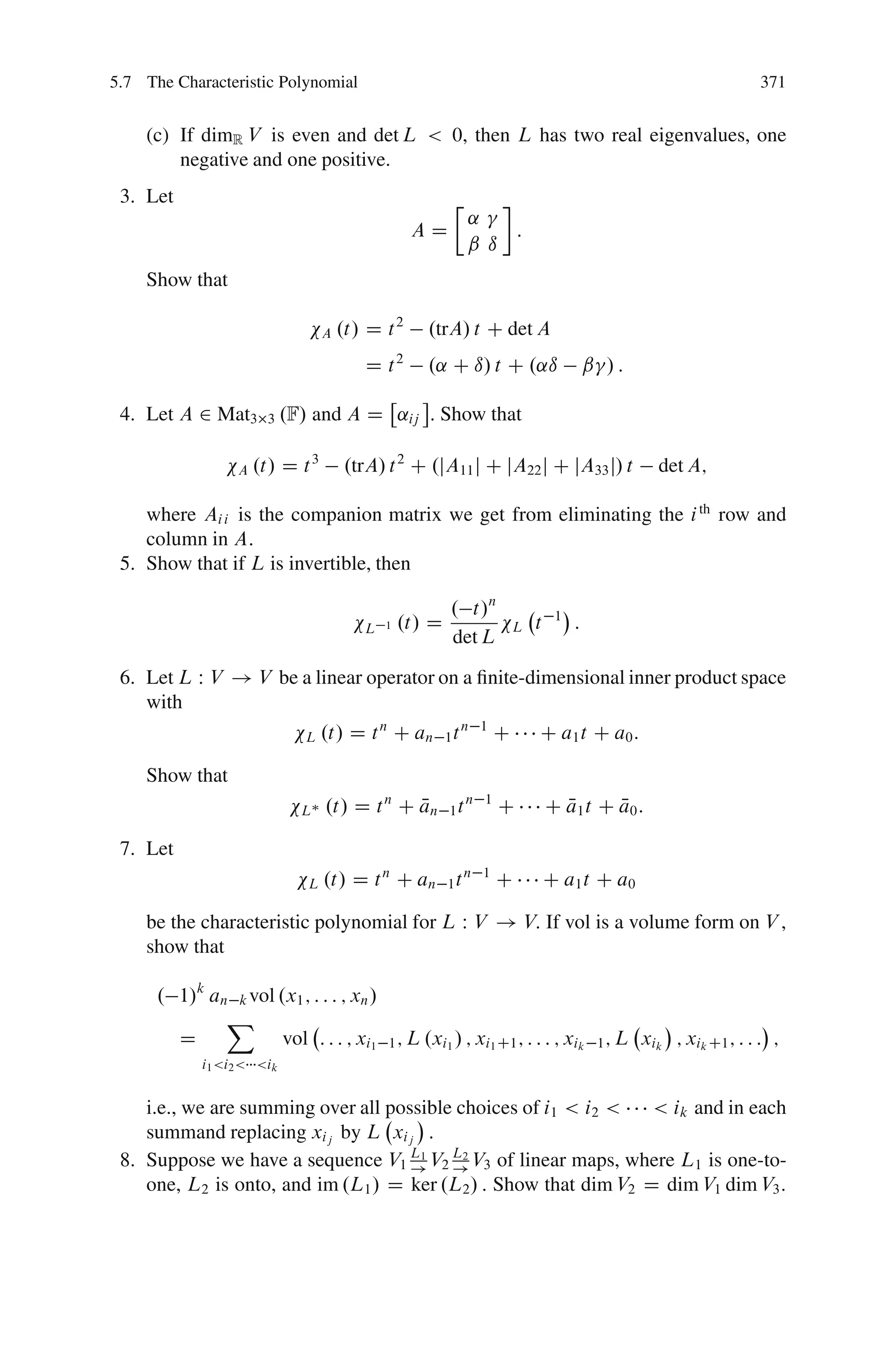 5.7 The Characteristic Polynomial                                                                                   371


    (c) If dimR V is even and det L < 0, then L has two real eigenvalues, one
        negative and one positive.
 3. Let                                                    Ä
                                                               ˛
                                                      AD           :
                                                               ˇ ı
    Show that

                                   A   .t/ D t 2      .trA/ t C det A
                                          Dt      2
                                                      .˛ C ı/ t C .˛ı                    ˇ /:

 4. Let A 2 Mat3        3   .F/ and A D ˛ij . Show that

                  A   .t/ D t 3         .trA/ t 2 C .jA11 j C jA22 j C jA33 j/ t                   det A;

    where Ai i is the companion matrix we get from eliminating the i th row and
    column in A:
 5. Show that if L is invertible, then

                                                           . t/n
                                          L   1   .t/ D                 L   t    1
                                                                                     :
                                                           det L
 6. Let L W V ! V be a linear operator on a ﬁnite-dimensional inner product space
    with
                              L    .t/ D t n C an 1 t n         1
                                                                    C       C a1 t C a0 :

    Show that
                              L    .t/ D t n C an 1 t n
                                               N                1
                                                                    C           C a1 t C a0 :
                                                                                  N      N

 7. Let
                               L   .t/ D t n C an 1 t n         1
                                                                    C           C a1 t C a0

    be the characteristic polynomial for L W V ! V: If vol is a volume form on V ,
    show that

      . 1/k an k vol .x1 ; : : : ; xn /
              X
        D             vol : : : ; xi1 1 ; L .xi1 / ; xi1 C1 ; : : : ; xik                 1; L   xik ; xik C1 ; : : : ;
             i1 <i2 < <ik


    i.e., we are summing over all possible choices of i1 < i2 <   < ik and in each
    summand replacing xij by L xij :
 8. Suppose we have a sequence V1 L1 V2 L2 V3 of linear maps, where L1 is one-to-
                                     !    !
    one, L2 is onto, and im .L1 / D ker .L2 / : Show that dim V2 D dim V1 dim V3 :
 