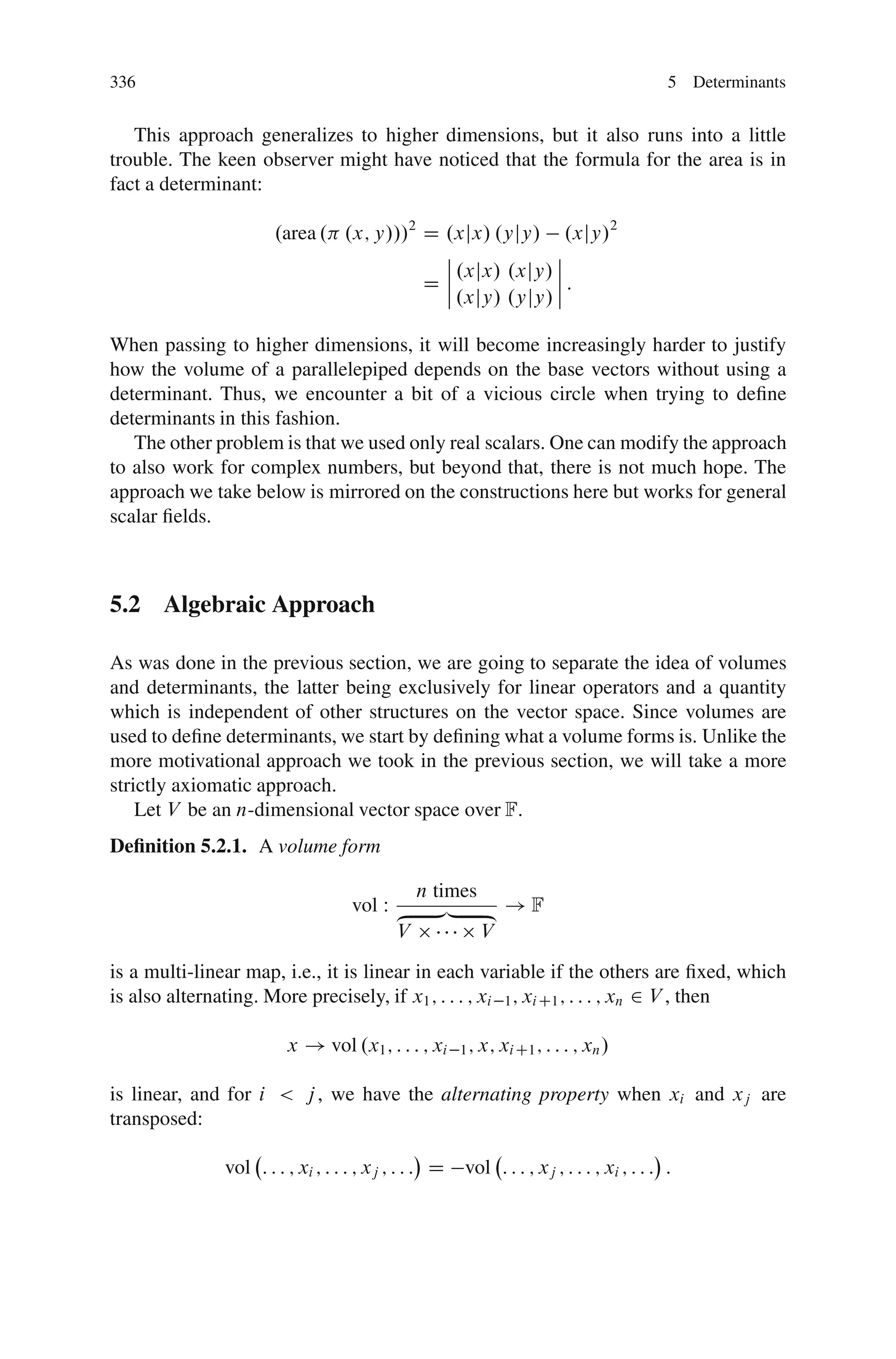 336                                                                                      5 Determinants


   This approach generalizes to higher dimensions, but it also runs into a little
trouble. The keen observer might have noticed that the formula for the area is in
fact a determinant:

                       .area . .x; y///2 D .xjx/ .yjy/ .xjy/2
                                           ˇ             ˇ
                                           ˇ .xjx/ .xjy/ ˇ
                                         Dˇˇ             ˇ:
                                             .xjy/ .yjy/ ˇ

When passing to higher dimensions, it will become increasingly harder to justify
how the volume of a parallelepiped depends on the base vectors without using a
determinant. Thus, we encounter a bit of a vicious circle when trying to deﬁne
determinants in this fashion.
   The other problem is that we used only real scalars. One can modify the approach
to also work for complex numbers, but beyond that, there is not much hope. The
approach we take below is mirrored on the constructions here but works for general
scalar ﬁelds.



5.2 Algebraic Approach

As was done in the previous section, we are going to separate the idea of volumes
and determinants, the latter being exclusively for linear operators and a quantity
which is independent of other structures on the vector space. Since volumes are
used to deﬁne determinants, we start by deﬁning what a volume forms is. Unlike the
more motivational approach we took in the previous section, we will take a more
strictly axiomatic approach.
    Let V be an n-dimensional vector space over F:
Deﬁnition 5.2.1. A volume form

                                               n times
                                    vol W ‚      …„ ƒ ! F
                                          V            V
is a multi-linear map, i.e., it is linear in each variable if the others are ﬁxed, which
is also alternating. More precisely, if x1 ; : : : ; xi 1 ; xi C1 ; : : : ; xn 2 V , then

                         x ! vol .x1 ; : : : ; xi     1 ; x; xi C1 ; : : : ; xn /


is linear, and for i < j , we have the alternating property when xi and xj are
transposed:

               vol : : : ; xi ; : : : ; xj ; : : : D vol : : : ; xj ; : : : ; xi ; : : : :
 