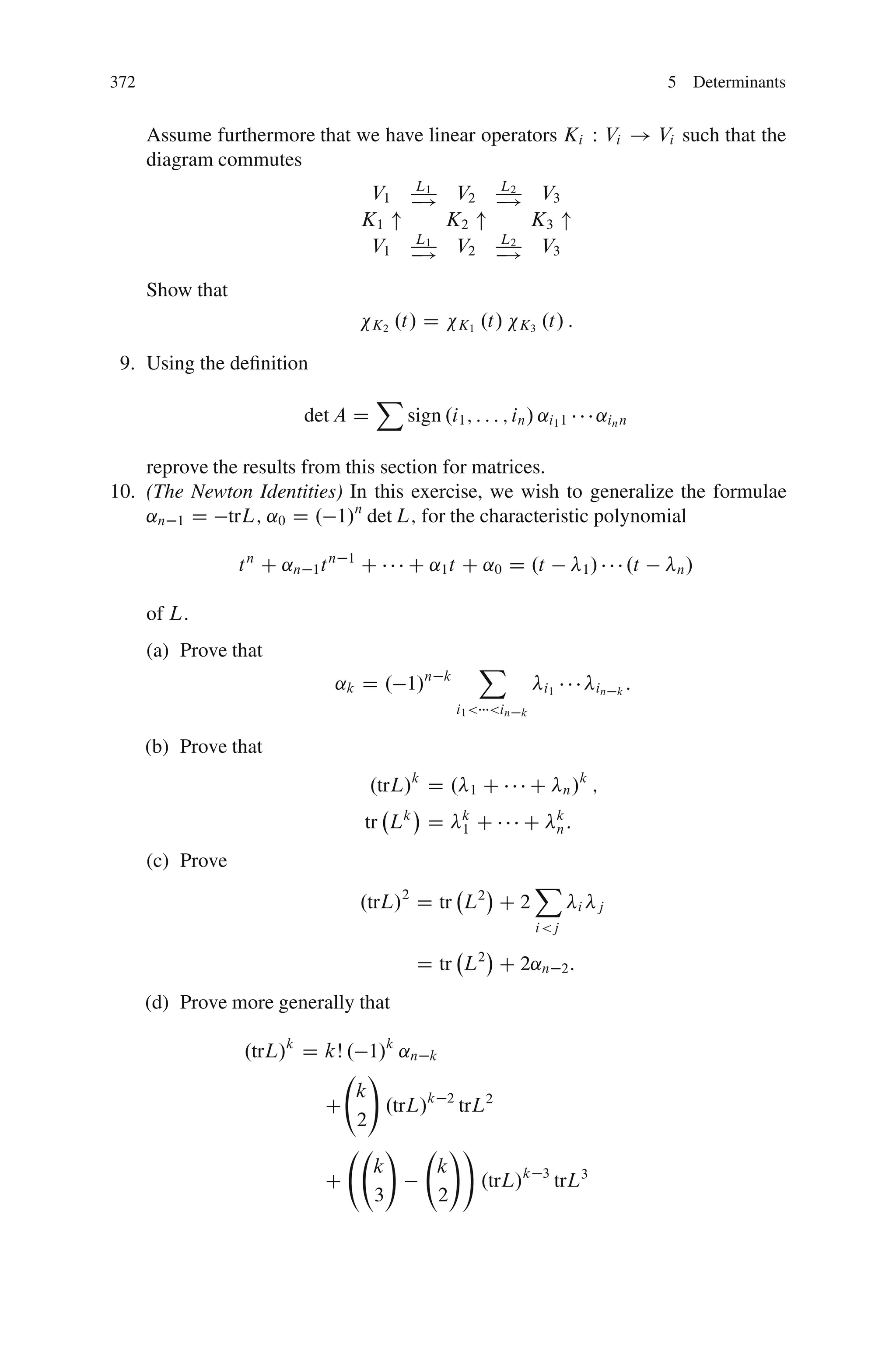 372                                                                                                        5 Determinants


      Assume furthermore that we have linear operators Ki W Vi ! Vi such that the
      diagram commutes
                                               L1                    L2
                                        V1     !      V2             !      V3
                                       K1 "          K2 "                  K3 "
                                               L1                    L2
                                        V1     !
                                                      V2             !
                                                                            V3

      Show that
                                        K2   .t/ D       K1      .t/   K3     .t/ :

 9. Using the deﬁnition
                                        X
                           det A D            sign .i1 ; : : : ; in / ˛i1 1                  ˛in n

    reprove the results from this section for matrices.
10. (The Newton Identities) In this exercise, we wish to generalize the formulae
    ˛n 1 D trL; ˛0 D . 1/n det L; for the characteristic polynomial

                  t n C ˛n 1 t n   1
                                       C      C ˛1 t C ˛0 D .t                              1/        .t    n/


      of L:
      (a) Prove that
                                                                 X
                               ˛k D . 1/n            k
                                                                              i1             in   k   :
                                                         i1 < <in      k


      (b) Prove that
                                        .trL/k D .           1   C         C        n/
                                                                                         k
                                                                                             ;
                                       tr Lk D           k
                                                         1    C           C        k
                                                                                   n:

      (c) Prove
                                                                           X
                                       .trL/2 D tr L2 C 2                               i    j
                                                                           i <j

                                               D tr L2 C 2˛n 2 :
      (d) Prove more generally that

                  .trL/k D kŠ . 1/k ˛n k
                                 !
                               k
                           C       .trL/k 2 trL2
                               2
                                   !       !!
                                 k       k
                           C                   .trL/k                         3
                                                                                   trL3
                                 3       2
 
