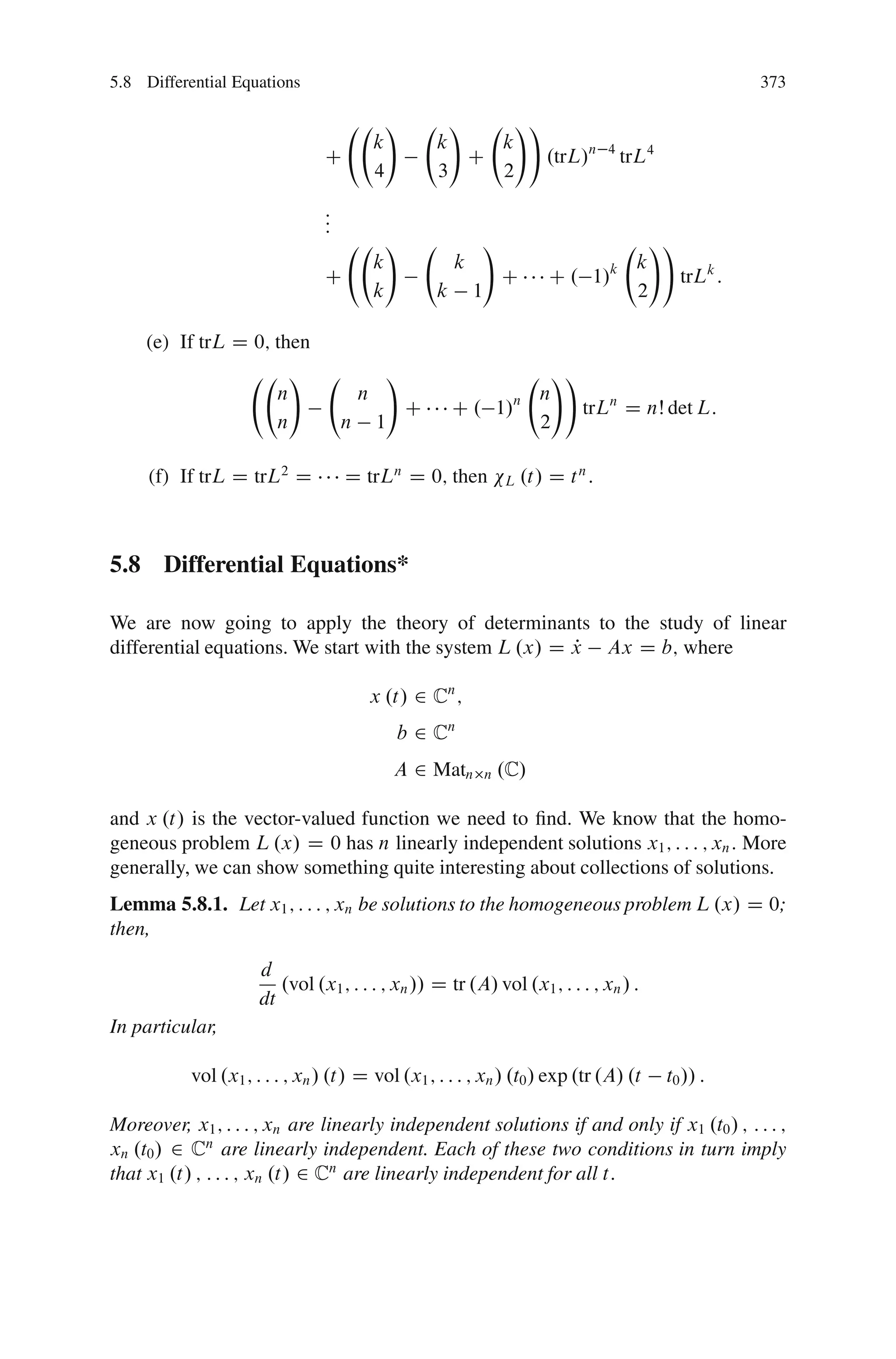 5.8 Differential Equations                                                                                       373

                                                !         !     !!
                                            k           k     k
                                C                           C      .trL/n                 4
                                                                                              trL4
                                            4           3     2
                                :
                                :
                                :
                                                !               !                                  !!
                                            k               k                                  k
                                C                                       C       C . 1/    k
                                                                                                        trLk :
                                            k           k       1                              2

     (e) If trL D 0; then
                            !                   !                               !!
                        n               n                                n    n
                                                    C       C . 1/                 trLn D nŠ det L:
                        n           n       1                                 2

     (f) If trL D trL2 D            D trLn D 0; then                    L   .t/ D t n :



5.8 Differential Equations*

We are now going to apply the theory of determinants to the study of linear
differential equations. We start with the system L .x/ D x Ax D b; where
                                                         P

                                            x .t/ 2 Cn ;
                                                b 2 Cn
                                                A 2 Matn            n   .C/

and x .t/ is the vector-valued function we need to ﬁnd. We know that the homo-
geneous problem L .x/ D 0 has n linearly independent solutions x1 ; : : : ; xn : More
generally, we can show something quite interesting about collections of solutions.
Lemma 5.8.1. Let x1 ; : : : ; xn be solutions to the homogeneous problem L .x/ D 0;
then,

                     d
                        .vol .x1 ; : : : ; xn // D tr .A/ vol .x1 ; : : : ; xn / :
                     dt
In particular,

           vol .x1 ; : : : ; xn / .t/ D vol .x1 ; : : : ; xn / .t0 / exp .tr .A/ .t                  t0 // :

Moreover, x1 ; : : : ; xn are linearly independent solutions if and only if x1 .t0 / ; : : : ;
xn .t0 / 2 Cn are linearly independent. Each of these two conditions in turn imply
that x1 .t/ ; : : : ; xn .t/ 2 Cn are linearly independent for all t:
 