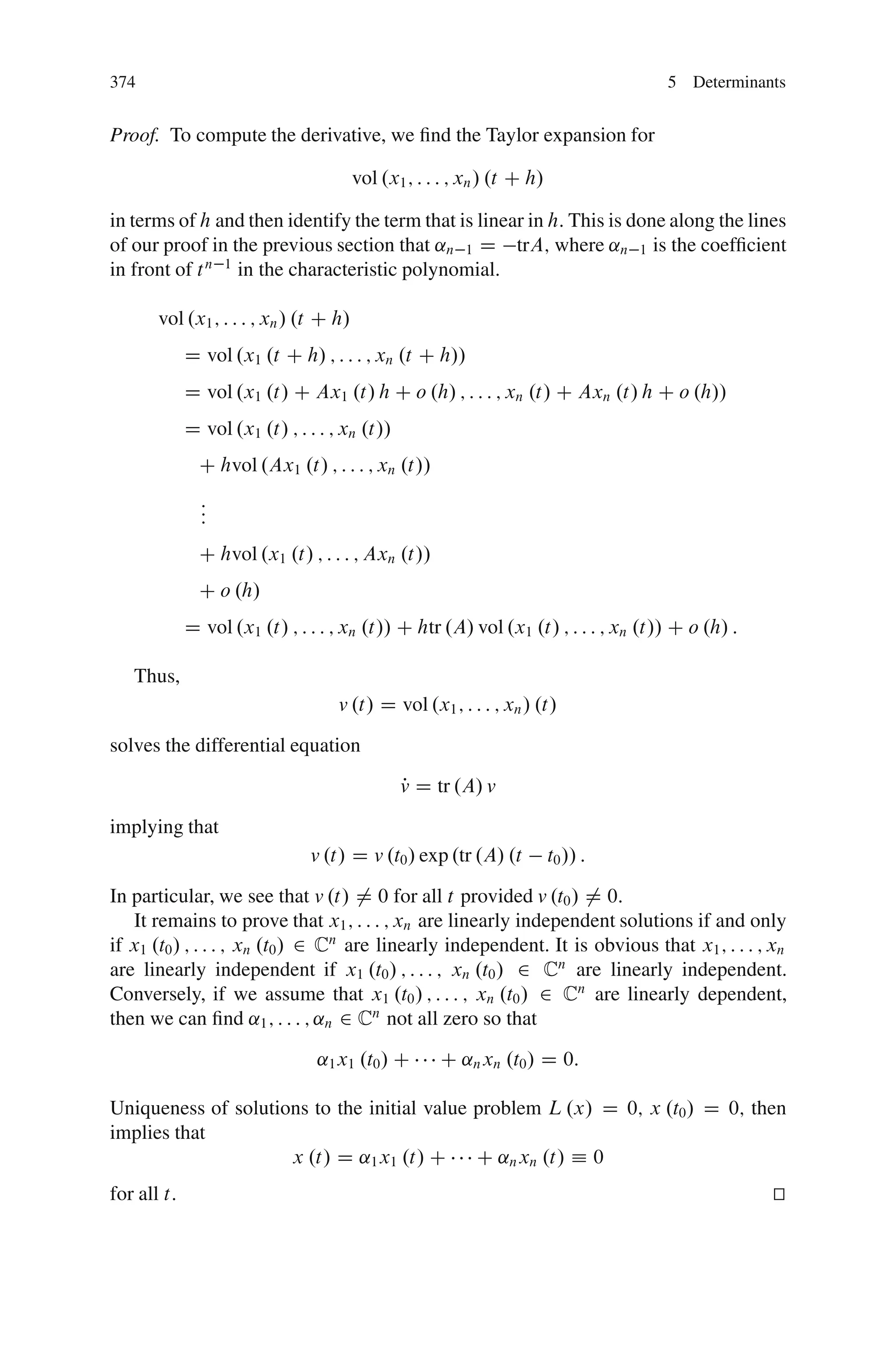 374                                                                                5 Determinants


Proof. To compute the derivative, we ﬁnd the Taylor expansion for

                                        vol .x1 ; : : : ; xn / .t C h/

in terms of h and then identify the term that is linear in h. This is done along the lines
of our proof in the previous section that ˛n 1 D trA; where ˛n 1 is the coefﬁcient
in front of t n 1 in the characteristic polynomial.

       vol .x1 ; : : : ; xn / .t C h/
             D vol .x1 .t C h/ ; : : : ; xn .t C h//
             D vol .x1 .t/ C Ax1 .t/ h C o .h/ ; : : : ; xn .t/ C Axn .t/ h C o .h//
             D vol .x1 .t/ ; : : : ; xn .t//
               C hvol .Ax1 .t/ ; : : : ; xn .t//
               :
               :
               :
               C hvol .x1 .t/ ; : : : ; Axn .t//
               C o .h/
             D vol .x1 .t/ ; : : : ; xn .t// C htr .A/ vol .x1 .t/ ; : : : ; xn .t// C o .h/ :

   Thus,
                                    v .t/ D vol .x1 ; : : : ; xn / .t/

solves the differential equation
                                               v D tr .A/ v
                                               P

implying that
                               v .t/ D v .t0 / exp .tr .A/ .t            t0 // :

In particular, we see that v .t/ ¤ 0 for all t provided v .t0 / ¤ 0:
   It remains to prove that x1 ; : : : ; xn are linearly independent solutions if and only
if x1 .t0 / ; : : : ; xn .t0 / 2 Cn are linearly independent. It is obvious that x1 ; : : : ; xn
are linearly independent if x1 .t0 / ; : : : ; xn .t0 / 2 Cn are linearly independent.
Conversely, if we assume that x1 .t0 / ; : : : ; xn .t0 / 2 Cn are linearly dependent,
then we can ﬁnd ˛1 ; : : : ; ˛n 2 Cn not all zero so that
                                ˛1 x1 .t0 / C        C ˛n xn .t0 / D 0:

Uniqueness of solutions to the initial value problem L .x/ D 0; x .t0 / D 0; then
implies that
                     x .t/ D ˛1 x1 .t/ C C ˛n xn .t/ Á 0
for all t:                                                                                       t
                                                                                                 u
 