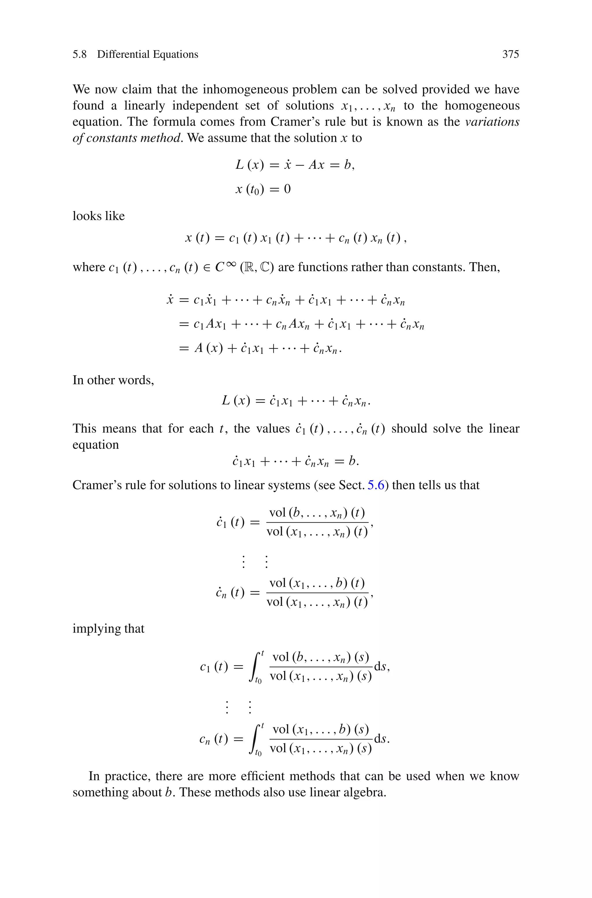 5.8 Differential Equations                                                                  375


We now claim that the inhomogeneous problem can be solved provided we have
found a linearly independent set of solutions x1 ; : : : ; xn to the homogeneous
equation. The formula comes from Cramer’s rule but is known as the variations
of constants method. We assume that the solution x to
                                     L .x/ D x
                                             P                 Ax D b;
                                     x .t0 / D 0

looks like
                       x .t/ D c1 .t/ x1 .t/ C                     C cn .t/ xn .t/ ;

where c1 .t/ ; : : : ; cn .t/ 2 C 1 .R; C/ are functions rather than constants. Then,

                   x D c1 x1 C
                   P      P               C cn xn C c1 x1 C
                                               P    P                         C cn xn
                                                                                P
                     D c1 Ax1 C                C cn Axn C c1 x1 C
                                                          P                       C cn xn
                                                                                    P
                     D A .x/ C c1 x1 C
                               P                             C cn xn :
                                                               P

In other words,
                                L .x/ D c1 x1 C
                                        P                           C cn xn :
                                                                      P

                                       P                P
This means that for each t, the values c1 .t/ ; : : : ; cn .t/ should solve the linear
equation
                            P
                            c1 x1 C C cn xn D b:
                                         P
Cramer’s rule for solutions to linear systems (see Sect. 5.6) then tells us that

                                                  vol .b; : : : ; xn / .t/
                                P
                                c1 .t/ D                                     ;
                                                  vol .x1 ; : : : ; xn / .t/
                                      :
                                      :           :
                                                  :
                                      :           :
                                                  vol .x1 ; : : : ; b/ .t/
                               P
                               cn .t/ D                                      ;
                                                  vol .x1 ; : : : ; xn / .t/
implying that
                                          Z   t
                                                      vol .b; : : : ; xn / .s/
                             c1 .t/ D                                            ds;
                                          t0          vol .x1 ; : : : ; xn / .s/
                                 :
                                 :        :
                                          :
                                 :        :
                                          Z   t
                                                      vol .x1 ; : : : ; b/ .s/
                             cn .t/ D                                            ds:
                                          t0          vol .x1 ; : : : ; xn / .s/

  In practice, there are more efﬁcient methods that can be used when we know
something about b: These methods also use linear algebra.
 
