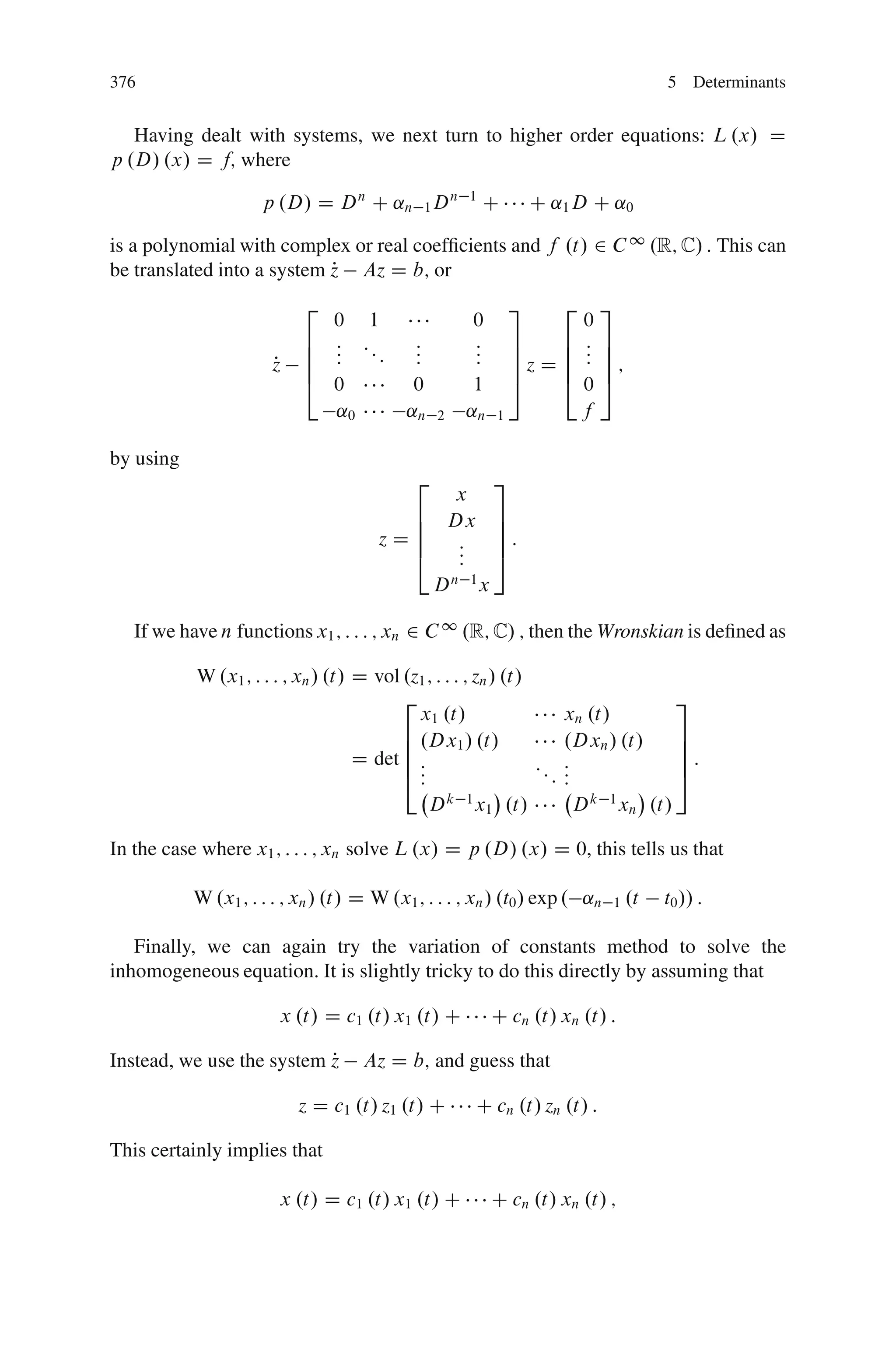 376                                                                                    5 Determinants


   Having dealt with systems, we next turn to higher order equations: L .x/ D
p .D/ .x/ D f; where

                     p .D/ D D n C ˛n 1 D n          1
                                                         C         C ˛1 D C ˛0

is a polynomial with complex or real coefﬁcients and f .t/ 2 C 1 .R; C/ : This can
be translated into a system z Az D b; or
                            P
                           2                                   3      2     3
                             0 1                     0                    0
                           6 : ::           :        :         7    6     : 7
                           6 :    :         :        :         7    6     : 7
                      P
                      z    6 :              :        :         7z D 6     : 7;
                           4 0              0         1        5    4     05
                             ˛0            ˛n   2    ˛n    1              f

by using
                                            2              3
                                                     x
                                         6          Dx     7
                                         6                 7
                                       zD6           :     7:
                                         4           :
                                                     :     5
                                                Dn 1x

   If we have n functions x1 ; : : : ; xn 2 C 1 .R; C/ ; then the Wronskian is deﬁned as

           W .x1 ; : : : ; xn / .t/ D vol .z1 ; : : : ; zn / .t/
                                          2                                    3
                                            x1 .t/                  xn .t/
                                          6 .Dx1 / .t/              .Dxn / .t/ 7
                                          6                                    7
                                    D det 6 :                    :: :          7:
                                          4::                      ::
                                                                    :          5
                                                  k 1                  k 1
                                              D x1 .t/                D xn .t/

In the case where x1 ; : : : ; xn solve L .x/ D p .D/ .x/ D 0, this tells us that

           W .x1 ; : : : ; xn / .t/ D W .x1 ; : : : ; xn / .t0 / exp . ˛n     1   .t   t0 // :

   Finally, we can again try the variation of constants method to solve the
inhomogeneous equation. It is slightly tricky to do this directly by assuming that

                        x .t/ D c1 .t/ x1 .t/ C            C cn .t/ xn .t/ :

                           P
Instead, we use the system z        Az D b; and guess that

                          z D c1 .t/ z1 .t/ C            C cn .t/ zn .t/ :

This certainly implies that

                        x .t/ D c1 .t/ x1 .t/ C            C cn .t/ xn .t/ ;
 