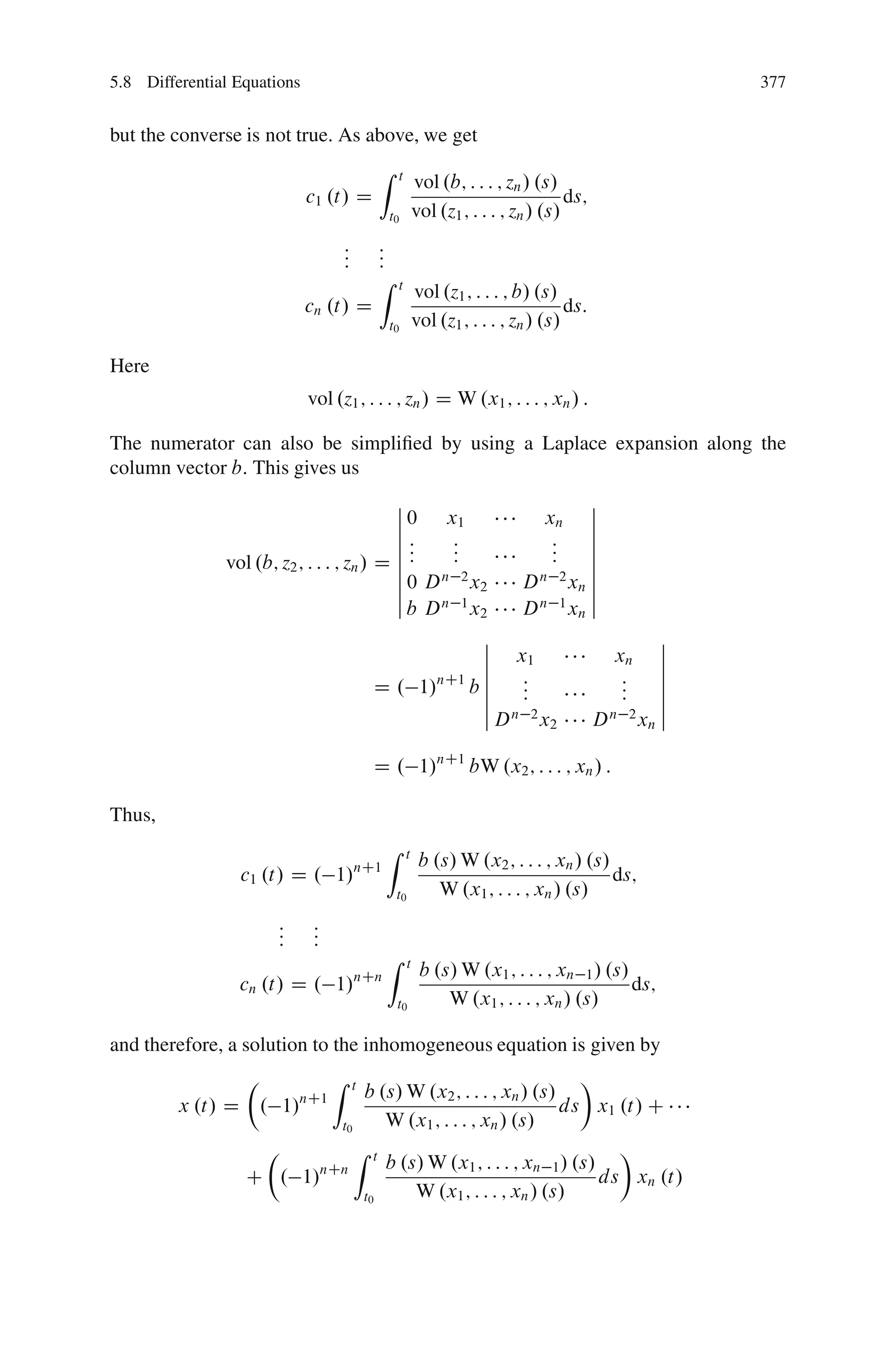 5.8 Differential Equations                                                                              377


but the converse is not true. As above, we get
                                           Z     t
                                                          vol .b; : : : ; zn / .s/
                             c1 .t/ D                                                ds;
                                             t0           vol .z1 ; : : : ; zn / .s/
                                   :
                                   :       :
                                           :
                                   :       :
                                           Z     t
                                                          vol .z1 ; : : : ; b/ .s/
                             cn .t/ D                                                ds:
                                             t0           vol .z1 ; : : : ; zn / .s/

Here
                             vol .z1 ; : : : ; zn / D W .x1 ; : : : ; xn / :

The numerator can also be simpliﬁed by using a Laplace expansion along the
column vector b: This gives us
                                           ˇ                       ˇ
                                           ˇ 0 x1            xn ˇ
                                           ˇ                       ˇ
                                           ˇ:     :           :    ˇ
                                           ˇ::    :
                                                  :           :
                                                              :    ˇ
               vol .b; z2 ; : : : ; zn / D ˇ                       ˇ
                                           ˇ 0 D n 2 x2   D xn ˇ
                                                            n 2
                                           ˇ                       ˇ
                                           ˇ b Dn 1x      D n 1 xn ˇ
                                                      2
                                                      ˇ                                             ˇ
                                                      ˇ x1           xn                             ˇ
                                                      ˇ                                             ˇ
                                                nC1 ˇ     :           :                             ˇ
                                         D . 1/      bˇ   :
                                                          :           :
                                                                      :                             ˇ
                                                      ˇ                                             ˇ
                                                      ˇ Dn 2x      Dn 2x                            ˇ
                                                                                 2              n


                                           D . 1/nC1 bW .x2 ; : : : ; xn / :

Thus,
                                             Z       t
                                                           b .s/ W .x2 ; : : : ; xn / .s/
                 c1 .t/ D . 1/nC1                                                         ds;
                                                 t0           W .x1 ; : : : ; xn / .s/
                       :
                       :      :
                              :
                       :      :
                                             Z        t
                                                           b .s/ W .x1 ; : : : ; xn 1 / .s/
                 cn .t/ D . 1/         nCn
                                                                                            ds;
                                                 t0            W .x1 ; : : : ; xn / .s/

and therefore, a solution to the inhomogeneous equation is given by
                Â        Z             t                       Ã
                              b .s/ W .x2 ; : : : ; xn / .s/
         x .t/ D . 1/nC1
                                                             ds x1 .t/ C
                          t0     W .x1 ; : : : ; xn / .s/
                   Â         Z t                                    Ã
                                 b .s/ W .x1 ; : : : ; xn 1 / .s/
                  C . 1/nCn                                       ds xn .t/
                              t0     W .x1 ; : : : ; xn / .s/
 