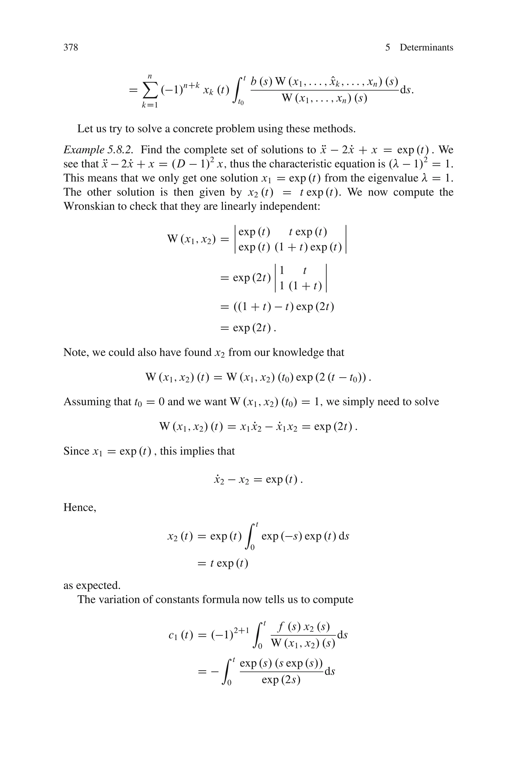 378                                                                                                    5 Determinants


                  X
                  n                           Z    t
                                                                                 O
                                                           b .s/ W .x1 ; : : : ; xk ; : : : ; xn / .s/
              D         . 1/nCk xk .t/                                                                 ds:
                                                  t0              W .x1 ; : : : ; xn / .s/
                  kD1


   Let us try to solve a concrete problem using these methods.
Example 5.8.2. Find the complete set of solutions to x 2x C x D exp .t/ : We
                                                          R     P
see that x 2x C x D .D 1/2 x; thus the characteristic equation is .
         R   P                                                          1/2 D 1:
This means that we only get one solution x1 D exp .t/ from the eigenvalue D 1:
The other solution is then given by x2 .t/ D t exp .t/. We now compute the
Wronskian to check that they are linearly independent:
                                    ˇ                         ˇ
                                    ˇ exp .t/     t exp .t/ ˇ
                                    ˇ
                     W .x1 ; x2 / D ˇ                         ˇ
                                      exp .t/ .1 C t/ exp .t/ ˇ
                                              ˇ            ˇ
                                              ˇ1     t     ˇ
                                  D exp .2t/ ˇˇ 1 .1 C t/ ˇ
                                                           ˇ

                                      D ..1 C t/                          t/ exp .2t/
                                      D exp .2t/ :

Note, we could also have found x2 from our knowledge that

                  W .x1 ; x2 / .t/ D W .x1 ; x2 / .t0 / exp .2 .t                            t0 // :

Assuming that t0 D 0 and we want W .x1 ; x2 / .t0 / D 1; we simply need to solve

                        W .x1 ; x2 / .t/ D x1 x2
                                              P                         x1 x2 D exp .2t/ :
                                                                        P

Since x1 D exp .t/ ; this implies that

                                    P
                                    x2            x2 D exp .t/ :

Hence,
                                                       Z       t
                         x2 .t/ D exp .t/                          exp . s/ exp .t/ ds
                                                           0

                                D t exp .t/
as expected.
   The variation of constants formula now tells us to compute
                                                           Z       t
                                                                       f .s/ x2 .s/
                          c1 .t/ D . 1/2C1                                              ds
                                                               0       W .x1 ; x2 / .s/
                                      Z       t
                                                  exp .s/ .s exp .s//
                                D                                     ds
                                          0            exp .2s/
 