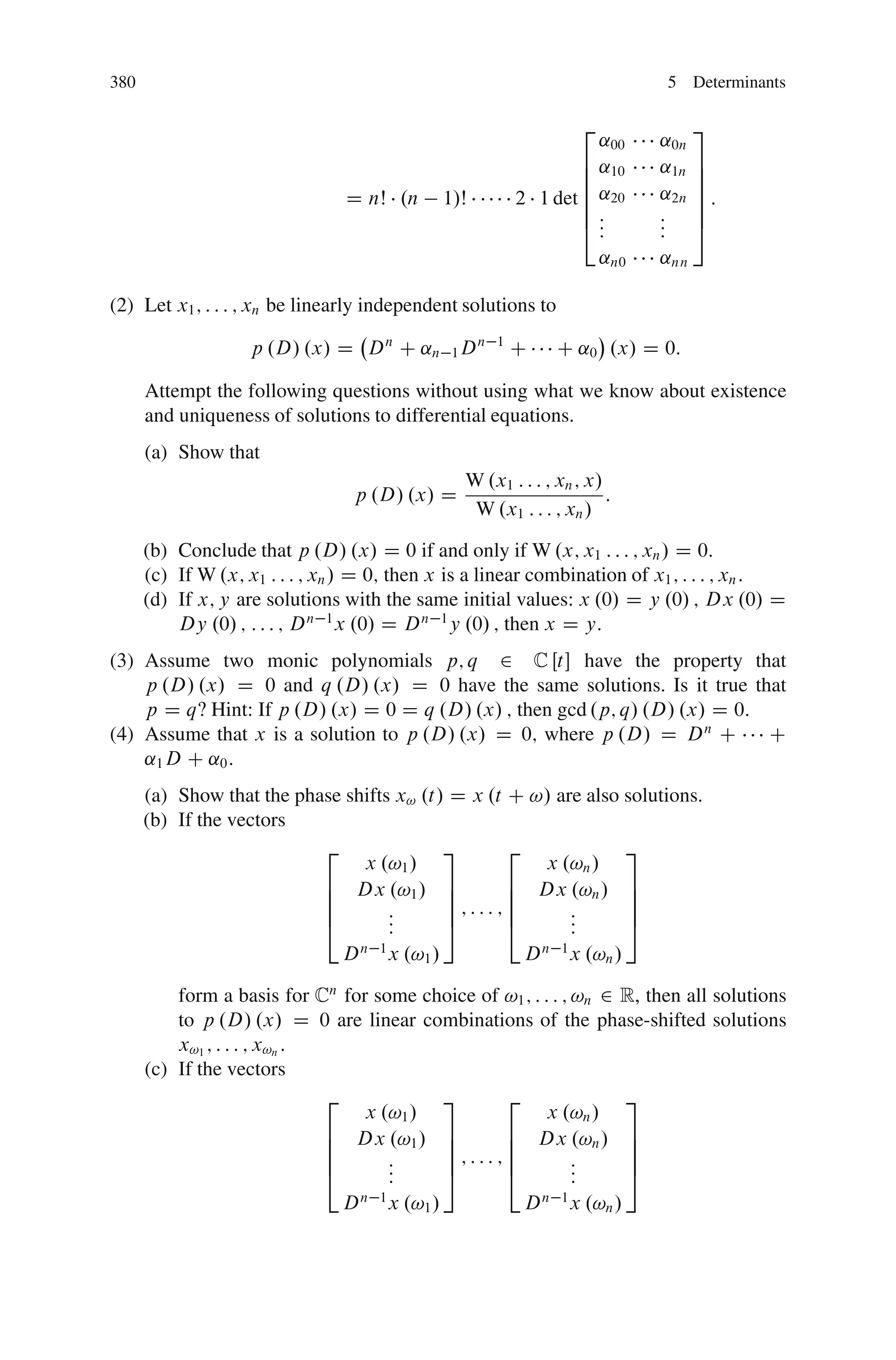 380                                                                           5 Determinants

                                                                    2             3
                                                                    ˛00       ˛0n
                                                                  6 ˛10       ˛1n 7
                                                                  6               7
                                                                  6           ˛2n 7 :
                                D nŠ .n         1/Š       2 1 det 6 ˛20           7
                                                                  6:          : 7
                                                                  4::         : 5
                                                                              :
                                                                        ˛n0   ˛nn

(2) Let x1 ; : : : ; xn be linearly independent solutions to

                    p .D/ .x/ D D n C ˛n 1 D n        1
                                                          C     C ˛0 .x/ D 0:

      Attempt the following questions without using what we know about existence
      and uniqueness of solutions to differential equations.
      (a) Show that
                                                  W .x1 : : : ; xn ; x/
                                 p .D/ .x/ D                            :
                                                   W .x1 : : : ; xn /

      (b) Conclude that p .D/ .x/ D 0 if and only if W .x; x1 : : : ; xn / D 0:
      (c) If W .x; x1 : : : ; xn / D 0; then x is a linear combination of x1 ; : : : ; xn :
      (d) If x; y are solutions with the same initial values: x .0/ D y .0/ ; Dx .0/ D
          Dy .0/ ; : : : ; D n 1 x .0/ D D n 1 y .0/ ; then x D y:
(3) Assume two monic polynomials p; q 2 C Œt have the property that
    p .D/ .x/ D 0 and q .D/ .x/ D 0 have the same solutions. Is it true that
    p D q‹ Hint: If p .D/ .x/ D 0 D q .D/ .x/ ; then gcd .p; q/ .D/ .x/ D 0:
(4) Assume that x is a solution to p .D/ .x/ D 0; where p .D/ D D n C        C
    ˛1 D C ˛0 :
      (a) Show that the phase shifts x! .t/ D x .t C !/ are also solutions.
      (b) If the vectors
                           2               3       2             3
                                 x .!1 /               x .!n /
                           6 Dx .!1 / 7            6 Dx .!n / 7
                           6               7       6             7
                           6        :      7;:::;6        :      7
                           4        :
                                    :      5       4      :
                                                          :      5
                                n 1                   n 1
                             D x .!1 /               D x .!n /

          form a basis for Cn for some choice of !1 ; : : : ; !n 2 R, then all solutions
          to p .D/ .x/ D 0 are linear combinations of the phase-shifted solutions
          x!1 ; : : : ; x!n :
      (c) If the vectors
                              2          3       2                 3
                                 x .!1 /                 x .!n /
                              6 Dx .!1 / 7       6 Dx .!n / 7
                              6          7       6                 7
                              6     :    7;:::;6              :    7
                              4     :
                                    :    5       4            :
                                                              :    5
                                D n 1 x .!1 /              D n 1 x .!n /
 