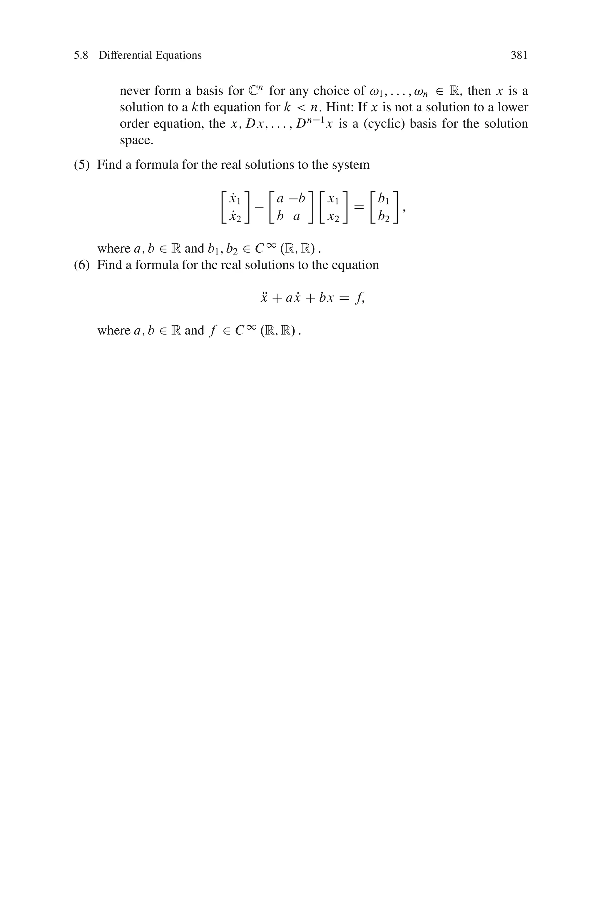 5.8 Differential Equations                                                          381


         never form a basis for Cn for any choice of !1 ; : : : ; !n 2 R, then x is a
         solution to a kth equation for k < n: Hint: If x is not a solution to a lower
         order equation, the x; Dx; : : : ; D n 1 x is a (cyclic) basis for the solution
         space.
(5) Find a formula for the real solutions to the system
                             Ä         Ä         Ä            Ä
                                 P
                                 x1        a b       x1           b1
                                                          D          ;
                                 P
                                 x2        b a       x2           b2

    where a; b 2 R and b1 ; b2 2 C 1 .R; R/ :
(6) Find a formula for the real solutions to the equation

                                      x C ax C bx D f;
                                      R    P

    where a; b 2 R and f 2 C 1 .R; R/ :
 