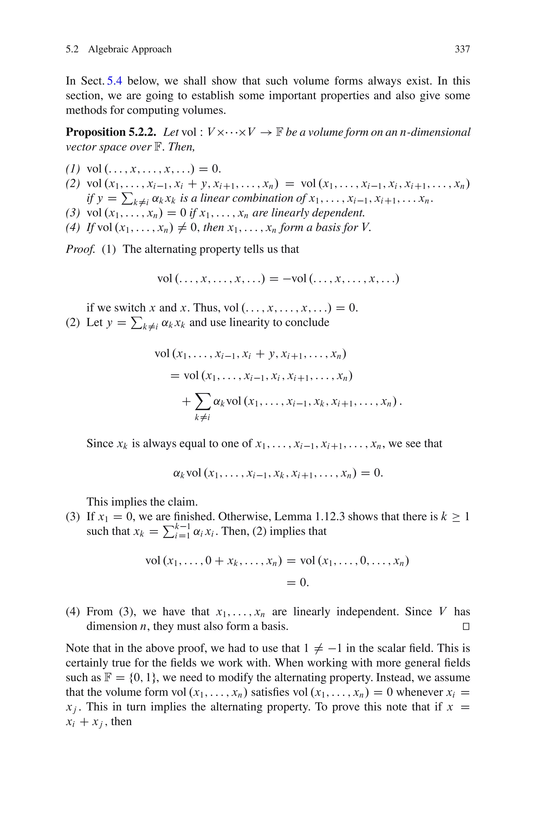 5.2 Algebraic Approach                                                                                           337


In Sect. 5.4 below, we shall show that such volume forms always exist. In this
section, we are going to establish some important properties and also give some
methods for computing volumes.
Proposition 5.2.2. Let vol W V                     V ! F be a volume form on an n-dimensional
vector space over F: Then,
(1) vol .: : : ; x; : : : ; x; : : :/ D 0:
(2) vol .x1 ; : : : ; xi 1 ; xi C y; xi C1 ; : : : ; xn / D vol .x1 ; : : : ; xi 1 ; xi ; xi C1 ; : : : ; xn /
              P
    if y D k¤i ˛k xk is a linear combination of x1 ; : : : ; xi 1 ; xi C1 ; : : : xn :
(3) vol .x1 ; : : : ; xn / D 0 if x1 ; : : : ; xn are linearly dependent.
(4) If vol .x1 ; : : : ; xn / ¤ 0; then x1 ; : : : ; xn form a basis for V:
Proof. (1) The alternating property tells us that

                        vol .: : : ; x; : : : ; x; : : :/ D       vol .: : : ; x; : : : ; x; : : :/

    if we switch x and x. Thus, vol .: : : ; x; : : : ; x; : : :/ D 0:
             P
(2) Let y D k¤i ˛k xk and use linearity to conclude

                        vol .x1 ; : : : ; xi   1 ; xi   C y; xi C1 ; : : : ; xn /
                            D vol .x1 ; : : : ; xi 1 ; xi ; xi C1 ; : : : ; xn /
                                X
                             C      ˛k vol .x1 ; : : : ; xi 1 ; xk ; xi C1 ; : : : ; xn / :
                                   k¤i


     Since xk is always equal to one of x1 ; : : : ; xi                 1 ; xi C1 ; : : : ; xn ,   we see that

                             ˛k vol .x1 ; : : : ; xi      1 ; xk ; xi C1 ; : : : ; xn /   D 0:

    This implies the claim.
(3) If x1 D 0, we are ﬁnished. Otherwise, Lemma 1.12.3 shows that there is k
                   P 1                                                                                            1
    such that xk D kD1 ˛i xi . Then, (2) implies that
                      i


                     vol .x1 ; : : : ; 0 C xk ; : : : ; xn / D vol .x1 ; : : : ; 0; : : : ; xn /
                                                                 D 0:

(4) From (3), we have that x1 ; : : : ; xn are linearly independent. Since V has
    dimension n, they must also form a basis.                                 t
                                                                              u
Note that in the above proof, we had to use that 1 ¤ 1 in the scalar ﬁeld. This is
certainly true for the ﬁelds we work with. When working with more general ﬁelds
such as F D f0; 1g, we need to modify the alternating property. Instead, we assume
that the volume form vol .x1 ; : : : ; xn / satisﬁes vol .x1 ; : : : ; xn / D 0 whenever xi D
xj : This in turn implies the alternating property. To prove this note that if x D
xi C xj ; then
 