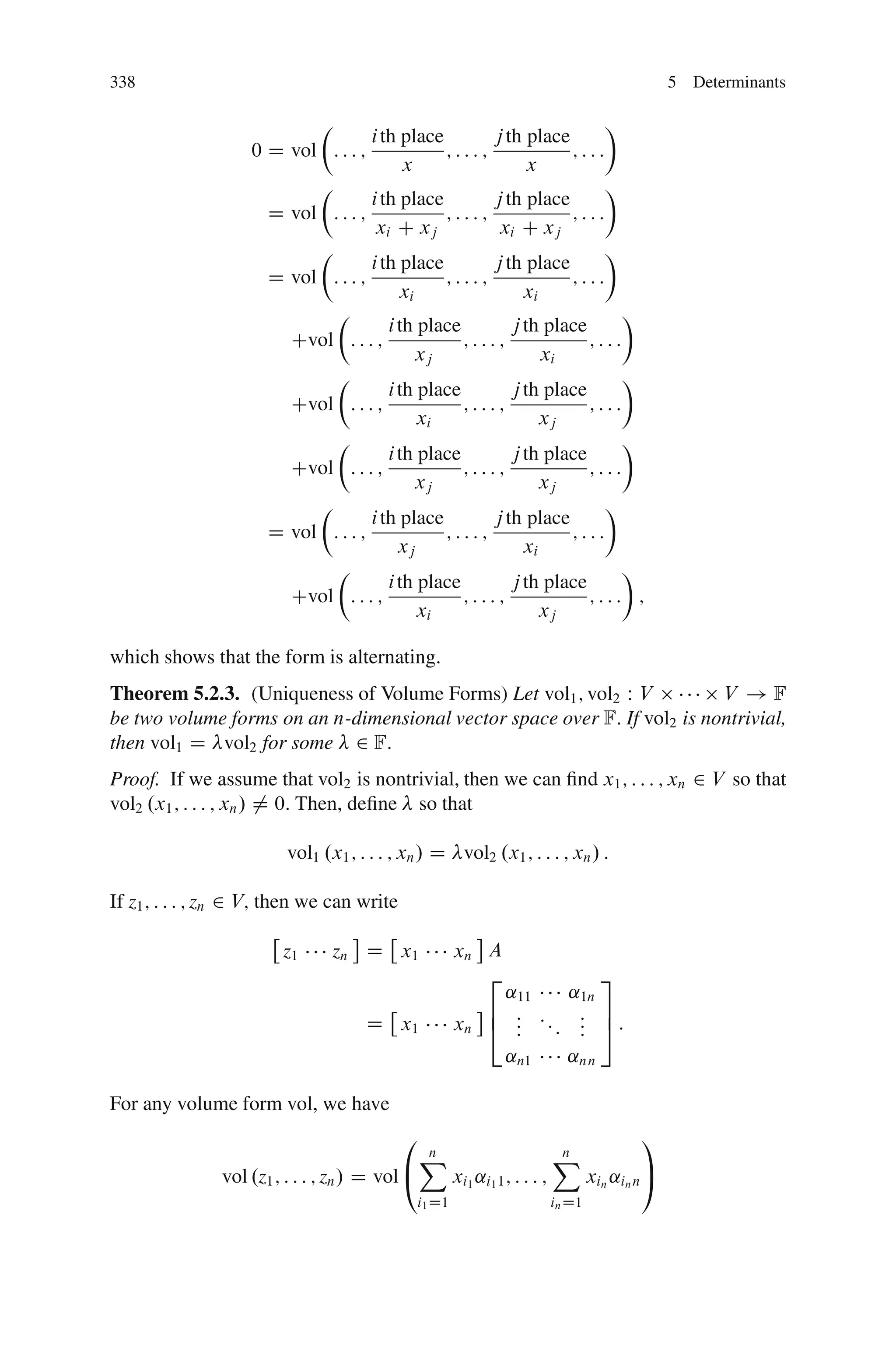 338                                                                                                 5 Determinants

                             Â                                         Ã
                                      i th place       j th place
                    0D    vol : : : ;            ;:::;            ;:::
                                            x               x
                             Â                                         Ã
                                      i th place       j th place
                      D   vol : : : ;            ;:::;            ;:::
                                       xi C xj          xi C xj
                             Â                                         Ã
                                      i th place       j th place
                      D   vol : : : ;            ;:::;            ;:::
                                           xi               xi
                               Â                                          Ã
                                         i th place       j th place
                          Cvol : : : ;              ;:::;            ;:::
                                              xj               xi
                               Â                                          Ã
                                         i th place       j th place
                          Cvol : : : ;              ;:::;            ;:::
                                              xi               xj
                               Â                                          Ã
                                         i th place       j th place
                          Cvol : : : ;              ;:::;            ;:::
                                              xj               xj
                             Â                                         Ã
                                      i th place       j th place
                      D   vol : : : ;            ;:::;            ;:::
                                           xj               xi
                               Â                                          Ã
                                         i th place       j th place
                          Cvol : : : ;              ;:::;            ;::: ;
                                              xi               xj

which shows that the form is alternating.
Theorem 5.2.3. (Uniqueness of Volume Forms) Let vol1 ; vol2 W V           V !F
be two volume forms on an n-dimensional vector space over F: If vol2 is nontrivial,
then vol1 D vol2 for some 2 F:
Proof. If we assume that vol2 is nontrivial, then we can ﬁnd x1 ; : : : ; xn 2 V so that
vol2 .x1 ; : : : ; xn / ¤ 0: Then, deﬁne so that

                          vol1 .x1 ; : : : ; xn / D vol2 .x1 ; : : : ; xn / :

If z1 ; : : : ; zn 2 V; then we can write

                        z1       zn D x1                xn A
                                                           2                        3
                                                                ˛11             ˛1n
                                                               6 : ::            : 7:
                                      D x1              xn     4 :
                                                                 :    :          : 5
                                                                                 :
                                                                ˛n1             ˛nn

For any volume form vol, we have
                                            0                                                 1
                                                X
                                                n                             X
                                                                              n
               vol .z1 ; : : : ; zn / D vol @           xi1 ˛i1 1 ; : : : ;           xin ˛in n A
                                                i1 D1                         in D1
 