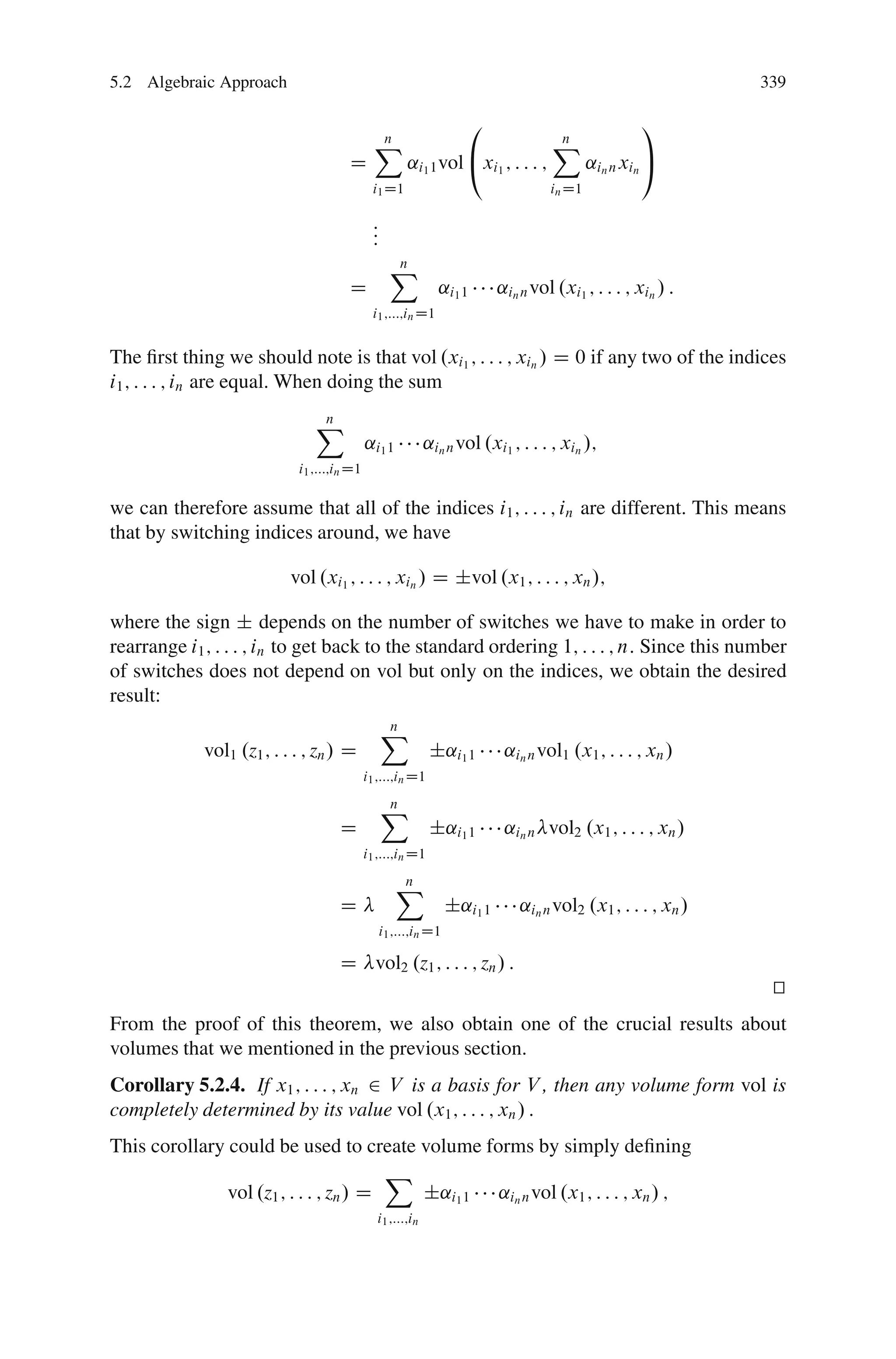 5.2 Algebraic Approach                                                                                        339

                                                                   0                                1
                                              X
                                              n                                    X
                                                                                   n
                                      D               ˛i1 1 vol @xi1 ; : : : ;             ˛in n xin A
                                             i1 D1                                 in D1

                                             :
                                             :
                                             :
                                                   X
                                                   n
                                      D                      ˛i1 1        ˛in n vol .xi1 ; : : : ; xin / :
                                             i1 ;:::;in D1


The ﬁrst thing we should note is that vol .xi1 ; : : : ; xin / D 0 if any two of the indices
i1 ; : : : ; in are equal. When doing the sum

                               X
                               n
                                            ˛i1 1          ˛in n vol .xi1 ; : : : ; xin /;
                            i1 ;:::;in D1

we can therefore assume that all of the indices i1 ; : : : ; in are different. This means
that by switching indices around, we have

                           vol .xi1 ; : : : ; xin / D ˙vol .x1 ; : : : ; xn /;

where the sign ˙ depends on the number of switches we have to make in order to
rearrange i1 ; : : : ; in to get back to the standard ordering 1; : : : ; n: Since this number
of switches does not depend on vol but only on the indices, we obtain the desired
result:
                                                 X
                                                 n
             vol1 .z1 ; : : : ; zn / D                      ˙˛i1 1         ˛in n vol1 .x1 ; : : : ; xn /
                                            i1 ;:::;in D1

                                                 X
                                                 n
                                    D                       ˙˛i1 1         ˛in n vol2 .x1 ; : : : ; xn /
                                            i1 ;:::;in D1

                                                    X
                                                    n
                                    D                            ˙˛i1 1       ˛in n vol2 .x1 ; : : : ; xn /
                                                 i1 ;:::;in D1

                                    D vol2 .z1 ; : : : ; zn / :
                                                                                                               t
                                                                                                               u
From the proof of this theorem, we also obtain one of the crucial results about
volumes that we mentioned in the previous section.
Corollary 5.2.4. If x1 ; : : : ; xn 2 V is a basis for V , then any volume form vol is
completely determined by its value vol .x1 ; : : : ; xn / :
This corollary could be used to create volume forms by simply deﬁning
                                        X
               vol .z1 ; : : : ; zn / D   ˙˛i1 1 ˛in n vol .x1 ; : : : ; xn / ;
                                              i1 ;:::;in
 