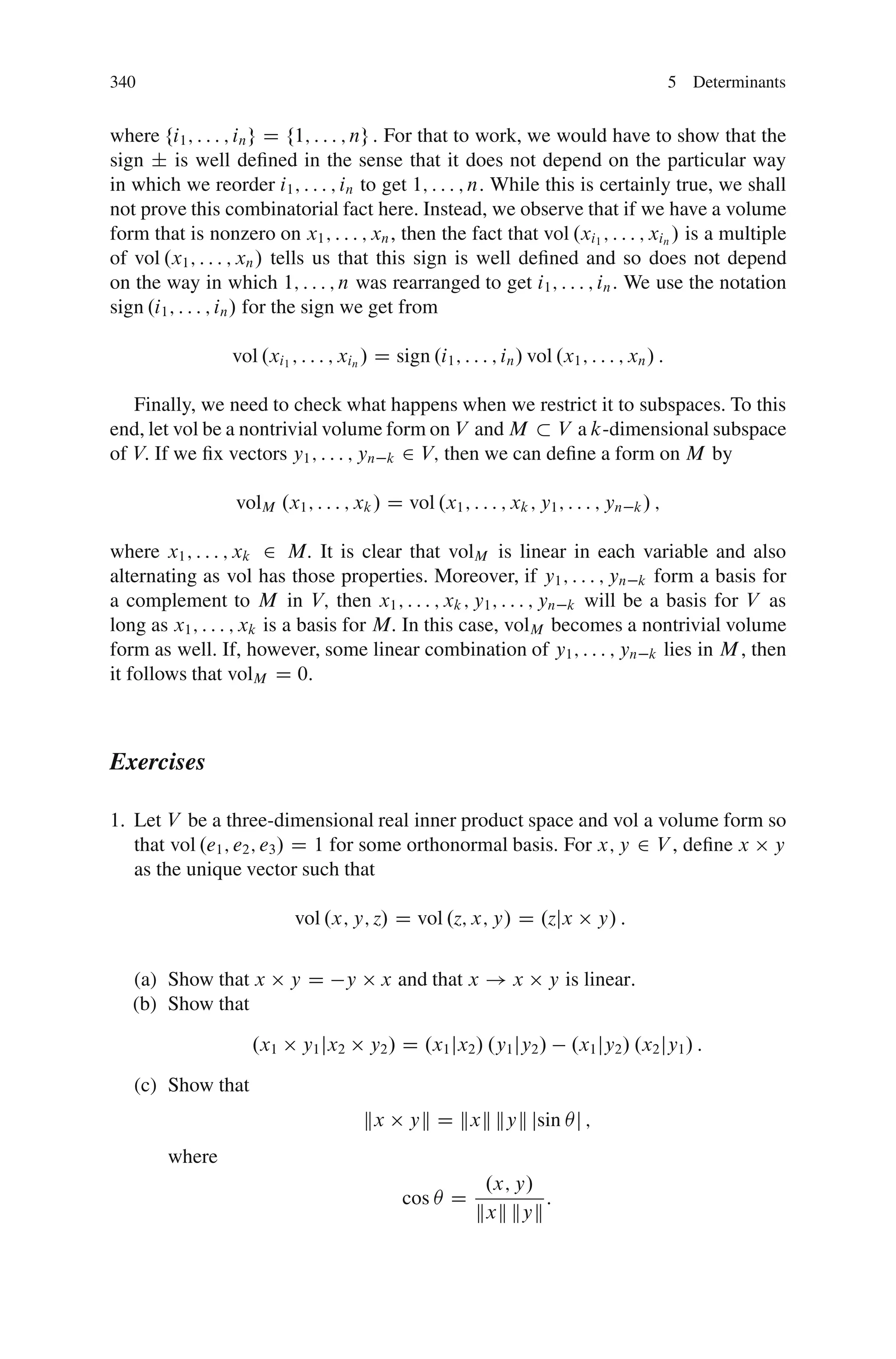 340                                                                                            5 Determinants


where fi1 ; : : : ; in g D f1; : : : ; ng : For that to work, we would have to show that the
sign ˙ is well deﬁned in the sense that it does not depend on the particular way
in which we reorder i1 ; : : : ; in to get 1; : : : ; n: While this is certainly true, we shall
not prove this combinatorial fact here. Instead, we observe that if we have a volume
form that is nonzero on x1 ; : : : ; xn , then the fact that vol .xi1 ; : : : ; xin / is a multiple
of vol .x1 ; : : : ; xn / tells us that this sign is well deﬁned and so does not depend
on the way in which 1; : : : ; n was rearranged to get i1 ; : : : ; in : We use the notation
sign .i1 ; : : : ; in / for the sign we get from

                 vol .xi1 ; : : : ; xin / D sign .i1 ; : : : ; in / vol .x1 ; : : : ; xn / :

   Finally, we need to check what happens when we restrict it to subspaces. To this
end, let vol be a nontrivial volume form on V and M V a k-dimensional subspace
of V: If we ﬁx vectors y1 ; : : : ; yn k 2 V; then we can deﬁne a form on M by

                  volM .x1 ; : : : ; xk / D vol .x1 ; : : : ; xk ; y1 ; : : : ; yn     k/ ;


where x1 ; : : : ; xk 2 M: It is clear that volM is linear in each variable and also
alternating as vol has those properties. Moreover, if y1 ; : : : ; yn k form a basis for
a complement to M in V; then x1 ; : : : ; xk ; y1 ; : : : ; yn k will be a basis for V as
long as x1 ; : : : ; xk is a basis for M: In this case, volM becomes a nontrivial volume
form as well. If, however, some linear combination of y1 ; : : : ; yn k lies in M , then
it follows that volM D 0:



Exercises

1. Let V be a three-dimensional real inner product space and vol a volume form so
   that vol .e1 ; e2 ; e3 / D 1 for some orthonormal basis. For x; y 2 V , deﬁne x y
   as the unique vector such that

                           vol .x; y; z/ D vol .z; x; y/ D .zjx                 y/ :


   (a) Show that x        yD        y     x and that x ! x             y is linear:
   (b) Show that
                    .x1      y1 jx2     y2 / D .x1 jx2 / .y1 jy2 /         .x1 jy2 / .x2 jy1 / :
   (c) Show that
                                        kx     yk D kxk kyk jsin Âj ;
        where
                                                            .x; y/
                                              cos Â D              :
                                                           kxk kyk
 