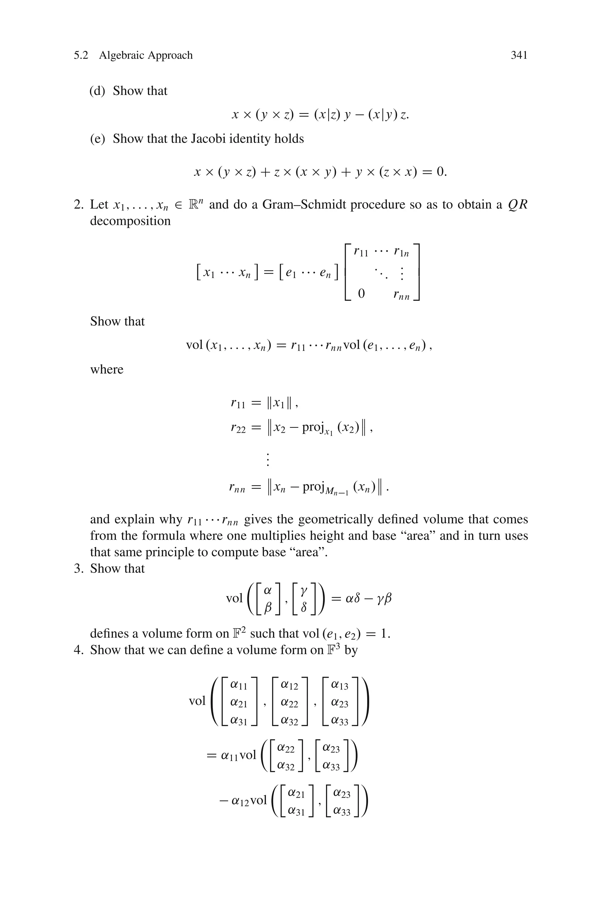 5.2 Algebraic Approach                                                                 341


  (d) Show that
                                  x    .y      z/ D .xjz/ y         .xjy/ z:
   (e) Show that the Jacobi identity holds

                         x   .y       z/ C z    .x    y/ C y          .z     x/ D 0:

2. Let x1 ; : : : ; xn 2 Rn and do a Gram–Schmidt procedure so as to obtain a QR
   decomposition
                                                2            3
                                                  r11    r1n
                                                6     :: : 7
                           x1    xn D e1     en 4       : : 5
                                                          :
                                                                0          rnn

   Show that
                    vol .x1 ; : : : ; xn / D r11      rnn vol .e1 ; : : : ; en / ;
   where

                                  r11 D kx1 k ;
                                  r22 D x2        projx1 .x2 / ;
                                         :
                                         :
                                         :
                                  rnn D xn        projMn   1
                                                               .xn / :

   and explain why r11 rnn gives the geometrically deﬁned volume that comes
   from the formula where one multiplies height and base “area” and in turn uses
   that same principle to compute base “area”.
3. Show that
                                ÂÄ      Ä Ã
                                   ˛
                            vol       ;        D ˛ı   ˇ
                                   ˇ     ı
   deﬁnes a volume form on F2 such that vol .e1 ; e2 / D 1:
4. Show that we can deﬁne a volume form on F3 by
                             02 3 2       3 2        31
                            ˛11       ˛12       ˛13
                     vol @4 ˛21 5 ; 4 ˛22 5 ; 4 ˛23 5A
                            ˛31       ˛32       ˛33
                                  ÂÄ         Ä      Ã
                                     ˛22       ˛23
                        D ˛11 vol          ;
                                     ˛32       ˛33
                                    ÂÄ         Ä      Ã
                                       ˛21       ˛
                            ˛12 vol           ; 23
                                       ˛31       ˛33
 