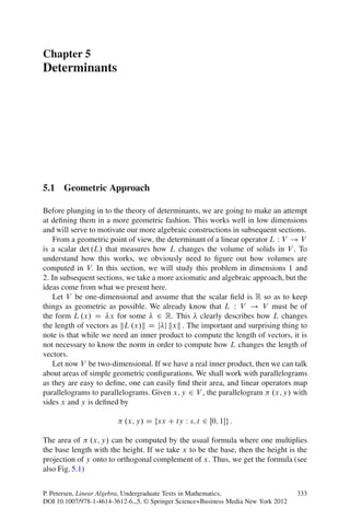 Chapter 5
Determinants




5.1 Geometric Approach

Before plunging in to the theory of determinants, we are going to make an attempt
at deﬁning them in a more geometric fashion. This works well in low dimensions
and will serve to motivate our more algebraic constructions in subsequent sections.
   From a geometric point of view, the determinant of a linear operator L W V ! V
is a scalar det .L/ that measures how L changes the volume of solids in V . To
understand how this works, we obviously need to ﬁgure out how volumes are
computed in V: In this section, we will study this problem in dimensions 1 and
2: In subsequent sections, we take a more axiomatic and algebraic approach, but the
ideas come from what we present here.
   Let V be one-dimensional and assume that the scalar ﬁeld is R so as to keep
things as geometric as possible. We already know that L W V ! V must be of
the form L .x/ D x for some 2 R: This clearly describes how L changes
the length of vectors as kL .x/k D j j kxk : The important and surprising thing to
note is that while we need an inner product to compute the length of vectors, it is
not necessary to know the norm in order to compute how L changes the length of
vectors.
   Let now V be two-dimensional. If we have a real inner product, then we can talk
about areas of simple geometric conﬁgurations. We shall work with parallelograms
as they are easy to deﬁne, one can easily ﬁnd their area, and linear operators map
parallelograms to parallelograms. Given x; y 2 V , the parallelogram .x; y/ with
sides x and y is deﬁned by

                          .x; y/ D fsx C ty W s; t 2 Œ0; 1g :

The area of .x; y/ can be computed by the usual formula where one multiplies
the base length with the height. If we take x to be the base, then the height is the
projection of y onto to orthogonal complement of x: Thus, we get the formula (see
also Fig. 5.1)


P. Petersen, Linear Algebra, Undergraduate Texts in Mathematics,                   333
DOI 10.1007/978-1-4614-3612-6 5, © Springer Science+Business Media New York 2012
 