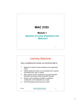 MAC 2103
                     Module 1
          Systems of Linear Equations and
                      Matrices I


                                                              1




                Learning Objectives
Upon completing this module, you should be able to:

1.    Represent a system of linear equations as an augmented
      matrix.
2.    Identify whether the matrix is in row-echelon form, reduced
      row-echelon form, both, or neither.
3.    Solve systems of linear equations by using the Gaussian
      elimination and Gauss-Jordan elimination methods.
4.    Perform matrix operations of addition, subtraction,
      multiplication, and multiplication by a scalar.
5.    Find the transpose and the trace of a matrix.



                      http://faculty.valenciacc.edu/ashaw/
Rev.F09               Click link to download other modules.   2




                                                                    1
 