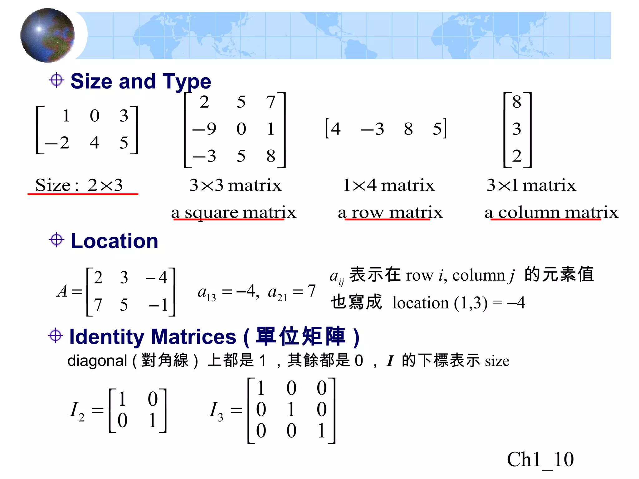 Ch1_10
Identity Matrices ( 單位矩陣 )
diagonal ( 對角線 ) 上都是 1 ，其餘都是 0 ， I 的下標表示 size








=



=
100
010
001
10
01
32 II
Location
7,4
157
432
2113 =−=





−
−
= aaA
aij 表示在 row i, column j 的元素值
也寫成 location (1,3) = −4
Size and Type
[ ]
matrixcolumnamatrixrowamatrixsquarea
matrix13matrix41matrix3332:Size
2
3
8
5834
853
109
752
542
301
××××










−










−
−





−
 