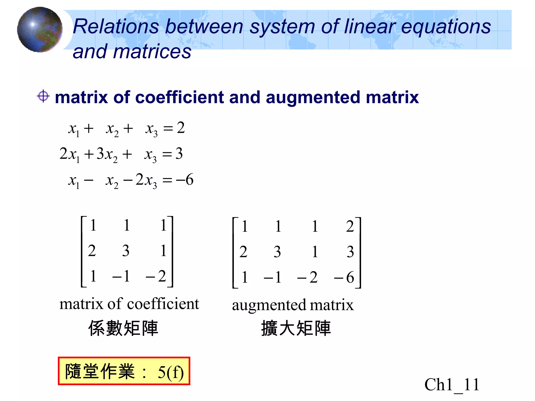 Ch1_11
matrix of coefficient and augmented matrix
62
332
2
321
321
321
−=−−
=++
=++
xxx
xxx
xxx
Relations between system of linear equations
and matrices
係數矩陣 擴大矩陣
隨堂作業： 5(f)
tcoefficienofmatrix
211
132
111










−−
matrixaugmented
6211
3132
2111










−−−
 