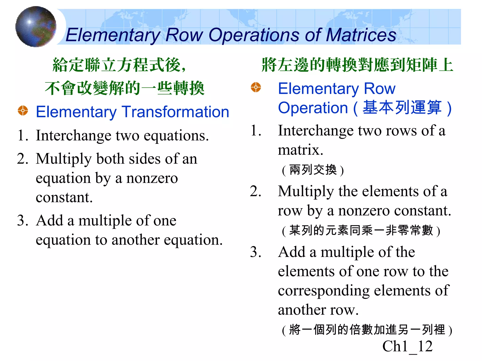 Ch1_12
給定聯立方程式後，
不會改變解的一些轉換
Elementary Transformation
1. Interchange two equations.
2. Multiply both sides of an
equation by a nonzero
constant.
3. Add a multiple of one
equation to another equation.
將左邊的轉換對應到矩陣上
Elementary Row
Operation ( 基本列運算 )
1. Interchange two rows of a
matrix.
( 兩列交換 )
2. Multiply the elements of a
row by a nonzero constant.
( 某列的元素同乘一非零常數 )
3. Add a multiple of the
elements of one row to the
corresponding elements of
another row.
( 將一個列的倍數加進另一列裡 )
Elementary Row Operations of Matrices
 