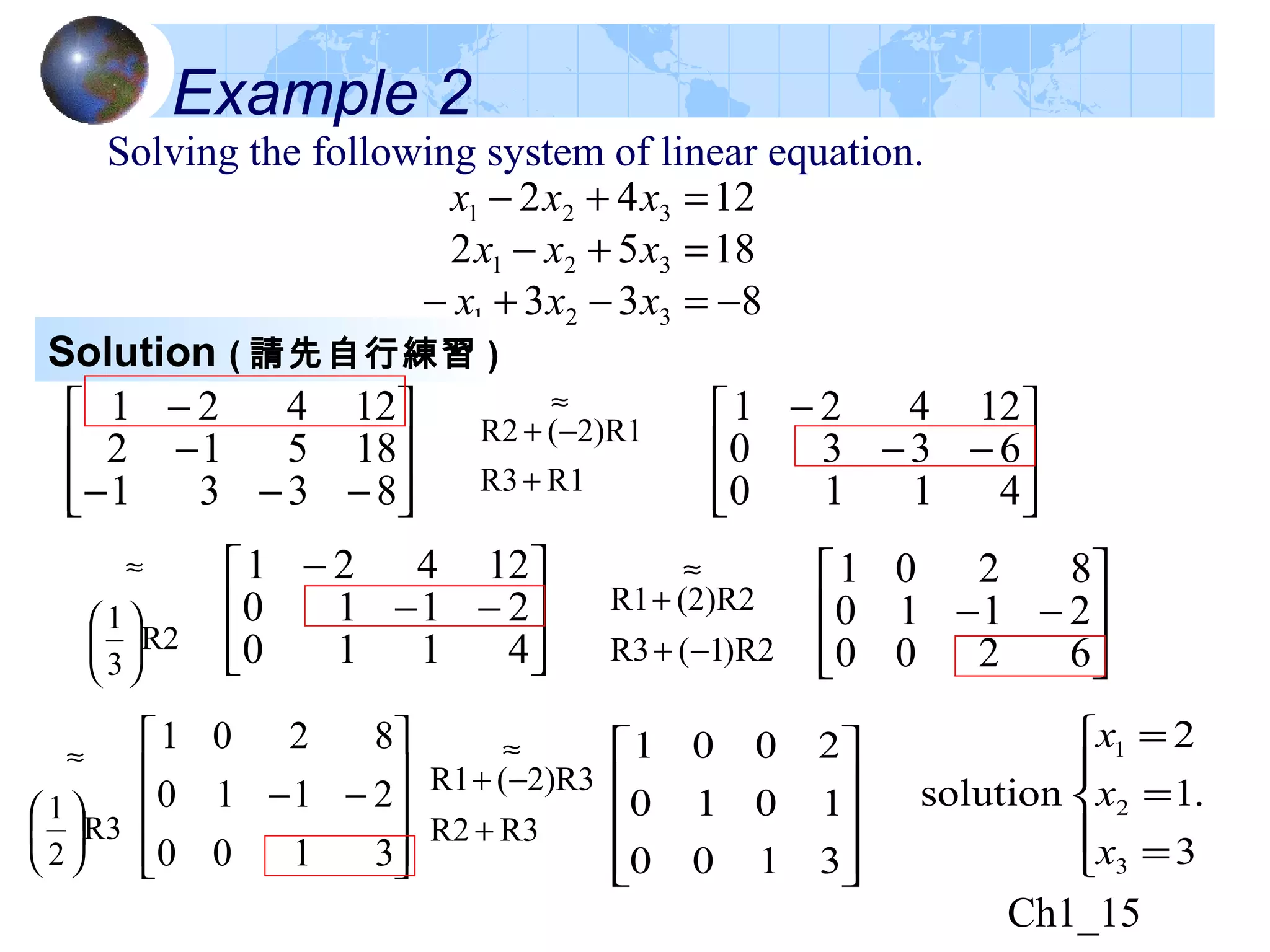 Ch1_15
Example 2
Solving the following system of linear equation.
833
1852
1242
321
321
321
−=−+−
=+−
=+−
xxx
xxx
xxx
Solution ( 請先自行練習 )








−−−
−
−
8331
18512
12421








−−
−
4110
6330
12421
R2
3
1






≈








−−
−
4110
2110
12421








−−
6200
2110
8201










−−
3100
2110
8201
R1R3
2)R1(R2
+
−+
≈
R2)1(R3
(2)R2R1
−+
+
≈
R3
2
1






≈










3100
1010
2001
R3R2
2)R3(R1
+
−+
≈
.
3
1
2
solution
3
2
1





=
=
=
x
x
x
 