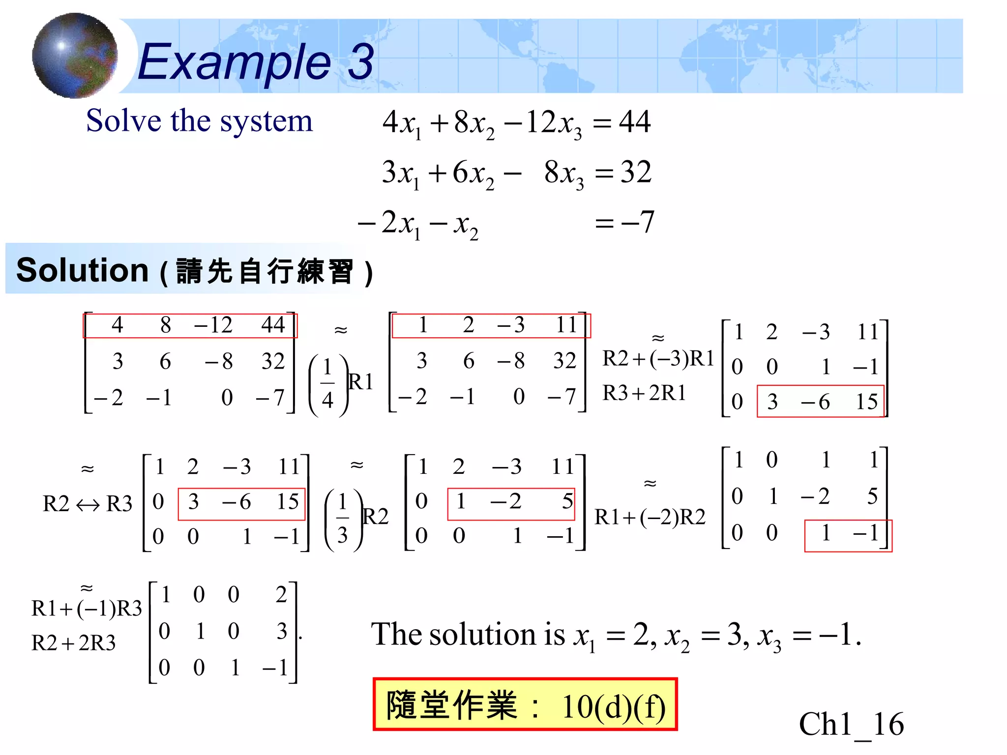 Ch1_16
Example 3
Solve the system
72
32863
441284
21
321
321
−=−−
=−+
=−+
xx
xxx
xxx










−−−
−
−
7012
32863
441284










−−−
−
−
7012
32863
11321










−
−
−
15630
1100
11321










−
−
−
1100
5210
11321










−
−
1100
5210
1101
.
1100
3010
2001










−
.1,3,2issolutionThe 321 −=== xxx
R2
3
1






≈
R12R3
3)R1(R2
+
−+
≈
R3R2 ↔
≈










−
−
−
1100
15630
11321
R1
4
1






≈
2)R2(R1 −+
≈
2R3R2
1)R3(R1
+
−+
≈
Solution ( 請先自行練習 )
隨堂作業： 10(d)(f)
 