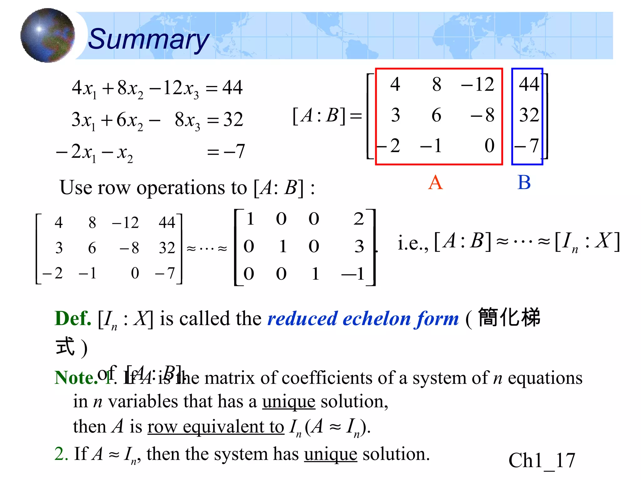Ch1_17
Summary










−−−
−
−
=
7012
32863
441284
]:[ BA
A BUse row operations to [A: B] :
.
1100
3010
2001










−
≈≈










−−−
−
−

7012
32863
441284
]:[]:[ XIBA n≈≈i.e.,
Def. [In : X] is called the reduced echelon form ( 簡化梯
式 )
of [A : B].Note. 1. If A is the matrix of coefficients of a system of n equations
in n variables that has a unique solution,
then A is row equivalent to In (A ≈ In).
2. If A ≈ In, then the system has unique solution.
72
32863
441284
21
321
321
−=−−
=−+
=−+
xx
xxx
xxx
 