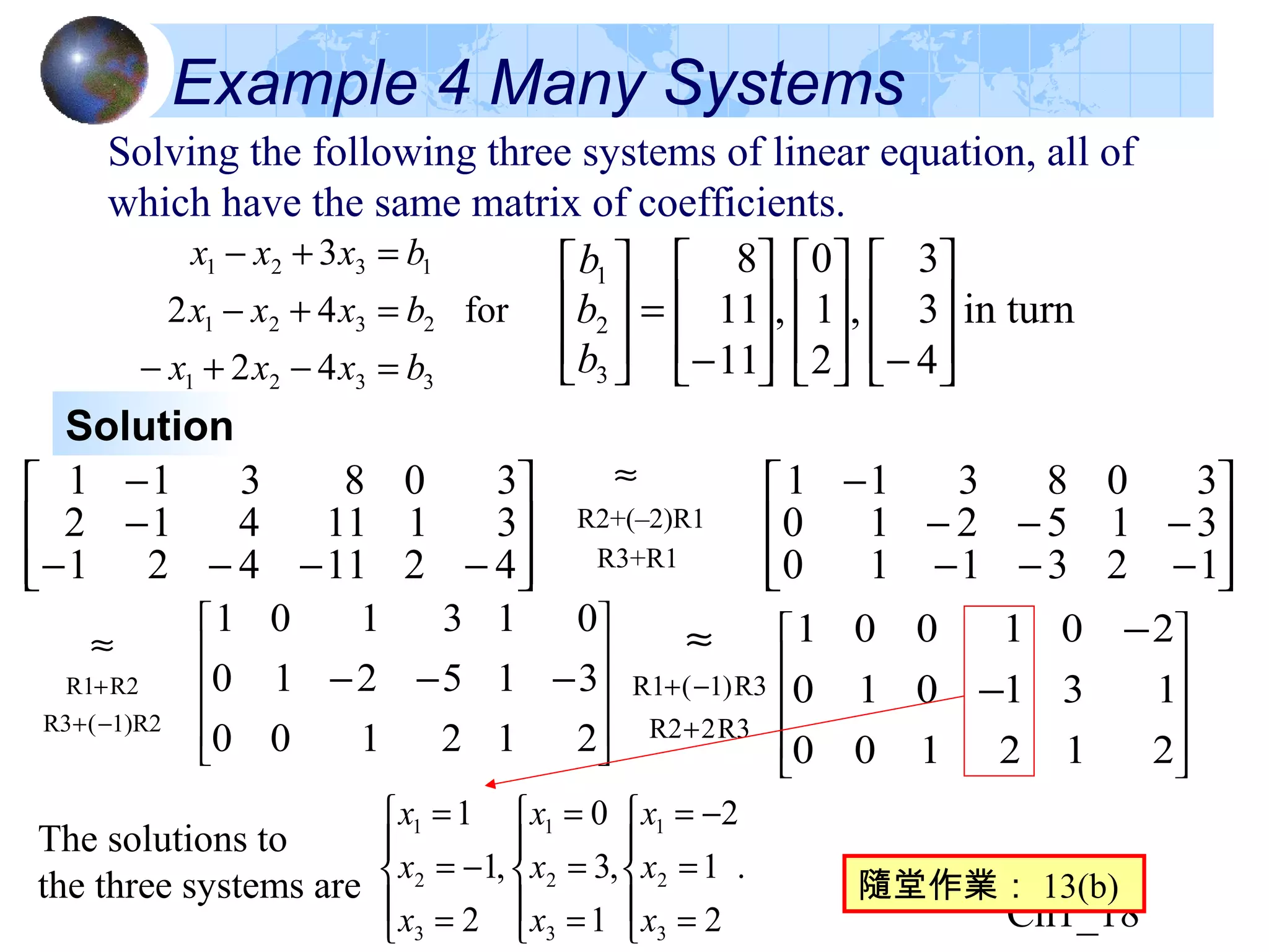 Ch1_18
Example 4 Many Systems
Solving the following three systems of linear equation, all of
which have the same matrix of coefficients.
3321
2321
1321
42
for42
3
bxxx
bxxx
bxxx
=−+−
=+−
=+−
in turn
4
3
3
,
2
1
0
,
11
11
8
3
2
1








−















−
=








b
b
b
Solution








−−−−
−
−
4211421
3111412
308311
.
2
1
2
,
1
3
0
,
2
1
1
3
2
1
3
2
1
3
2
1





=
=
−=





=
=
=





=
−=
=
x
x
x
x
x
x
x
x
x








−−−
−−−
−
123110
315210
308311












−−−
212100
315210
013101












−
−
212100
131010
201001
R2+(–2)R1
R3+R1
≈
1)R2(R3
R2R1
−+
+
≈
R32R2
R3)1(R1
+
−+
≈
隨堂作業： 13(b)
The solutions to
the three systems are
 