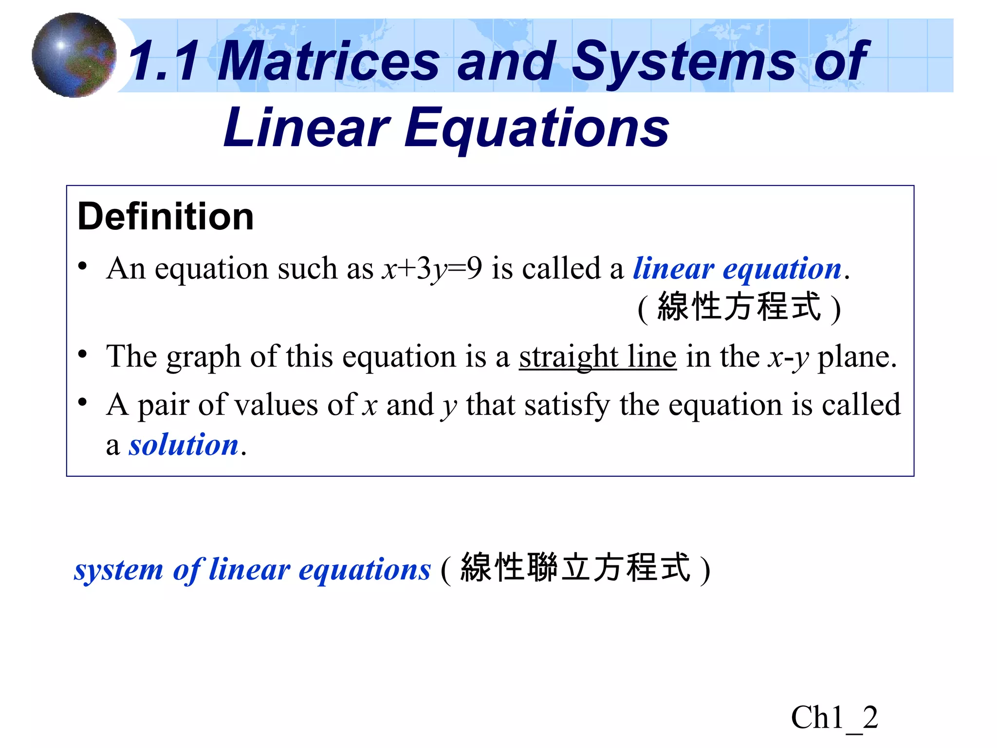 Ch1_2
Definition
• An equation such as x+3y=9 is called a linear equation.
( 線性方程式 )
• The graph of this equation is a straight line in the x-y plane.
• A pair of values of x and y that satisfy the equation is called
a solution.
1.1 Matrices and Systems of
Linear Equations
system of linear equations ( 線性聯立方程式 )
 