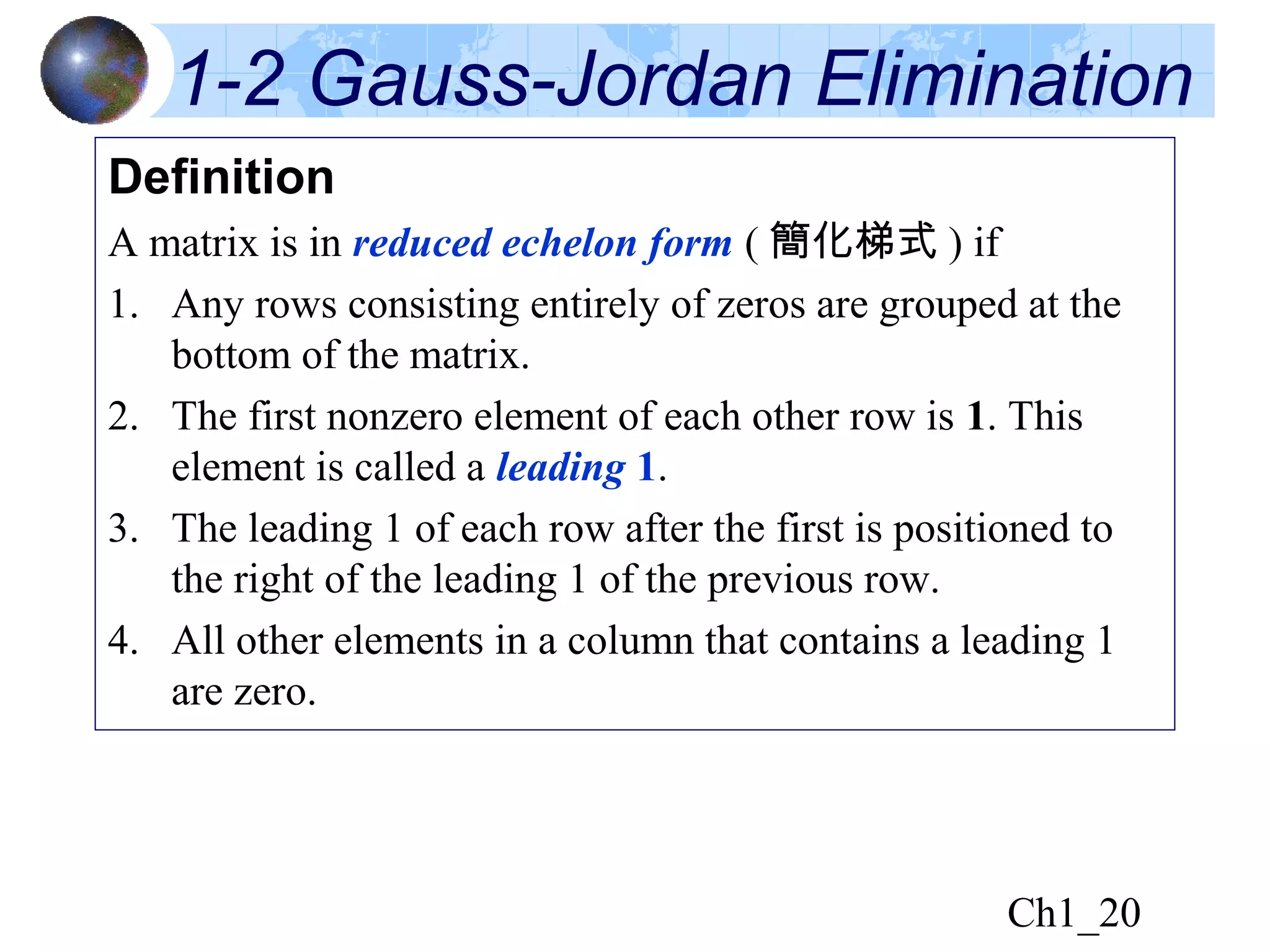 Ch1_20
1-2 Gauss-Jordan Elimination
Definition
A matrix is in reduced echelon form ( 簡化梯式 ) if
1. Any rows consisting entirely of zeros are grouped at the
bottom of the matrix.
2. The first nonzero element of each other row is 1. This
element is called a leading 1.
3. The leading 1 of each row after the first is positioned to
the right of the leading 1 of the previous row.
4. All other elements in a column that contains a leading 1
are zero.
 